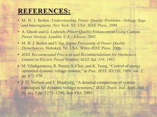REFERENCES:
• M. H. J. Bollen, Understanding Power Quality Problems—Voltage Sags
and Interruptions. New York, NY, USA: IEEE Press, 2000.
• A. Ghosh and G. Ledwich, Power Quality Enhancement Using Custom
Power Devices. London, U.K.: Kluwer, 2002.
• M. H. J. Bollen and I. Gu, Signal Processing of Power Quality
Disturbances. Hoboken, NJ, USA: Wiley-IEEE Press, 2006.
• IEEE Recommended Practices and Recommendations for Harmonics
Control in Electric Power Systems, IEEE Std. 519, 1992.
• M. Vilathgamuwa, R. Perera, S. Choi, and K. Tseng, “Control of energy
optimized dynamic voltage restorer,” in Proc. IEEE IECON, 1999, vol. 2,
pp. 873–878.
• J. G. Nielsen and F. Blaabjerg, “A detailed comparison of system
topologies for dynamic voltage restorers,” IEEE Trans. Ind. Appl., vol.
41, no. 5,pp. 1272–1280, Sep./Oct. 2005.
 