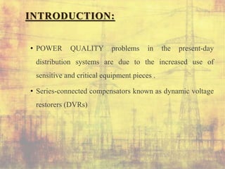 INTRODUCTION:
• POWER QUALITY problems in the present-day
distribution systems are due to the increased use of
sensitive and critical equipment pieces .
• Series-connected compensators known as dynamic voltage
restorers (DVRs)
 