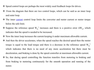  Speed control loops are perhaps the most widely used feedback loops for drives.
 From the diagram that there are two control loops, which can be said as an inner loop
and outer loop.
 The inner current control loop limits the converter and motor current or motor torque
below the safe limit.
 Suppose the reference speed Wm
* increases and there is a positive error ΔWm, which
indicates that the speed is needed to be increased.
 Now the inner loop increases the current keeping it under maximum allowable current.
 And then the driver accelerates, when the speed reaches the desired speed then the motor
torque is equal to the load torque and there is a decrease in the reference speed Wm
*
which indicates that there is no need of any more acceleration but there must be
deceleration, and braking is done by the speed controller at maximum allowable current.
 So, that during speed controlling the function transfers from motoring to braking and
from braking to motoring continuously for the smooth operation and running of the
motor.
 