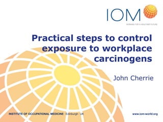 INSTITUTE OF OCCUPATIONAL MEDICINE . Edinburgh . UK www.iom-world.org
Practical steps to control
exposure to workplace
carcinogens
John Cherrie
 