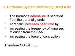 2. Hormonal System controlling Heart Rate

•   The hormone adrenaline is secreted
    from the adrenal glands.
•   Adrenalin increases heart rate by
•   increasing the frequency of impulses
    released from the SAN,
•   increasing the force of contraction

Therefore CO will…….
 