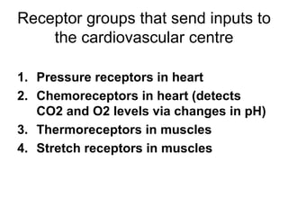 Receptor groups that send inputs to
    the cardiovascular centre

1. Pressure receptors in heart
2. Chemoreceptors in heart (detects
   CO2 and O2 levels via changes in pH)
3. Thermoreceptors in muscles
4. Stretch receptors in muscles
 