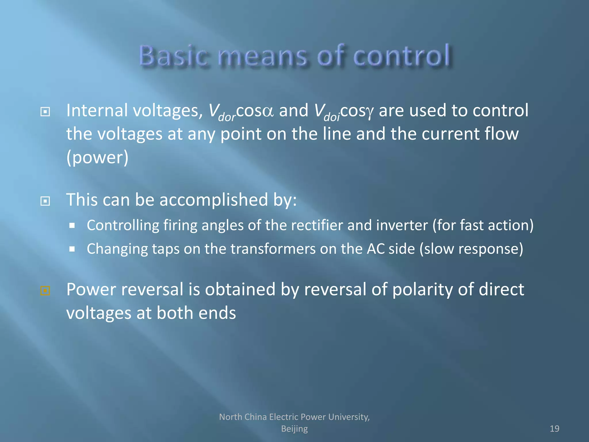  Internal voltages, Vdorcosa and Vdoicos are used to control
the voltages at any point on the line and the current flow
(power)
 This can be accomplished by:
 Controlling firing angles of the rectifier and inverter (for fast action)
 Changing taps on the transformers on the AC side (slow response)
 Power reversal is obtained by reversal of polarity of direct
voltages at both ends
19
North China Electric Power University,
Beijing
 