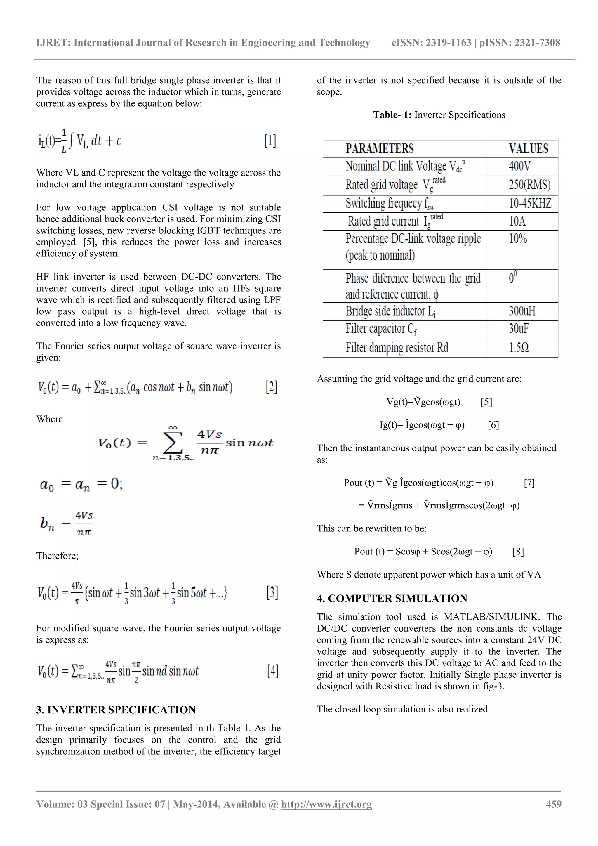 IJRET: International Journal of Research in Engineering and Technology eISSN: 2319-1163 | pISSN: 2321-7308
_______________________________________________________________________________________
Volume: 03 Special Issue: 07 | May-2014, Available @ http://www.ijret.org 459
The reason of this full bridge single phase inverter is that it
provides voltage across the inductor which in turns, generate
current as express by the equation below:
Where VL and C represent the voltage the voltage across the
inductor and the integration constant respectively
For low voltage application CSI voltage is not suitable
hence additional buck converter is used. For minimizing CSI
switching losses, new reverse blocking IGBT techniques are
employed. [5], this reduces the power loss and increases
efficiency of system.
HF link inverter is used between DC-DC converters. The
inverter converts direct input voltage into an HFs square
wave which is rectified and subsequently filtered using LPF
low pass output is a high-level direct voltage that is
converted into a low frequency wave.
The Fourier series output voltage of square wave inverter is
given:
Where
Therefore;
For modified square wave, the Fourier series output voltage
is express as:
3. INVERTER SPECIFICATION
The inverter specification is presented in th Table 1. As the
design primarily focuses on the control and the grid
synchronization method of the inverter, the efficiency target
of the inverter is not specified because it is outside of the
scope.
Table- 1: Inverter Specifications
Assuming the grid voltage and the grid current are:
Vg(t)=Ṽgcos(ωgt) [5]
Ig(t)= Îgcos(ωgt − φ) [6]
Then the instantaneous output power can be easily obtained
as:
Pout (t) = Ṽg Îgcos(ωgt)cos(ωgt − φ) [7]
= ṼrmsÎgrms + ṼrmsÎgrmscos(2ωgt−φ)
This can be rewritten to be:
Pout (t) = Scosφ + Scos(2ωgt − φ) [8]
Where S denote apparent power which has a unit of VA
4. COMPUTER SIMULATION
The simulation tool used is MATLAB/SIMULINK. The
DC/DC converter converters the non constants dc voltage
coming from the renewable sources into a constant 24V DC
voltage and subsequently supply it to the inverter. The
inverter then converts this DC voltage to AC and feed to the
grid at unity power factor. Initially Single phase inverter is
designed with Resistive load is shown in fig-3.
The closed loop simulation is also realized
 