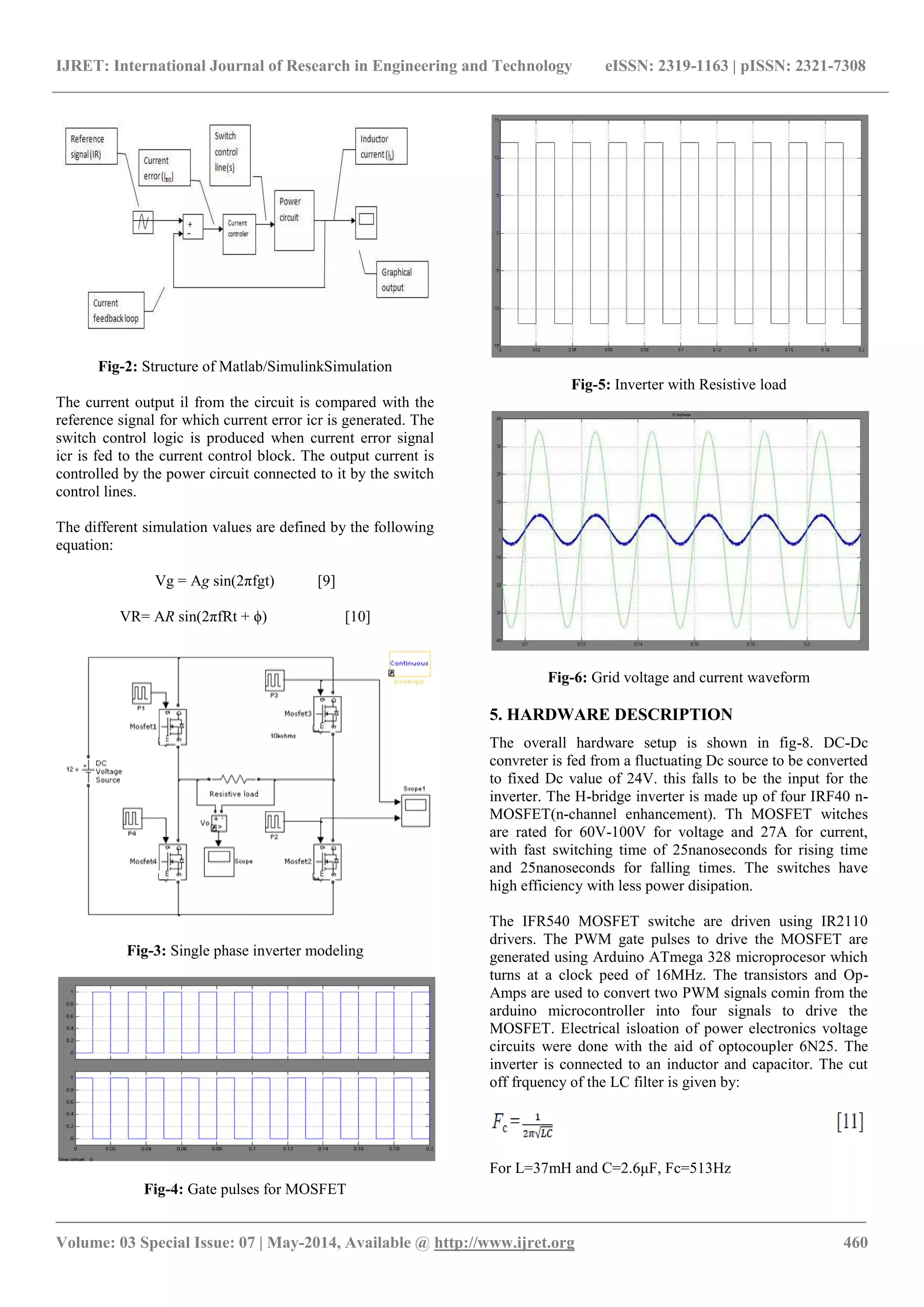 IJRET: International Journal of Research in Engineering and Technology eISSN: 2319-1163 | pISSN: 2321-7308
_______________________________________________________________________________________
Volume: 03 Special Issue: 07 | May-2014, Available @ http://www.ijret.org 460
Fig-2: Structure of Matlab/SimulinkSimulation
The current output il from the circuit is compared with the
reference signal for which current error icr is generated. The
switch control logic is produced when current error signal
icr is fed to the current control block. The output current is
controlled by the power circuit connected to it by the switch
control lines.
The different simulation values are defined by the following
equation:
Vg = Ag sin(2πfgt) [9]
VR= AR sin(2πfRt + ϕ) [10]
Fig-3: Single phase inverter modeling
Fig-4: Gate pulses for MOSFET
Fig-5: Inverter with Resistive load
Fig-6: Grid voltage and current waveform
5. HARDWARE DESCRIPTION
The overall hardware setup is shown in fig-8. DC-Dc
convreter is fed from a fluctuating Dc source to be converted
to fixed Dc value of 24V. this falls to be the input for the
inverter. The H-bridge inverter is made up of four IRF40 n-
MOSFET(n-channel enhancement). Th MOSFET witches
are rated for 60V-100V for voltage and 27A for current,
with fast switching time of 25nanoseconds for rising time
and 25nanoseconds for falling times. The switches have
high efficiency with less power disipation.
The IFR540 MOSFET switche are driven using IR2110
drivers. The PWM gate pulses to drive the MOSFET are
generated using Arduino ATmega 328 microprocesor which
turns at a clock peed of 16MHz. The transistors and Op-
Amps are used to convert two PWM signals comin from the
arduino microcontroller into four signals to drive the
MOSFET. Electrical isloation of power electronics voltage
circuits were done with the aid of optocoupler 6N25. The
inverter is connected to an inductor and capacitor. The cut
off frquency of the LC filter is given by:
For L=37mH and C=2.6μF, Fc=513Hz
 