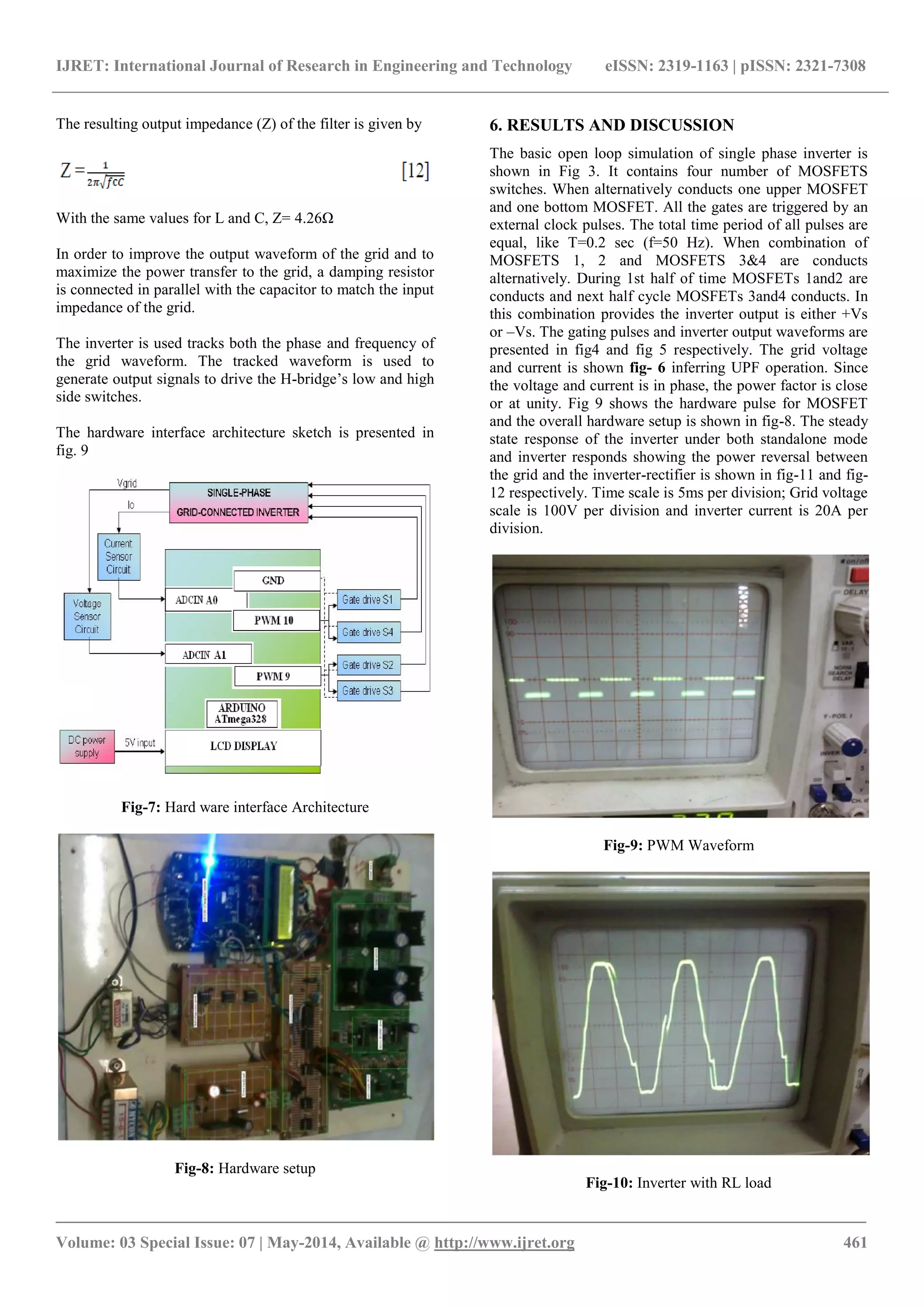 IJRET: International Journal of Research in Engineering and Technology eISSN: 2319-1163 | pISSN: 2321-7308
_______________________________________________________________________________________
Volume: 03 Special Issue: 07 | May-2014, Available @ http://www.ijret.org 461
The resulting output impedance (Z) of the filter is given by
With the same values for L and C, Z= 4.26Ω
In order to improve the output waveform of the grid and to
maximize the power transfer to the grid, a damping resistor
is connected in parallel with the capacitor to match the input
impedance of the grid.
The inverter is used tracks both the phase and frequency of
the grid waveform. The tracked waveform is used to
generate output signals to drive the H-bridge‟s low and high
side switches.
The hardware interface architecture sketch is presented in
fig. 9
Fig-7: Hard ware interface Architecture
Fig-8: Hardware setup
6. RESULTS AND DISCUSSION
The basic open loop simulation of single phase inverter is
shown in Fig 3. It contains four number of MOSFETS
switches. When alternatively conducts one upper MOSFET
and one bottom MOSFET. All the gates are triggered by an
external clock pulses. The total time period of all pulses are
equal, like T=0.2 sec (f=50 Hz). When combination of
MOSFETS 1, 2 and MOSFETS 3&4 are conducts
alternatively. During 1st half of time MOSFETs 1and2 are
conducts and next half cycle MOSFETs 3and4 conducts. In
this combination provides the inverter output is either +Vs
or –Vs. The gating pulses and inverter output waveforms are
presented in fig4 and fig 5 respectively. The grid voltage
and current is shown fig- 6 inferring UPF operation. Since
the voltage and current is in phase, the power factor is close
or at unity. Fig 9 shows the hardware pulse for MOSFET
and the overall hardware setup is shown in fig-8. The steady
state response of the inverter under both standalone mode
and inverter responds showing the power reversal between
the grid and the inverter-rectifier is shown in fig-11 and fig-
12 respectively. Time scale is 5ms per division; Grid voltage
scale is 100V per division and inverter current is 20A per
division.
Fig-9: PWM Waveform
Fig-10: Inverter with RL load
 