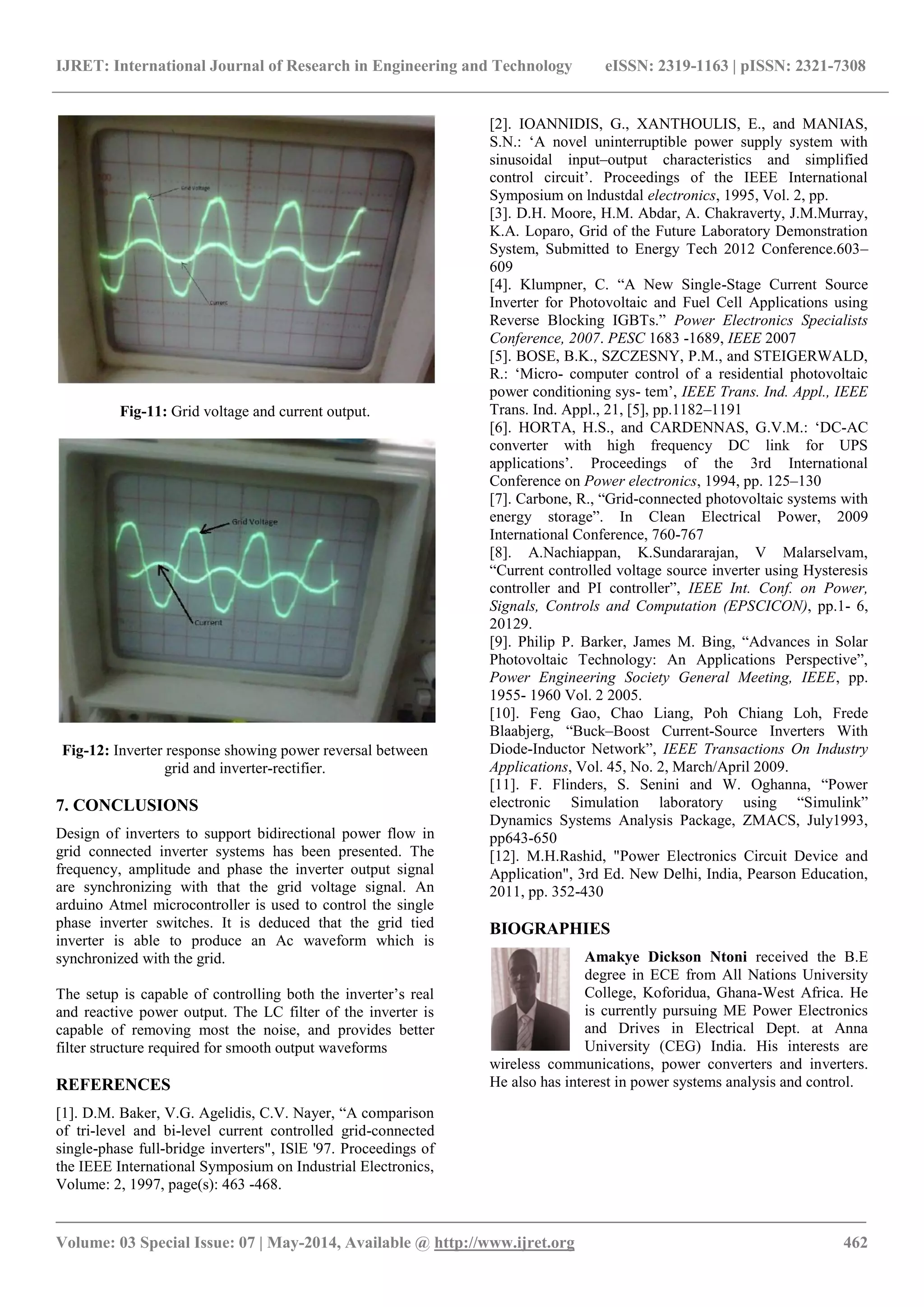IJRET: International Journal of Research in Engineering and Technology eISSN: 2319-1163 | pISSN: 2321-7308
_______________________________________________________________________________________
Volume: 03 Special Issue: 07 | May-2014, Available @ http://www.ijret.org 462
Fig-11: Grid voltage and current output.
Fig-12: Inverter response showing power reversal between
grid and inverter-rectifier.
7. CONCLUSIONS
Design of inverters to support bidirectional power flow in
grid connected inverter systems has been presented. The
frequency, amplitude and phase the inverter output signal
are synchronizing with that the grid voltage signal. An
arduino Atmel microcontroller is used to control the single
phase inverter switches. It is deduced that the grid tied
inverter is able to produce an Ac waveform which is
synchronized with the grid.
The setup is capable of controlling both the inverter‟s real
and reactive power output. The LC filter of the inverter is
capable of removing most the noise, and provides better
filter structure required for smooth output waveforms
REFERENCES
[1]. D.M. Baker, V.G. Agelidis, C.V. Nayer, “A comparison
of tri-level and bi-level current controlled grid-connected
single-phase full-bridge inverters", ISlE '97. Proceedings of
the IEEE International Symposium on Industrial Electronics,
Volume: 2, 1997, page(s): 463 -468.
[2]. IOANNIDIS, G., XANTHOULIS, E., and MANIAS,
S.N.: „A novel uninterruptible power supply system with
sinusoidal input–output characteristics and simplified
control circuit‟. Proceedings of the IEEE International
Symposium on lndustdal electronics, 1995, Vol. 2, pp.
[3]. D.H. Moore, H.M. Abdar, A. Chakraverty, J.M.Murray,
K.A. Loparo, Grid of the Future Laboratory Demonstration
System, Submitted to Energy Tech 2012 Conference.603–
609
[4]. Klumpner, C. “A New Single-Stage Current Source
Inverter for Photovoltaic and Fuel Cell Applications using
Reverse Blocking IGBTs.” Power Electronics Specialists
Conference, 2007. PESC 1683 -1689, IEEE 2007
[5]. BOSE, B.K., SZCZESNY, P.M., and STEIGERWALD,
R.: „Micro- computer control of a residential photovoltaic
power conditioning sys- tem‟, IEEE Trans. Ind. Appl., IEEE
Trans. Ind. Appl., 21, [5], pp.1182–1191
[6]. HORTA, H.S., and CARDENNAS, G.V.M.: „DC-AC
converter with high frequency DC link for UPS
applications‟. Proceedings of the 3rd International
Conference on Power electronics, 1994, pp. 125–130
[7]. Carbone, R., “Grid-connected photovoltaic systems with
energy storage”. In Clean Electrical Power, 2009
International Conference, 760-767
[8]. A.Nachiappan, K.Sundararajan, V Malarselvam,
“Current controlled voltage source inverter using Hysteresis
controller and PI controller”, IEEE Int. Conf. on Power,
Signals, Controls and Computation (EPSCICON), pp.1- 6,
20129.
[9]. Philip P. Barker, James M. Bing, “Advances in Solar
Photovoltaic Technology: An Applications Perspective”,
Power Engineering Society General Meeting, IEEE, pp.
1955- 1960 Vol. 2 2005.
[10]. Feng Gao, Chao Liang, Poh Chiang Loh, Frede
Blaabjerg, “Buck–Boost Current-Source Inverters With
Diode-Inductor Network”, IEEE Transactions On Industry
Applications, Vol. 45, No. 2, March/April 2009.
[11]. F. Flinders, S. Senini and W. Oghanna, “Power
electronic Simulation laboratory using “Simulink”
Dynamics Systems Analysis Package, ZMACS, July1993,
pp643-650
[12]. M.H.Rashid, "Power Electronics Circuit Device and
Application", 3rd Ed. New Delhi, India, Pearson Education,
2011, pp. 352-430
BIOGRAPHIES
Amakye Dickson Ntoni received the B.E
degree in ECE from All Nations University
College, Koforidua, Ghana-West Africa. He
is currently pursuing ME Power Electronics
and Drives in Electrical Dept. at Anna
University (CEG) India. His interests are
wireless communications, power converters and inverters.
He also has interest in power systems analysis and control.
 