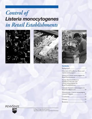 Control of
Listeria monocytogenes
in Retail Establishments




                                                               Contents
                                                               Background ..................................... 2
                                                               Overview of Foodborne Illness and
                                                               Listeria monocytogenes ...................... 3
                                                               Sources of Listeria monocytogenes in
                                                               Retail Environments ....................... 4
                                                               Factors that Contribute to
                                                               Foodborne Hazards and
                                                               Listeria monocytogenes in
                                                               Retail Establishments ...................... 7
                                                               Control of Listeria monocytogenes in
                                                               Retail Establishments .................... 10
                                                               Maintaining a Listeria monocytogenes
                                                               Control Program ........................... 21
                                                               Conclusion .................................... 22
                                                               Glossary ........................................ 23
                                                               Resources ...................................... 23



             College of Agricultural Sciences
             Agricultural Research and Cooperative Extension
 