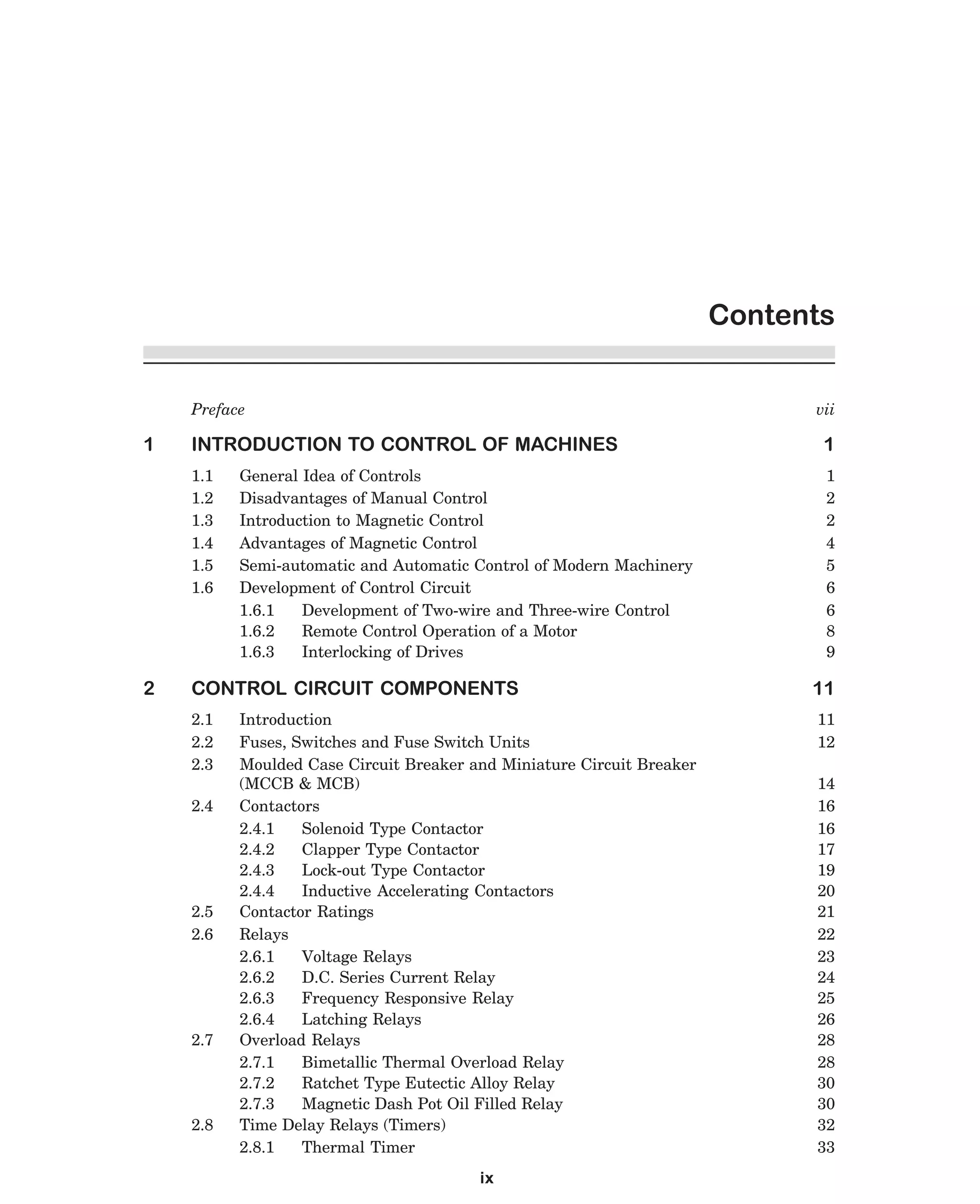 Contents
Preface

1

vii

1

1.1
1.2
1.3
1.4
1.5
1.6

2

INTRODUCTION TO CONTROL OF MACHINES

1
2
2
4
5
6
6
8
9

General Idea of Controls
Disadvantages of Manual Control
Introduction to Magnetic Control
Advantages of Magnetic Control
Semi-automatic and Automatic Control of Modern Machinery
Development of Control Circuit
1.6.1
Development of Two-wire and Three-wire Control
1.6.2
Remote Control Operation of a Motor
1.6.3
Interlocking of Drives

CONTROL CIRCUIT COMPONENTS
2.1
2.2
2.3
2.4

2.5
2.6

2.7

2.8

Introduction
Fuses, Switches and Fuse Switch Units
Moulded Case Circuit Breaker and Miniature Circuit Breaker
(MCCB & MCB)
Contactors
2.4.1
Solenoid Type Contactor
2.4.2
Clapper Type Contactor
2.4.3
Lock-out Type Contactor
2.4.4
Inductive Accelerating Contactors
Contactor Ratings
Relays
2.6.1
Voltage Relays
2.6.2
D.C. Series Current Relay
2.6.3
Frequency Responsive Relay
2.6.4
Latching Relays
Overload Relays
2.7.1
Bimetallic Thermal Overload Relay
2.7.2
Ratchet Type Eutectic Alloy Relay
2.7.3
Magnetic Dash Pot Oil Filled Relay
Time Delay Relays (Timers)
2.8.1
Thermal Timer
ix

dharm
d:N-MachTITLE.pm5

vi

11
11
12
14
16
16
17
19
20
21
22
23
24
25
26
28
28
30
30
32
33

 