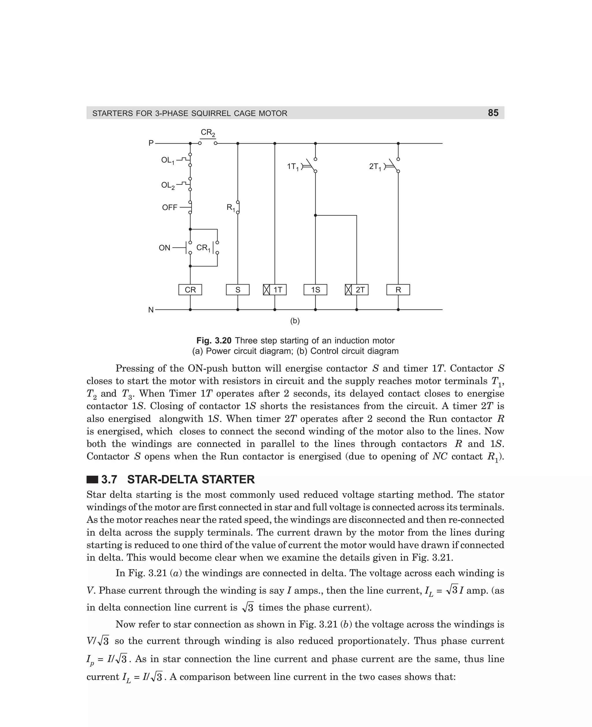 85

STARTERS FOR 3-PHASE SQUIRREL CAGE MOTOR
CR2
P
OL1

1T1

2T1

OL2
R1

OFF

CR1

ON

CR

S

1T

1S

2T

R

N
(b)

Fig. 3.20 Three step starting of an induction motor
(a) Power circuit diagram; (b) Control circuit diagram

Pressing of the ON-push button will energise contactor S and timer 1T. Contactor S
closes to start the motor with resistors in circuit and the supply reaches motor terminals T1,
T2 and T3. When Timer 1T operates after 2 seconds, its delayed contact closes to energise
contactor 1S. Closing of contactor 1S shorts the resistances from the circuit. A timer 2T is
also energised alongwith 1S. When timer 2T operates after 2 second the Run contactor R
is energised, which closes to connect the second winding of the motor also to the lines. Now
both the windings are connected in parallel to the lines through contactors R and 1S.
Contactor S opens when the Run contactor is energised (due to opening of NC contact R1).

3.7 STAR-DELTA STARTER
Star delta starting is the most commonly used reduced voltage starting method. The stator
windings of the motor are first connected in star and full voltage is connected across its terminals.
As the motor reaches near the rated speed, the windings are disconnected and then re-connected
in delta across the supply terminals. The current drawn by the motor from the lines during
starting is reduced to one third of the value of current the motor would have drawn if connected
in delta. This would become clear when we examine the details given in Fig. 3.21.
In Fig. 3.21 (a) the windings are connected in delta. The voltage across each winding is
V. Phase current through the winding is say I amps., then the line current, IL =
in delta connection line current is

3 I amp. (as

3 times the phase current).

Now refer to star connection as shown in Fig. 3.21 (b) the voltage across the windings is
V/ 3 so the current through winding is also reduced proportionately. Thus phase current
Ip = I/ 3 . As in star connection the line current and phase current are the same, thus line
current IL = I/ 3 . A comparison between line current in the two cases shows that:

dharm
d:N-MachMac3-2.pm5

85

 