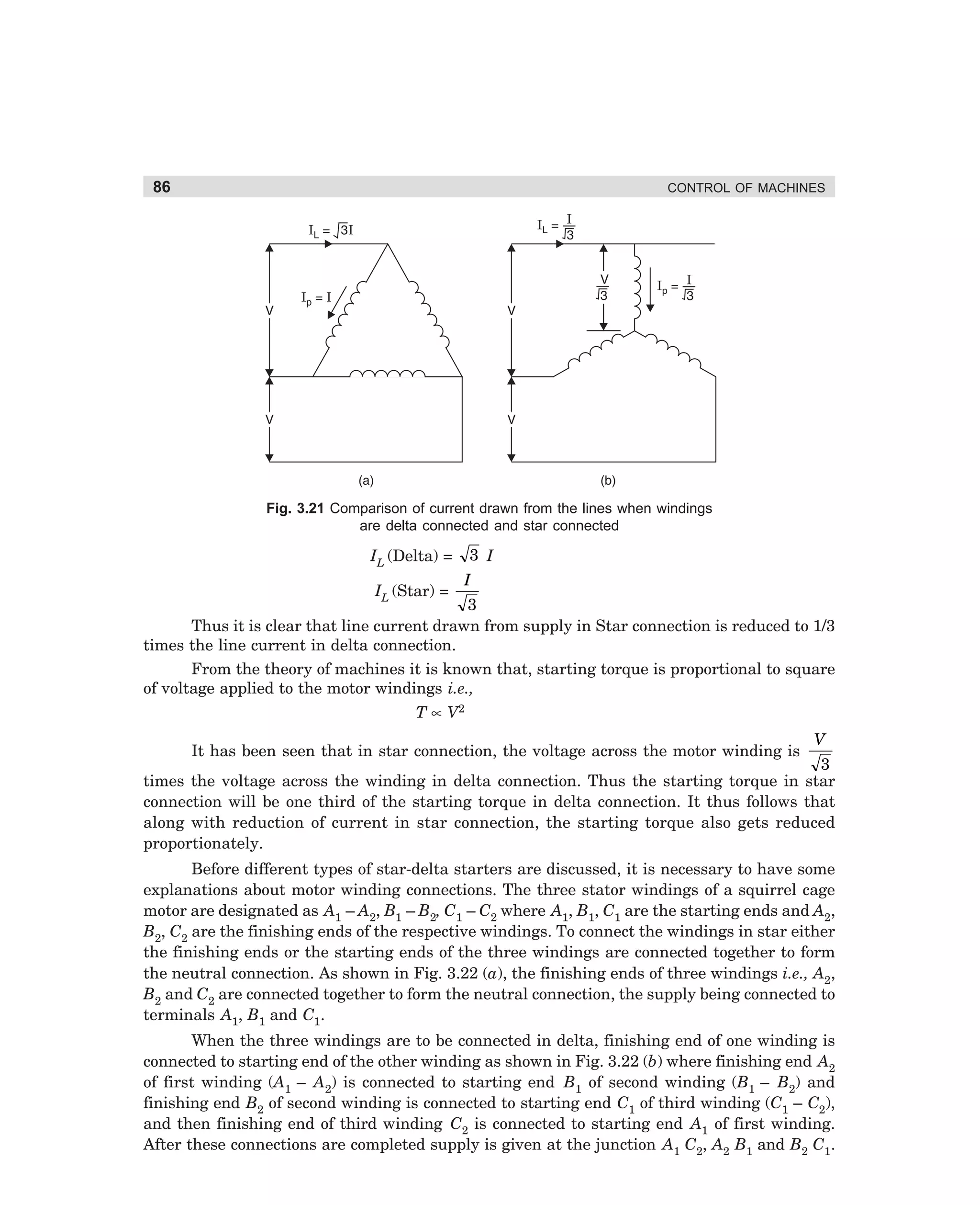 86

CONTROL OF MACHINES

Fig. 3.21 Comparison of current drawn from the lines when windings
are delta connected and star connected

IL (Delta) =
IL (Star) =

3 I
I

3
Thus it is clear that line current drawn from supply in Star connection is reduced to 1/3
times the line current in delta connection.
From the theory of machines it is known that, starting torque is proportional to square
of voltage applied to the motor windings i.e.,
T ∝ V2
It has been seen that in star connection, the voltage across the motor winding is

V

3
times the voltage across the winding in delta connection. Thus the starting torque in star
connection will be one third of the starting torque in delta connection. It thus follows that
along with reduction of current in star connection, the starting torque also gets reduced
proportionately.
Before different types of star-delta starters are discussed, it is necessary to have some
explanations about motor winding connections. The three stator windings of a squirrel cage
motor are designated as A1 – A2, B1 – B2, C1 – C2 where A1, B1, C1 are the starting ends and A2,
B2, C2 are the finishing ends of the respective windings. To connect the windings in star either
the finishing ends or the starting ends of the three windings are connected together to form
the neutral connection. As shown in Fig. 3.22 (a), the finishing ends of three windings i.e., A2,
B2 and C2 are connected together to form the neutral connection, the supply being connected to
terminals A1, B1 and C1.
When the three windings are to be connected in delta, finishing end of one winding is
connected to starting end of the other winding as shown in Fig. 3.22 (b) where finishing end A2
of first winding (A1 – A2) is connected to starting end B1 of second winding (B1 – B2) and
finishing end B2 of second winding is connected to starting end C1 of third winding (C1 – C2),
and then finishing end of third winding C2 is connected to starting end A1 of first winding.
After these connections are completed supply is given at the junction A1 C2, A2 B1 and B2 C1.

dharm
d:N-MachMac3-2.pm5

86

 