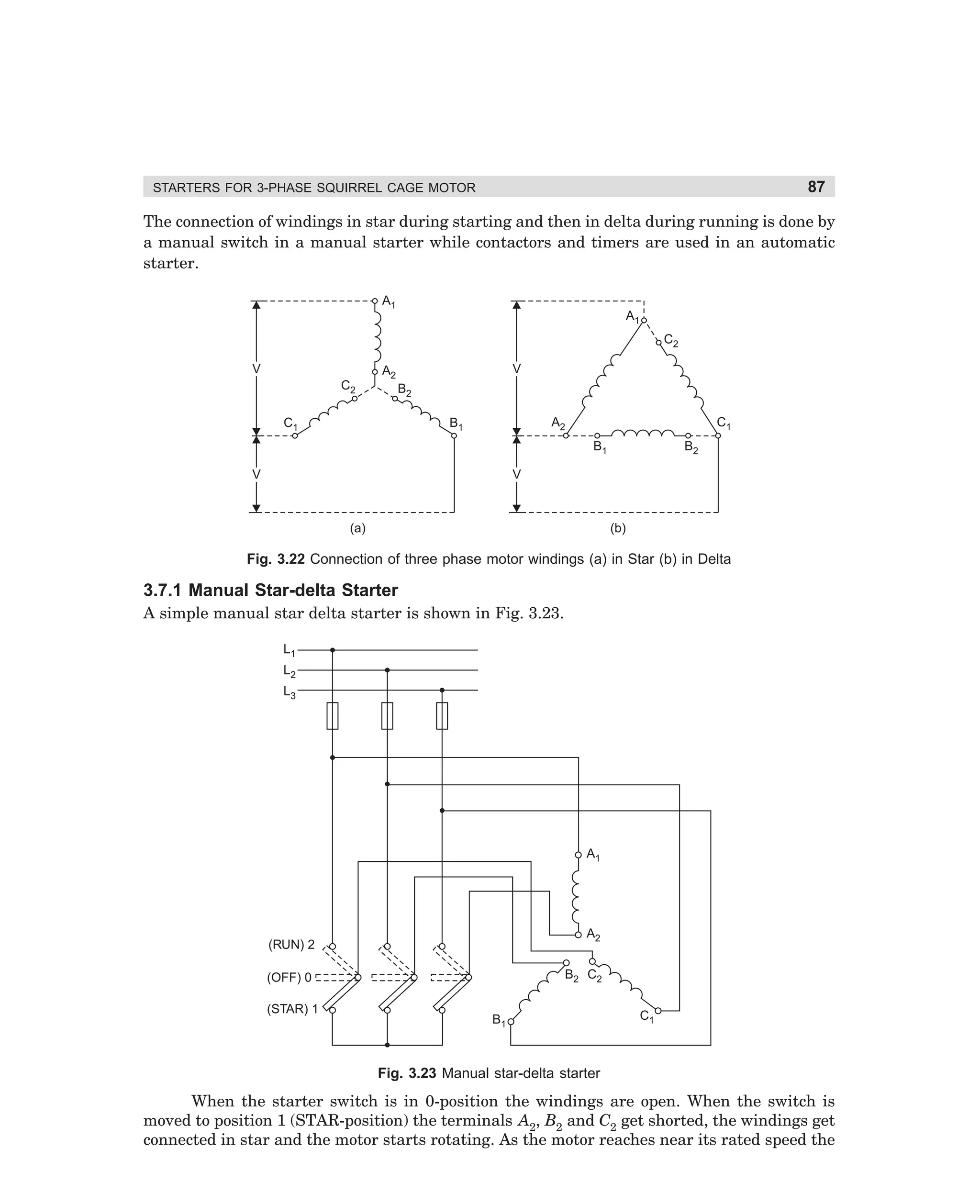 87

STARTERS FOR 3-PHASE SQUIRREL CAGE MOTOR

The connection of windings in star during starting and then in delta during running is done by
a manual switch in a manual starter while contactors and timers are used in an automatic
starter.
A1
A1
C2
V
C2

V

A2
B2

A2

B1

C1

C1
B1

V

B2

V

(a)

(b)

Fig. 3.22 Connection of three phase motor windings (a) in Star (b) in Delta

3.7.1 Manual Star-delta Starter
A simple manual star delta starter is shown in Fig. 3.23.
L1
L2
L3

A1

A2

(RUN) 2

B2 C2

(OFF) 0
(STAR) 1

B1

C1

Fig. 3.23 Manual star-delta starter

When the starter switch is in 0-position the windings are open. When the switch is
moved to position 1 (STAR-position) the terminals A2, B2 and C2 get shorted, the windings get
connected in star and the motor starts rotating. As the motor reaches near its rated speed the

dharm
d:N-MachMac3-2.pm5

87

 