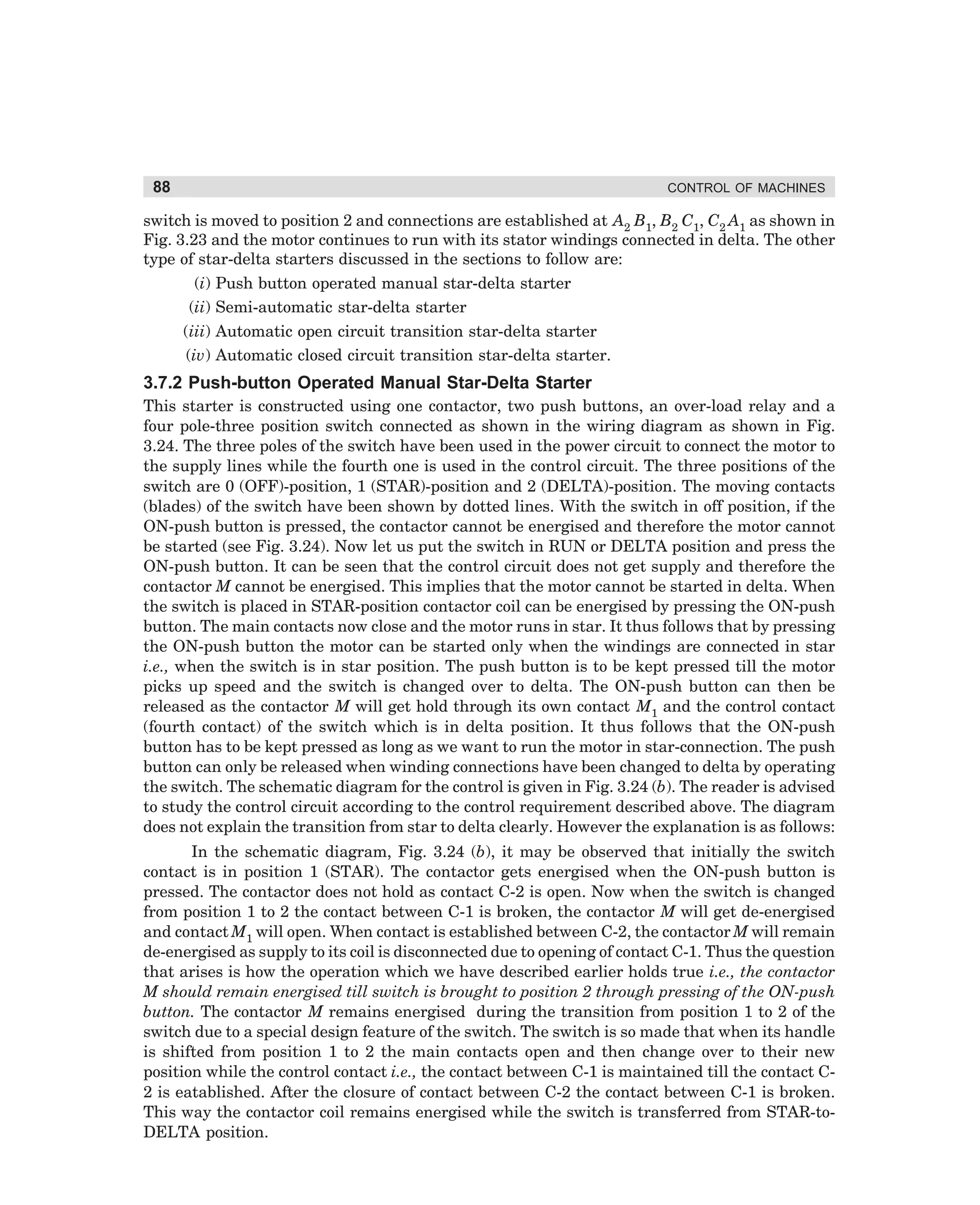 88

CONTROL OF MACHINES

switch is moved to position 2 and connections are established at A2 B1, B2 C1, C2 A1 as shown in
Fig. 3.23 and the motor continues to run with its stator windings connected in delta. The other
type of star-delta starters discussed in the sections to follow are:
(i) Push button operated manual star-delta starter
(ii) Semi-automatic star-delta starter
(iii) Automatic open circuit transition star-delta starter
(iv) Automatic closed circuit transition star-delta starter.

3.7.2 Push-button Operated Manual Star-Delta Starter
This starter is constructed using one contactor, two push buttons, an over-load relay and a
four pole-three position switch connected as shown in the wiring diagram as shown in Fig.
3.24. The three poles of the switch have been used in the power circuit to connect the motor to
the supply lines while the fourth one is used in the control circuit. The three positions of the
switch are 0 (OFF)-position, 1 (STAR)-position and 2 (DELTA)-position. The moving contacts
(blades) of the switch have been shown by dotted lines. With the switch in off position, if the
ON-push button is pressed, the contactor cannot be energised and therefore the motor cannot
be started (see Fig. 3.24). Now let us put the switch in RUN or DELTA position and press the
ON-push button. It can be seen that the control circuit does not get supply and therefore the
contactor M cannot be energised. This implies that the motor cannot be started in delta. When
the switch is placed in STAR-position contactor coil can be energised by pressing the ON-push
button. The main contacts now close and the motor runs in star. It thus follows that by pressing
the ON-push button the motor can be started only when the windings are connected in star
i.e., when the switch is in star position. The push button is to be kept pressed till the motor
picks up speed and the switch is changed over to delta. The ON-push button can then be
released as the contactor M will get hold through its own contact M1 and the control contact
(fourth contact) of the switch which is in delta position. It thus follows that the ON-push
button has to be kept pressed as long as we want to run the motor in star-connection. The push
button can only be released when winding connections have been changed to delta by operating
the switch. The schematic diagram for the control is given in Fig. 3.24 (b). The reader is advised
to study the control circuit according to the control requirement described above. The diagram
does not explain the transition from star to delta clearly. However the explanation is as follows:
In the schematic diagram, Fig. 3.24 (b), it may be observed that initially the switch
contact is in position 1 (STAR). The contactor gets energised when the ON-push button is
pressed. The contactor does not hold as contact C-2 is open. Now when the switch is changed
from position 1 to 2 the contact between C-1 is broken, the contactor M will get de-energised
and contact M1 will open. When contact is established between C-2, the contactor M will remain
de-energised as supply to its coil is disconnected due to opening of contact C-1. Thus the question
that arises is how the operation which we have described earlier holds true i.e., the contactor
M should remain energised till switch is brought to position 2 through pressing of the ON-push
button. The contactor M remains energised during the transition from position 1 to 2 of the
switch due to a special design feature of the switch. The switch is so made that when its handle
is shifted from position 1 to 2 the main contacts open and then change over to their new
position while the control contact i.e., the contact between C-1 is maintained till the contact C2 is eatablished. After the closure of contact between C-2 the contact between C-1 is broken.
This way the contactor coil remains energised while the switch is transferred from STAR-toDELTA position.

dharm
d:N-MachMac3-2.pm5

88

 