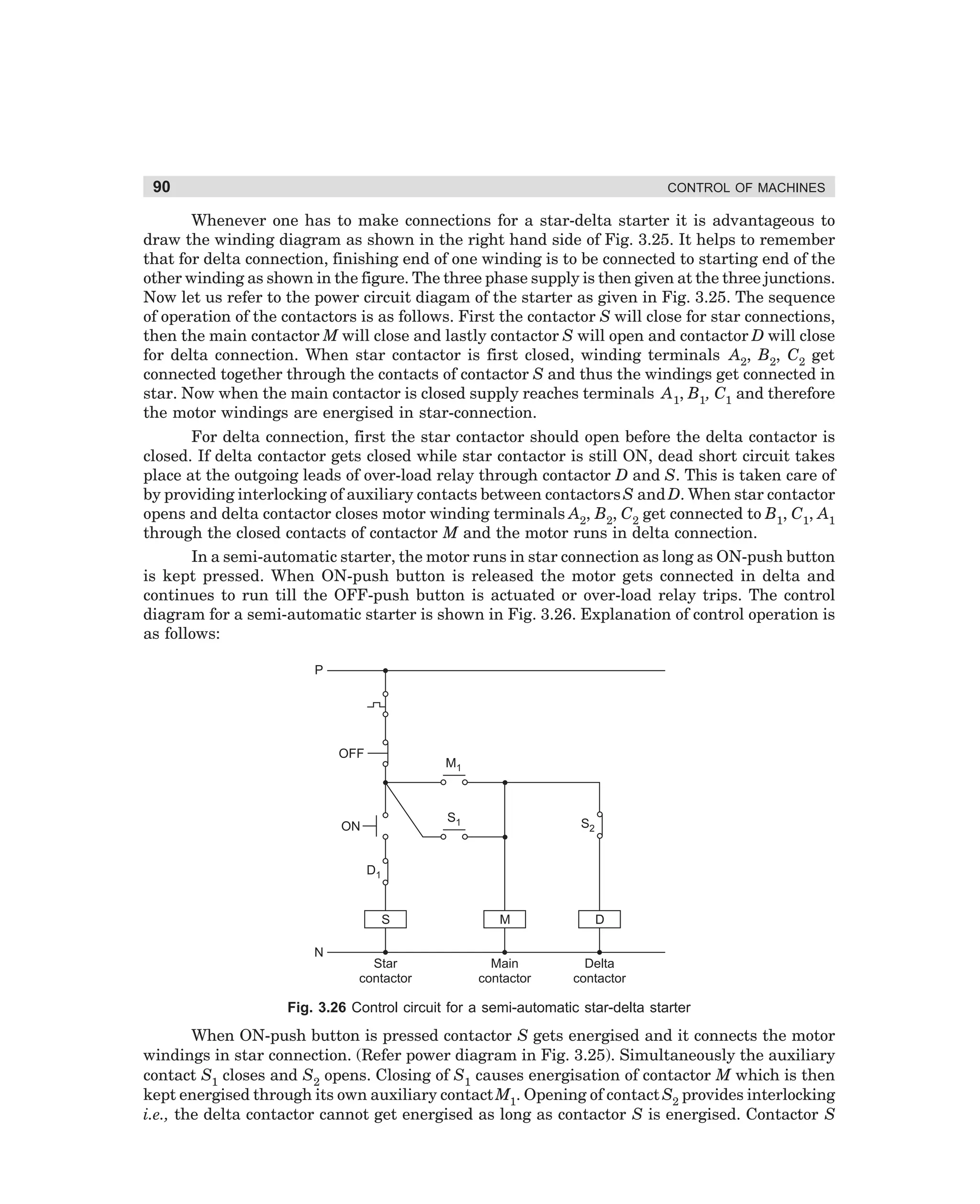 90

CONTROL OF MACHINES

Whenever one has to make connections for a star-delta starter it is advantageous to
draw the winding diagram as shown in the right hand side of Fig. 3.25. It helps to remember
that for delta connection, finishing end of one winding is to be connected to starting end of the
other winding as shown in the figure. The three phase supply is then given at the three junctions.
Now let us refer to the power circuit diagam of the starter as given in Fig. 3.25. The sequence
of operation of the contactors is as follows. First the contactor S will close for star connections,
then the main contactor M will close and lastly contactor S will open and contactor D will close
for delta connection. When star contactor is first closed, winding terminals A2, B2, C2 get
connected together through the contacts of contactor S and thus the windings get connected in
star. Now when the main contactor is closed supply reaches terminals A1, B1, C1 and therefore
the motor windings are energised in star-connection.
For delta connection, first the star contactor should open before the delta contactor is
closed. If delta contactor gets closed while star contactor is still ON, dead short circuit takes
place at the outgoing leads of over-load relay through contactor D and S. This is taken care of
by providing interlocking of auxiliary contacts between contactors S and D. When star contactor
opens and delta contactor closes motor winding terminals A2, B2, C2 get connected to B1, C1, A1
through the closed contacts of contactor M and the motor runs in delta connection.
In a semi-automatic starter, the motor runs in star connection as long as ON-push button
is kept pressed. When ON-push button is released the motor gets connected in delta and
continues to run till the OFF-push button is actuated or over-load relay trips. The control
diagram for a semi-automatic starter is shown in Fig. 3.26. Explanation of control operation is
as follows:
P

OFF

M1

S1

ON

S2

D1

S
N

M

D

Star
contactor

Main
contactor

Delta
contactor

Fig. 3.26 Control circuit for a semi-automatic star-delta starter

When ON-push button is pressed contactor S gets energised and it connects the motor
windings in star connection. (Refer power diagram in Fig. 3.25). Simultaneously the auxiliary
contact S1 closes and S2 opens. Closing of S1 causes energisation of contactor M which is then
kept energised through its own auxiliary contact M1. Opening of contact S2 provides interlocking
i.e., the delta contactor cannot get energised as long as contactor S is energised. Contactor S

dharm
d:N-MachMac3-2.pm5

90

 