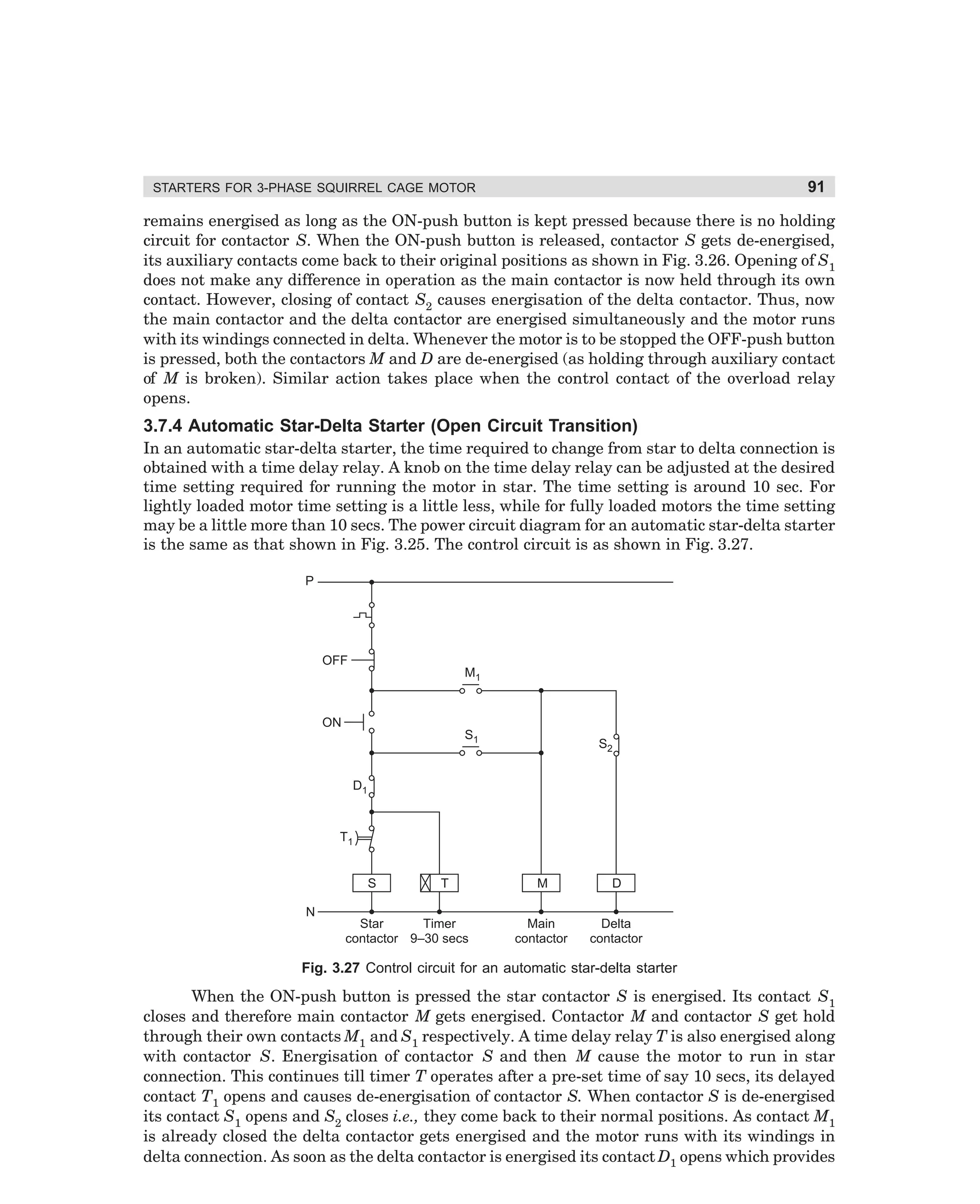 91

STARTERS FOR 3-PHASE SQUIRREL CAGE MOTOR

remains energised as long as the ON-push button is kept pressed because there is no holding
circuit for contactor S. When the ON-push button is released, contactor S gets de-energised,
its auxiliary contacts come back to their original positions as shown in Fig. 3.26. Opening of S1
does not make any difference in operation as the main contactor is now held through its own
contact. However, closing of contact S2 causes energisation of the delta contactor. Thus, now
the main contactor and the delta contactor are energised simultaneously and the motor runs
with its windings connected in delta. Whenever the motor is to be stopped the OFF-push button
is pressed, both the contactors M and D are de-energised (as holding through auxiliary contact
of M is broken). Similar action takes place when the control contact of the overload relay
opens.

3.7.4 Automatic Star-Delta Starter (Open Circuit Transition)
In an automatic star-delta starter, the time required to change from star to delta connection is
obtained with a time delay relay. A knob on the time delay relay can be adjusted at the desired
time setting required for running the motor in star. The time setting is around 10 sec. For
lightly loaded motor time setting is a little less, while for fully loaded motors the time setting
may be a little more than 10 secs. The power circuit diagram for an automatic star-delta starter
is the same as that shown in Fig. 3.25. The control circuit is as shown in Fig. 3.27.
P

OFF
M1

ON
S1

S2

D1

T1
S
N

T

Timer
Star
contactor 9–30 secs

M

D

Main
contactor

Delta
contactor

Fig. 3.27 Control circuit for an automatic star-delta starter

When the ON-push button is pressed the star contactor S is energised. Its contact S1
closes and therefore main contactor M gets energised. Contactor M and contactor S get hold
through their own contacts M1 and S1 respectively. A time delay relay T is also energised along
with contactor S. Energisation of contactor S and then M cause the motor to run in star
connection. This continues till timer T operates after a pre-set time of say 10 secs, its delayed
contact T1 opens and causes de-energisation of contactor S. When contactor S is de-energised
its contact S1 opens and S2 closes i.e., they come back to their normal positions. As contact M1
is already closed the delta contactor gets energised and the motor runs with its windings in
delta connection. As soon as the delta contactor is energised its contact D1 opens which provides

dharm
d:N-MachMac3-2.pm5

91

 