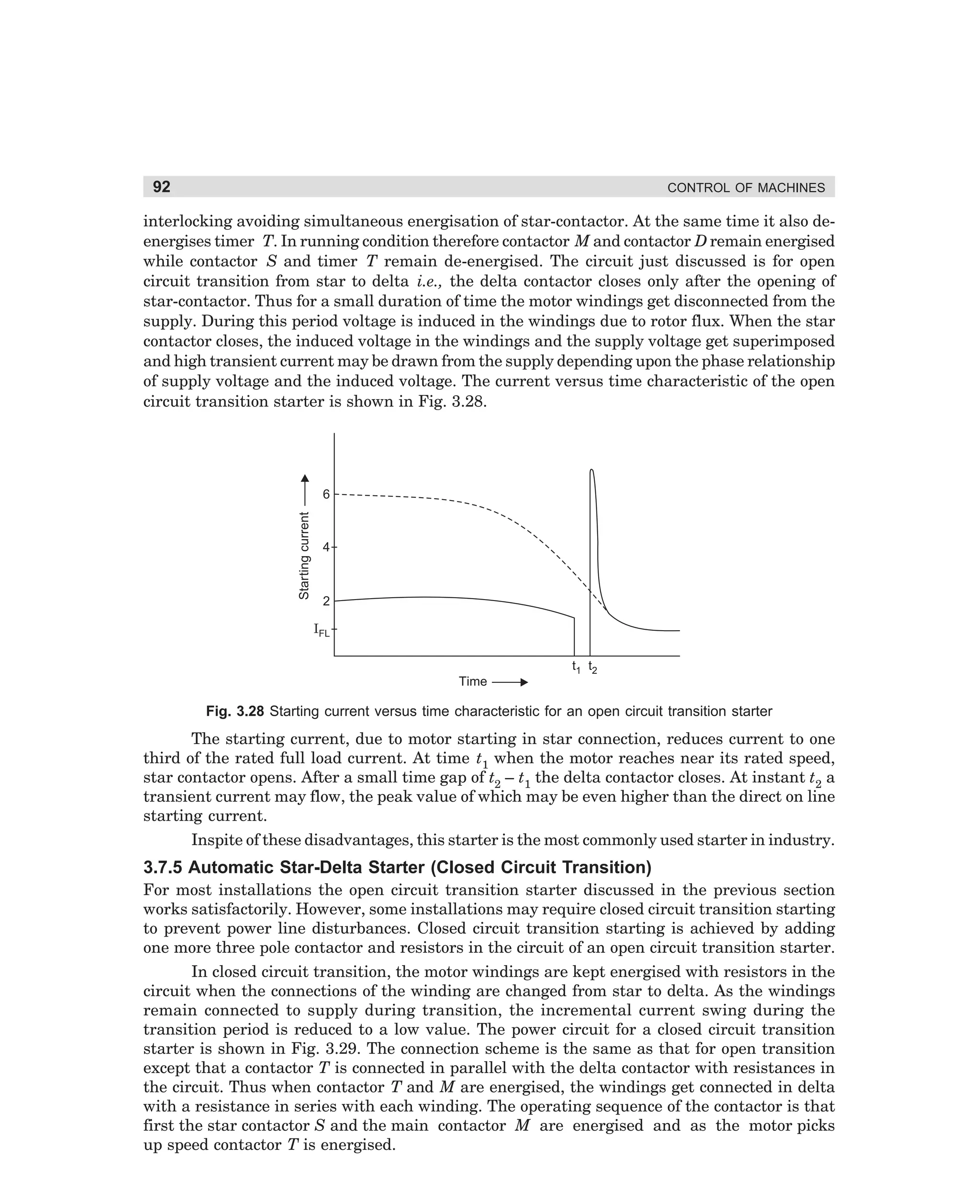 92

CONTROL OF MACHINES

interlocking avoiding simultaneous energisation of star-contactor. At the same time it also deenergises timer T. In running condition therefore contactor M and contactor D remain energised
while contactor S and timer T remain de-energised. The circuit just discussed is for open
circuit transition from star to delta i.e., the delta contactor closes only after the opening of
star-contactor. Thus for a small duration of time the motor windings get disconnected from the
supply. During this period voltage is induced in the windings due to rotor flux. When the star
contactor closes, the induced voltage in the windings and the supply voltage get superimposed
and high transient current may be drawn from the supply depending upon the phase relationship
of supply voltage and the induced voltage. The current versus time characteristic of the open
circuit transition starter is shown in Fig. 3.28.

Starting current

6

4

2
IFL
t1 t2
Time

Fig. 3.28 Starting current versus time characteristic for an open circuit transition starter

The starting current, due to motor starting in star connection, reduces current to one
third of the rated full load current. At time t1 when the motor reaches near its rated speed,
star contactor opens. After a small time gap of t2 – t1 the delta contactor closes. At instant t2 a
transient current may flow, the peak value of which may be even higher than the direct on line
starting current.
Inspite of these disadvantages, this starter is the most commonly used starter in industry.

3.7.5 Automatic Star-Delta Starter (Closed Circuit Transition)
For most installations the open circuit transition starter discussed in the previous section
works satisfactorily. However, some installations may require closed circuit transition starting
to prevent power line disturbances. Closed circuit transition starting is achieved by adding
one more three pole contactor and resistors in the circuit of an open circuit transition starter.
In closed circuit transition, the motor windings are kept energised with resistors in the
circuit when the connections of the winding are changed from star to delta. As the windings
remain connected to supply during transition, the incremental current swing during the
transition period is reduced to a low value. The power circuit for a closed circuit transition
starter is shown in Fig. 3.29. The connection scheme is the same as that for open transition
except that a contactor T is connected in parallel with the delta contactor with resistances in
the circuit. Thus when contactor T and M are energised, the windings get connected in delta
with a resistance in series with each winding. The operating sequence of the contactor is that
first the star contactor S and the main contactor M are energised and as the motor picks
up speed contactor T is energised.

dharm
d:N-MachMac3-2.pm5

92

 