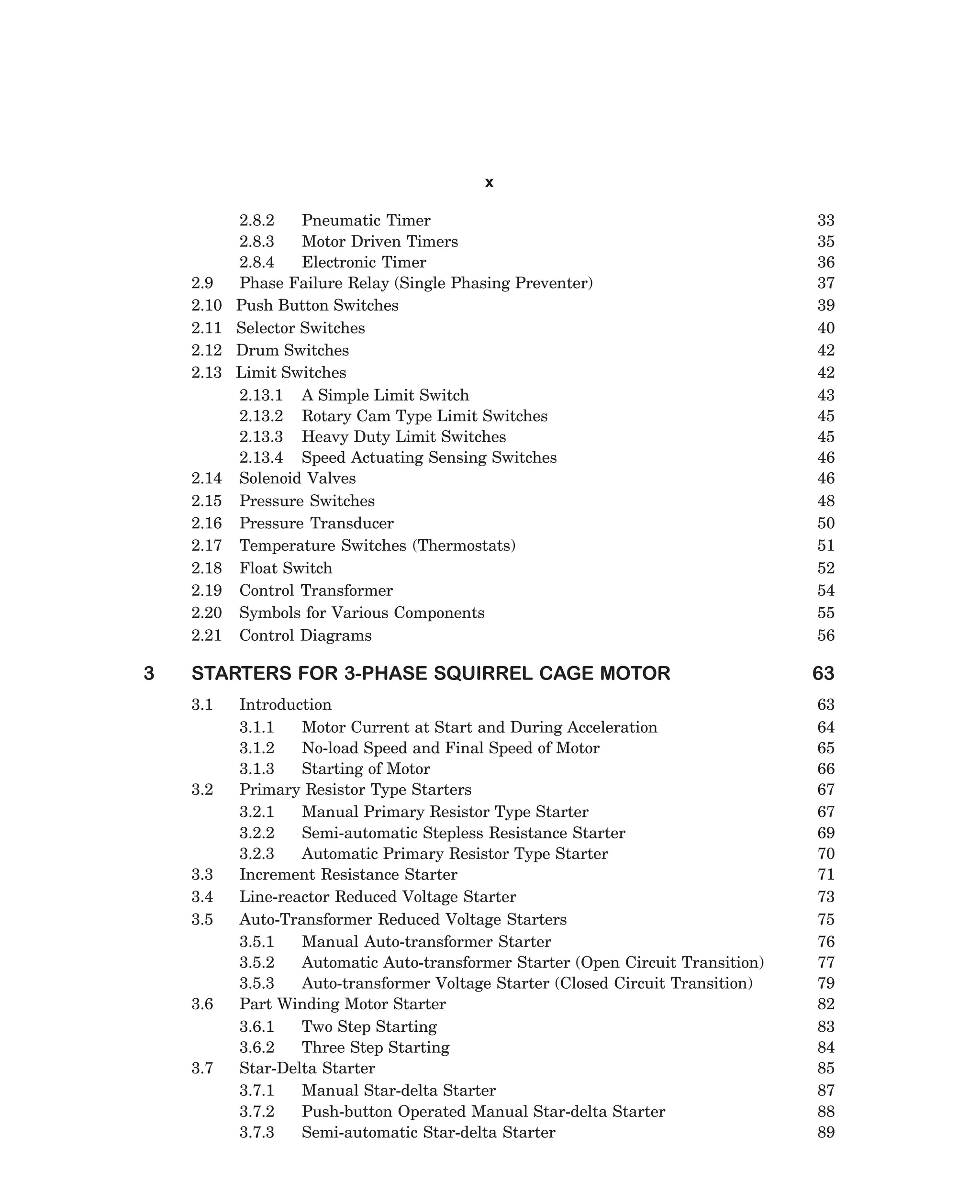 x

2.9
2.10
2.11
2.12
2.13

2.14
2.15
2.16
2.17
2.18
2.19
2.20
2.21

3

2.8.2
Pneumatic Timer
2.8.3
Motor Driven Timers
2.8.4
Electronic Timer
Phase Failure Relay (Single Phasing Preventer)
Push Button Switches
Selector Switches
Drum Switches
Limit Switches
2.13.1 A Simple Limit Switch
2.13.2 Rotary Cam Type Limit Switches
2.13.3 Heavy Duty Limit Switches
2.13.4 Speed Actuating Sensing Switches
Solenoid Valves
Pressure Switches
Pressure Transducer
Temperature Switches (Thermostats)
Float Switch
Control Transformer
Symbols for Various Components
Control Diagrams

STARTERS FOR 3-PHASE SQUIRREL CAGE MOTOR
3.1

3.2

3.3
3.4
3.5

3.6

3.7

Introduction
3.1.1
Motor Current at Start and During Acceleration
3.1.2
No-load Speed and Final Speed of Motor
3.1.3
Starting of Motor
Primary Resistor Type Starters
3.2.1
Manual Primary Resistor Type Starter
3.2.2
Semi-automatic Stepless Resistance Starter
3.2.3
Automatic Primary Resistor Type Starter
Increment Resistance Starter
Line-reactor Reduced Voltage Starter
Auto-Transformer Reduced Voltage Starters
3.5.1
Manual Auto-transformer Starter
3.5.2
Automatic Auto-transformer Starter (Open Circuit Transition)
3.5.3
Auto-transformer Voltage Starter (Closed Circuit Transition)
Part Winding Motor Starter
3.6.1
Two Step Starting
3.6.2
Three Step Starting
Star-Delta Starter
3.7.1
Manual Star-delta Starter
3.7.2
Push-button Operated Manual Star-delta Starter
3.7.3
Semi-automatic Star-delta Starter

dharm
d:N-MachTITLE.pm5

vii

33
35
36
37
39
40
42
42
43
45
45
46
46
48
50
51
52
54
55
56

63
63
64
65
66
67
67
69
70
71
73
75
76
77
79
82
83
84
85
87
88
89

 