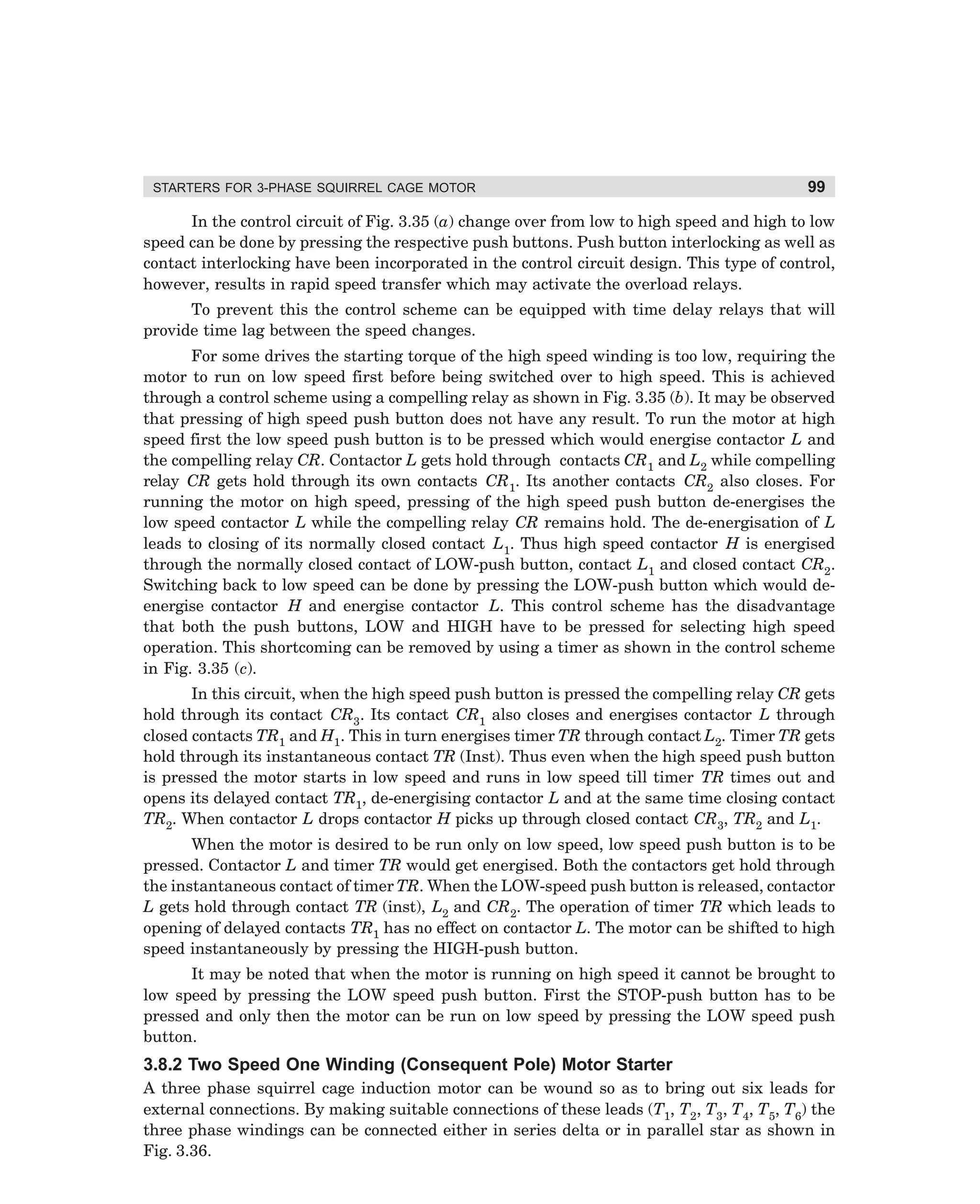 STARTERS FOR 3-PHASE SQUIRREL CAGE MOTOR

99

In the control circuit of Fig. 3.35 (a) change over from low to high speed and high to low
speed can be done by pressing the respective push buttons. Push button interlocking as well as
contact interlocking have been incorporated in the control circuit design. This type of control,
however, results in rapid speed transfer which may activate the overload relays.
To prevent this the control scheme can be equipped with time delay relays that will
provide time lag between the speed changes.
For some drives the starting torque of the high speed winding is too low, requiring the
motor to run on low speed first before being switched over to high speed. This is achieved
through a control scheme using a compelling relay as shown in Fig. 3.35 (b). It may be observed
that pressing of high speed push button does not have any result. To run the motor at high
speed first the low speed push button is to be pressed which would energise contactor L and
the compelling relay CR. Contactor L gets hold through contacts CR1 and L2 while compelling
relay CR gets hold through its own contacts CR1. Its another contacts CR2 also closes. For
running the motor on high speed, pressing of the high speed push button de-energises the
low speed contactor L while the compelling relay CR remains hold. The de-energisation of L
leads to closing of its normally closed contact L1. Thus high speed contactor H is energised
through the normally closed contact of LOW-push button, contact L1 and closed contact CR2.
Switching back to low speed can be done by pressing the LOW-push button which would deenergise contactor H and energise contactor L. This control scheme has the disadvantage
that both the push buttons, LOW and HIGH have to be pressed for selecting high speed
operation. This shortcoming can be removed by using a timer as shown in the control scheme
in Fig. 3.35 (c).
In this circuit, when the high speed push button is pressed the compelling relay CR gets
hold through its contact CR3. Its contact CR1 also closes and energises contactor L through
closed contacts TR1 and H1. This in turn energises timer TR through contact L2. Timer TR gets
hold through its instantaneous contact TR (Inst). Thus even when the high speed push button
is pressed the motor starts in low speed and runs in low speed till timer TR times out and
opens its delayed contact TR1, de-energising contactor L and at the same time closing contact
TR2. When contactor L drops contactor H picks up through closed contact CR3, TR2 and L1.
When the motor is desired to be run only on low speed, low speed push button is to be
pressed. Contactor L and timer TR would get energised. Both the contactors get hold through
the instantaneous contact of timer TR. When the LOW-speed push button is released, contactor
L gets hold through contact TR (inst), L2 and CR2. The operation of timer TR which leads to
opening of delayed contacts TR1 has no effect on contactor L. The motor can be shifted to high
speed instantaneously by pressing the HIGH-push button.
It may be noted that when the motor is running on high speed it cannot be brought to
low speed by pressing the LOW speed push button. First the STOP-push button has to be
pressed and only then the motor can be run on low speed by pressing the LOW speed push
button.

3.8.2 Two Speed One Winding (Consequent Pole) Motor Starter
A three phase squirrel cage induction motor can be wound so as to bring out six leads for
external connections. By making suitable connections of these leads (T1, T2, T3, T4, T5, T6) the
three phase windings can be connected either in series delta or in parallel star as shown in
Fig. 3.36.

dharm
d:N-MachMac3-2.pm5

99

 