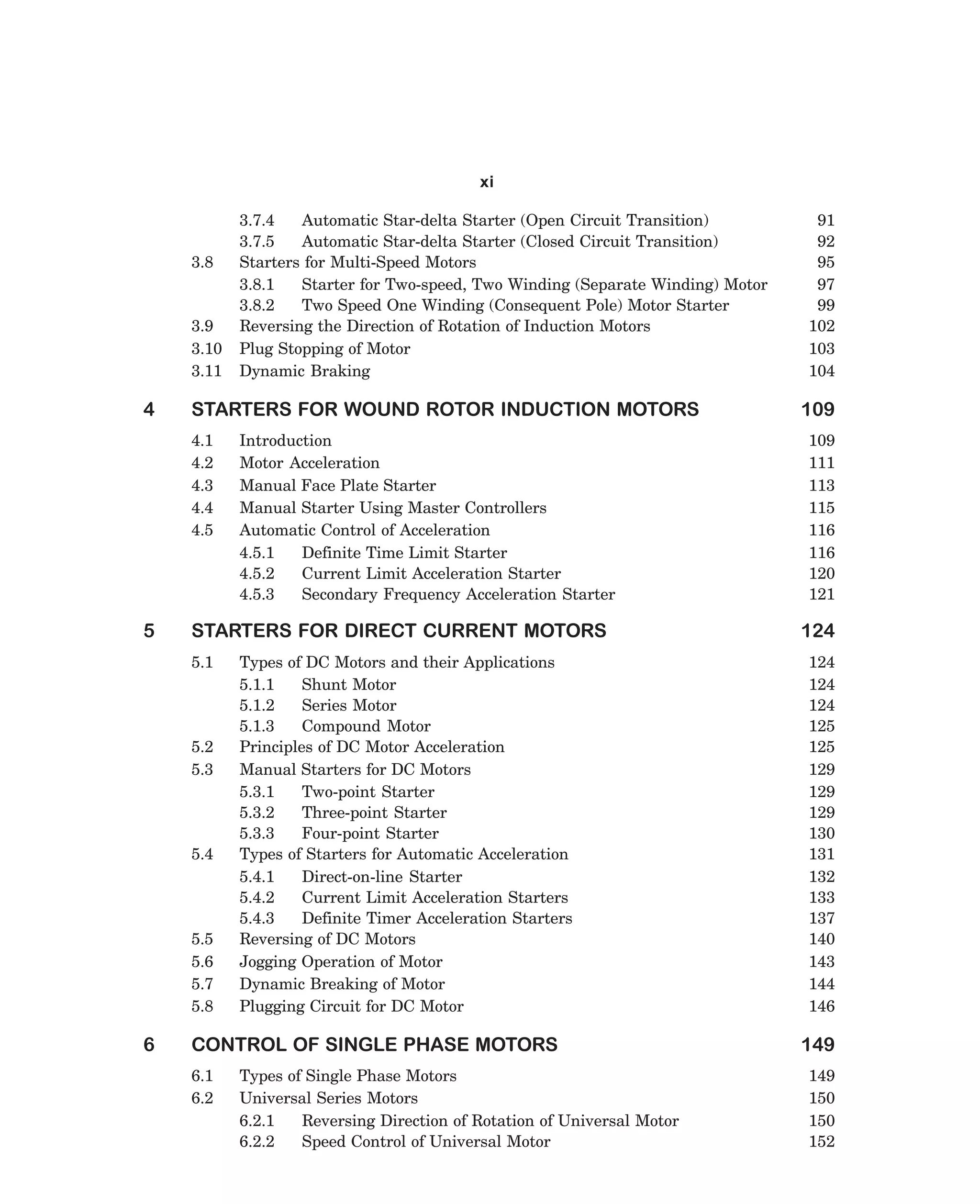 xi

3.8

3.9
3.10
3.11

4

STARTERS FOR WOUND ROTOR INDUCTION MOTORS
4.1
4.2
4.3
4.4
4.5

5

Introduction
Motor Acceleration
Manual Face Plate Starter
Manual Starter Using Master Controllers
Automatic Control of Acceleration
4.5.1
Definite Time Limit Starter
4.5.2
Current Limit Acceleration Starter
4.5.3
Secondary Frequency Acceleration Starter

STARTERS FOR DIRECT CURRENT MOTORS
5.1

5.2
5.3

5.4

5.5
5.6
5.7
5.8

6

3.7.4
Automatic Star-delta Starter (Open Circuit Transition)
3.7.5
Automatic Star-delta Starter (Closed Circuit Transition)
Starters for Multi-Speed Motors
3.8.1
Starter for Two-speed, Two Winding (Separate Winding) Motor
3.8.2
Two Speed One Winding (Consequent Pole) Motor Starter
Reversing the Direction of Rotation of Induction Motors
Plug Stopping of Motor
Dynamic Braking

Types of DC Motors and their Applications
5.1.1
Shunt Motor
5.1.2
Series Motor
5.1.3
Compound Motor
Principles of DC Motor Acceleration
Manual Starters for DC Motors
5.3.1
Two-point Starter
5.3.2
Three-point Starter
5.3.3
Four-point Starter
Types of Starters for Automatic Acceleration
5.4.1
Direct-on-line Starter
5.4.2
Current Limit Acceleration Starters
5.4.3
Definite Timer Acceleration Starters
Reversing of DC Motors
Jogging Operation of Motor
Dynamic Breaking of Motor
Plugging Circuit for DC Motor

CONTROL OF SINGLE PHASE MOTORS
6.1
6.2

Types of Single Phase Motors
Universal Series Motors
6.2.1
Reversing Direction of Rotation of Universal Motor
6.2.2
Speed Control of Universal Motor

dharm
d:N-MachTITLE.pm5

viii

91
92
95
97
99
102
103
104

109
109
111
113
115
116
116
120
121

124
124
124
124
125
125
129
129
129
130
131
132
133
137
140
143
144
146

149
149
150
150
152

 