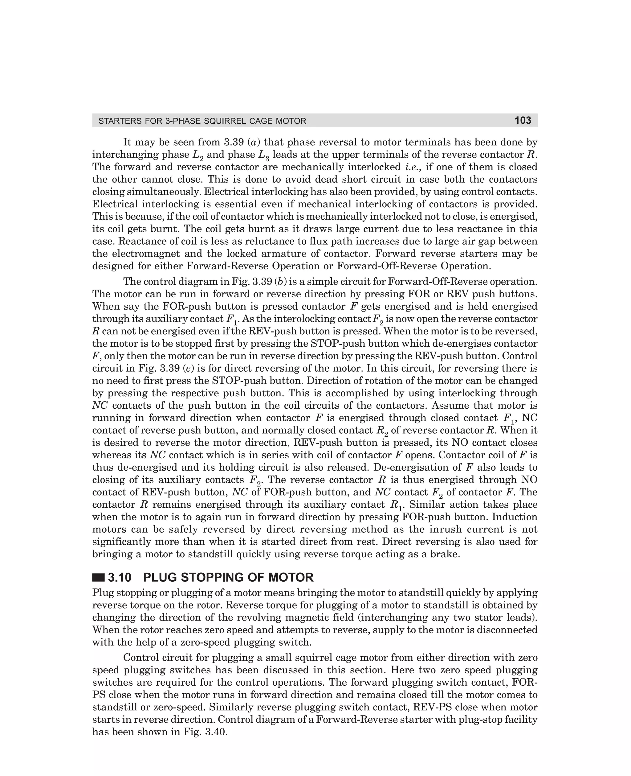 STARTERS FOR 3-PHASE SQUIRREL CAGE MOTOR

103

It may be seen from 3.39 (a) that phase reversal to motor terminals has been done by
interchanging phase L2 and phase L3 leads at the upper terminals of the reverse contactor R.
The forward and reverse contactor are mechanically interlocked i.e., if one of them is closed
the other cannot close. This is done to avoid dead short circuit in case both the contactors
closing simultaneously. Electrical interlocking has also been provided, by using control contacts.
Electrical interlocking is essential even if mechanical interlocking of contactors is provided.
This is because, if the coil of contactor which is mechanically interlocked not to close, is energised,
its coil gets burnt. The coil gets burnt as it draws large current due to less reactance in this
case. Reactance of coil is less as reluctance to flux path increases due to large air gap between
the electromagnet and the locked armature of contactor. Forward reverse starters may be
designed for either Forward-Reverse Operation or Forward-Off-Reverse Operation.
The control diagram in Fig. 3.39 (b) is a simple circuit for Forward-Off-Reverse operation.
The motor can be run in forward or reverse direction by pressing FOR or REV push buttons.
When say the FOR-push button is pressed contactor F gets energised and is held energised
through its auxiliary contact F1. As the interolocking contact F2 is now open the reverse contactor
R can not be energised even if the REV-push button is pressed. When the motor is to be reversed,
the motor is to be stopped first by pressing the STOP-push button which de-energises contactor
F, only then the motor can be run in reverse direction by pressing the REV-push button. Control
circuit in Fig. 3.39 (c) is for direct reversing of the motor. In this circuit, for reversing there is
no need to first press the STOP-push button. Direction of rotation of the motor can be changed
by pressing the respective push button. This is accomplished by using interlocking through
NC contacts of the push button in the coil circuits of the contactors. Assume that motor is
running in forward direction when contactor F is energised through closed contact F1, NC
contact of reverse push button, and normally closed contact R2 of reverse contactor R. When it
is desired to reverse the motor direction, REV-push button is pressed, its NO contact closes
whereas its NC contact which is in series with coil of contactor F opens. Contactor coil of F is
thus de-energised and its holding circuit is also released. De-energisation of F also leads to
closing of its auxiliary contacts F2. The reverse contactor R is thus energised through NO
contact of REV-push button, NC of FOR-push button, and NC contact F2 of contactor F. The
contactor R remains energised through its auxiliary contact R1. Similar action takes place
when the motor is to again run in forward direction by pressing FOR-push button. Induction
motors can be safely reversed by direct reversing method as the inrush current is not
significantly more than when it is started direct from rest. Direct reversing is also used for
bringing a motor to standstill quickly using reverse torque acting as a brake.

3.10 PLUG STOPPING OF MOTOR
Plug stopping or plugging of a motor means bringing the motor to standstill quickly by applying
reverse torque on the rotor. Reverse torque for plugging of a motor to standstill is obtained by
changing the direction of the revolving magnetic field (interchanging any two stator leads).
When the rotor reaches zero speed and attempts to reverse, supply to the motor is disconnected
with the help of a zero-speed plugging switch.
Control circuit for plugging a small squirrel cage motor from either direction with zero
speed plugging switches has been discussed in this section. Here two zero speed plugging
switches are required for the control operations. The forward plugging switch contact, FORPS close when the motor runs in forward direction and remains closed till the motor comes to
standstill or zero-speed. Similarly reverse plugging switch contact, REV-PS close when motor
starts in reverse direction. Control diagram of a Forward-Reverse starter with plug-stop facility
has been shown in Fig. 3.40.

dharm
d:N-MachMac3-2.pm5

103

 