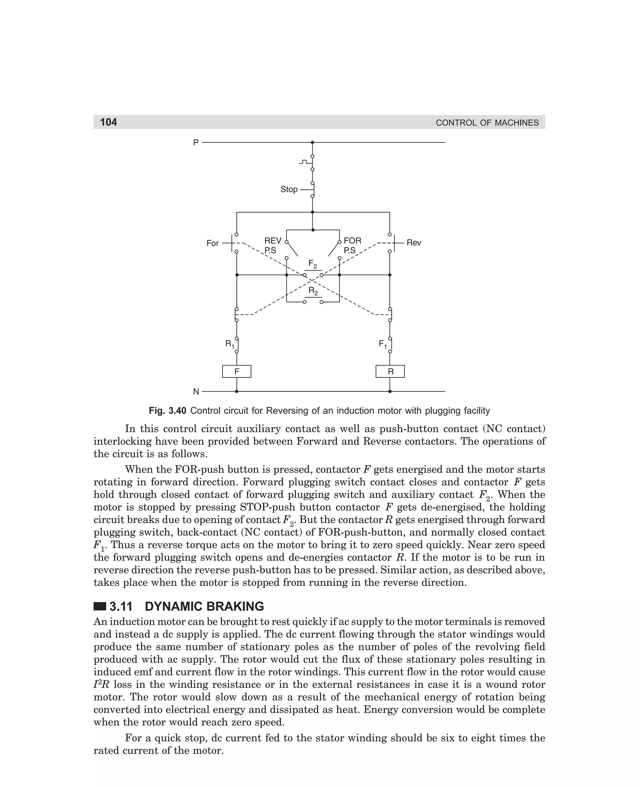 104

CONTROL OF MACHINES

Fig. 3.40 Control circuit for Reversing of an induction motor with plugging facility

In this control circuit auxiliary contact as well as push-button contact (NC contact)
interlocking have been provided between Forward and Reverse contactors. The operations of
the circuit is as follows.
When the FOR-push button is pressed, contactor F gets energised and the motor starts
rotating in forward direction. Forward plugging switch contact closes and contactor F gets
hold through closed contact of forward plugging switch and auxiliary contact F2. When the
motor is stopped by pressing STOP-push button contactor F gets de-energised, the holding
circuit breaks due to opening of contact F2. But the contactor R gets energised through forward
plugging switch, back-contact (NC contact) of FOR-push-button, and normally closed contact
F1. Thus a reverse torque acts on the motor to bring it to zero speed quickly. Near zero speed
the forward plugging switch opens and de-energies contactor R. If the motor is to be run in
reverse direction the reverse push-button has to be pressed. Similar action, as described above,
takes place when the motor is stopped from running in the reverse direction.

3.11 DYNAMIC BRAKING
An induction motor can be brought to rest quickly if ac supply to the motor terminals is removed
and instead a dc supply is applied. The dc current flowing through the stator windings would
produce the same number of stationary poles as the number of poles of the revolving field
produced with ac supply. The rotor would cut the flux of these stationary poles resulting in
induced emf and current flow in the rotor windings. This current flow in the rotor would cause
I2R loss in the winding resistance or in the external resistances in case it is a wound rotor
motor. The rotor would slow down as a result of the mechanical energy of rotation being
converted into electrical energy and dissipated as heat. Energy conversion would be complete
when the rotor would reach zero speed.
For a quick stop, dc current fed to the stator winding should be six to eight times the
rated current of the motor.

dharm
d:N-MachMac3-2.pm5

104

 