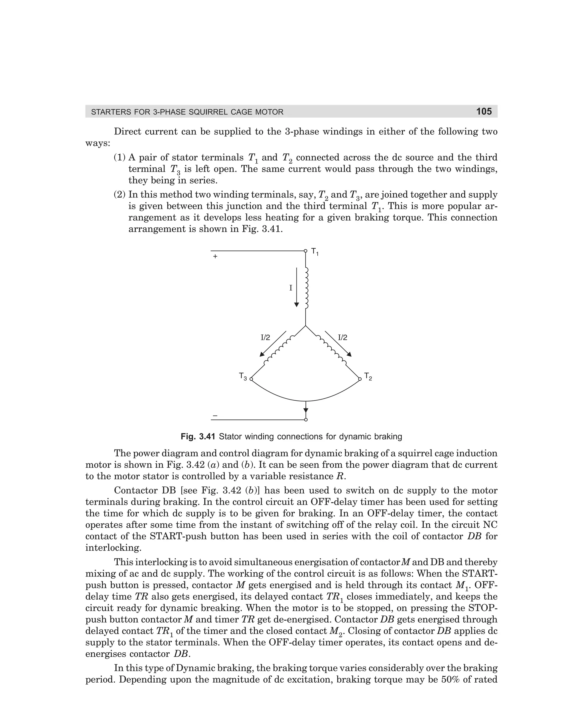 STARTERS FOR 3-PHASE SQUIRREL CAGE MOTOR

ways:

105

Direct current can be supplied to the 3-phase windings in either of the following two
(1) A pair of stator terminals T1 and T2 connected across the dc source and the third
terminal T3 is left open. The same current would pass through the two windings,
they being in series.
(2) In this method two winding terminals, say, T2 and T3, are joined together and supply
is given between this junction and the third terminal T1. This is more popular arrangement as it develops less heating for a given braking torque. This connection
arrangement is shown in Fig. 3.41.

Fig. 3.41 Stator winding connections for dynamic braking

The power diagram and control diagram for dynamic braking of a squirrel cage induction
motor is shown in Fig. 3.42 (a) and (b). It can be seen from the power diagram that dc current
to the motor stator is controlled by a variable resistance R.
Contactor DB [see Fig. 3.42 (b)] has been used to switch on dc supply to the motor
terminals during braking. In the control circuit an OFF-delay timer has been used for setting
the time for which dc supply is to be given for braking. In an OFF-delay timer, the contact
operates after some time from the instant of switching off of the relay coil. In the circuit NC
contact of the START-push button has been used in series with the coil of contactor DB for
interlocking.
This interlocking is to avoid simultaneous energisation of contactor M and DB and thereby
mixing of ac and dc supply. The working of the control circuit is as follows: When the STARTpush button is pressed, contactor M gets energised and is held through its contact M1. OFFdelay time TR also gets energised, its delayed contact TR1 closes immediately, and keeps the
circuit ready for dynamic breaking. When the motor is to be stopped, on pressing the STOPpush button contactor M and timer TR get de-energised. Contactor DB gets energised through
delayed contact TR1 of the timer and the closed contact M2. Closing of contactor DB applies dc
supply to the stator terminals. When the OFF-delay timer operates, its contact opens and deenergises contactor DB.
In this type of Dynamic braking, the braking torque varies considerably over the braking
period. Depending upon the magnitude of dc excitation, braking torque may be 50% of rated

dharm
d:N-MachMac3-2.pm5

105

 