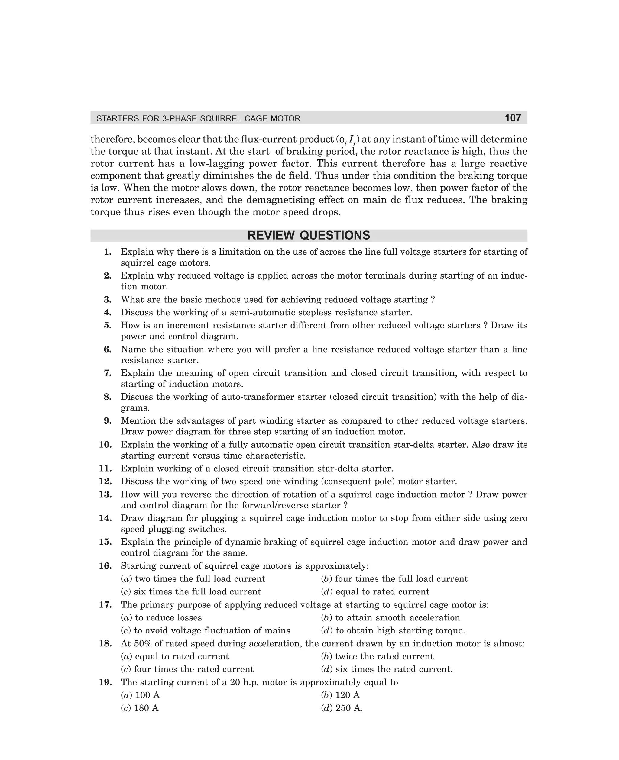 STARTERS FOR 3-PHASE SQUIRREL CAGE MOTOR

107

therefore, becomes clear that the flux-current product (φt Ir) at any instant of time will determine
the torque at that instant. At the start of braking period, the rotor reactance is high, thus the
rotor current has a low-lagging power factor. This current therefore has a large reactive
component that greatly diminishes the dc field. Thus under this condition the braking torque
is low. When the motor slows down, the rotor reactance becomes low, then power factor of the
rotor current increases, and the demagnetising effect on main dc flux reduces. The braking
torque thus rises even though the motor speed drops.

REVIEW QUESTIONS
1.
2.
3.
4.
5.
6.
7.
8.
9.
10.
11.
12.
13.
14.
15.
16.

17.

18.

19.

Explain why there is a limitation on the use of across the line full voltage starters for starting of
squirrel cage motors.
Explain why reduced voltage is applied across the motor terminals during starting of an induction motor.
What are the basic methods used for achieving reduced voltage starting ?
Discuss the working of a semi-automatic stepless resistance starter.
How is an increment resistance starter different from other reduced voltage starters ? Draw its
power and control diagram.
Name the situation where you will prefer a line resistance reduced voltage starter than a line
resistance starter.
Explain the meaning of open circuit transition and closed circuit transition, with respect to
starting of induction motors.
Discuss the working of auto-transformer starter (closed circuit transition) with the help of diagrams.
Mention the advantages of part winding starter as compared to other reduced voltage starters.
Draw power diagram for three step starting of an induction motor.
Explain the working of a fully automatic open circuit transition star-delta starter. Also draw its
starting current versus time characteristic.
Explain working of a closed circuit transition star-delta starter.
Discuss the working of two speed one winding (consequent pole) motor starter.
How will you reverse the direction of rotation of a squirrel cage induction motor ? Draw power
and control diagram for the forward/reverse starter ?
Draw diagram for plugging a squirrel cage induction motor to stop from either side using zero
speed plugging switches.
Explain the principle of dynamic braking of squirrel cage induction motor and draw power and
control diagram for the same.
Starting current of squirrel cage motors is approximately:
(a) two times the full load current
(b) four times the full load current
(c) six times the full load current
(d) equal to rated current
The primary purpose of applying reduced voltage at starting to squirrel cage motor is:
(a) to reduce losses
(b) to attain smooth acceleration
(c) to avoid voltage fluctuation of mains
(d) to obtain high starting torque.
At 50% of rated speed during acceleration, the current drawn by an induction motor is almost:
(a) equal to rated current
(b) twice the rated current
(c) four times the rated current
(d) six times the rated current.
The starting current of a 20 h.p. motor is approximately equal to
(a) 100 A
(b) 120 A
(c) 180 A
(d) 250 A.

dharm
d:N-MachMac3-2.pm5

107

 