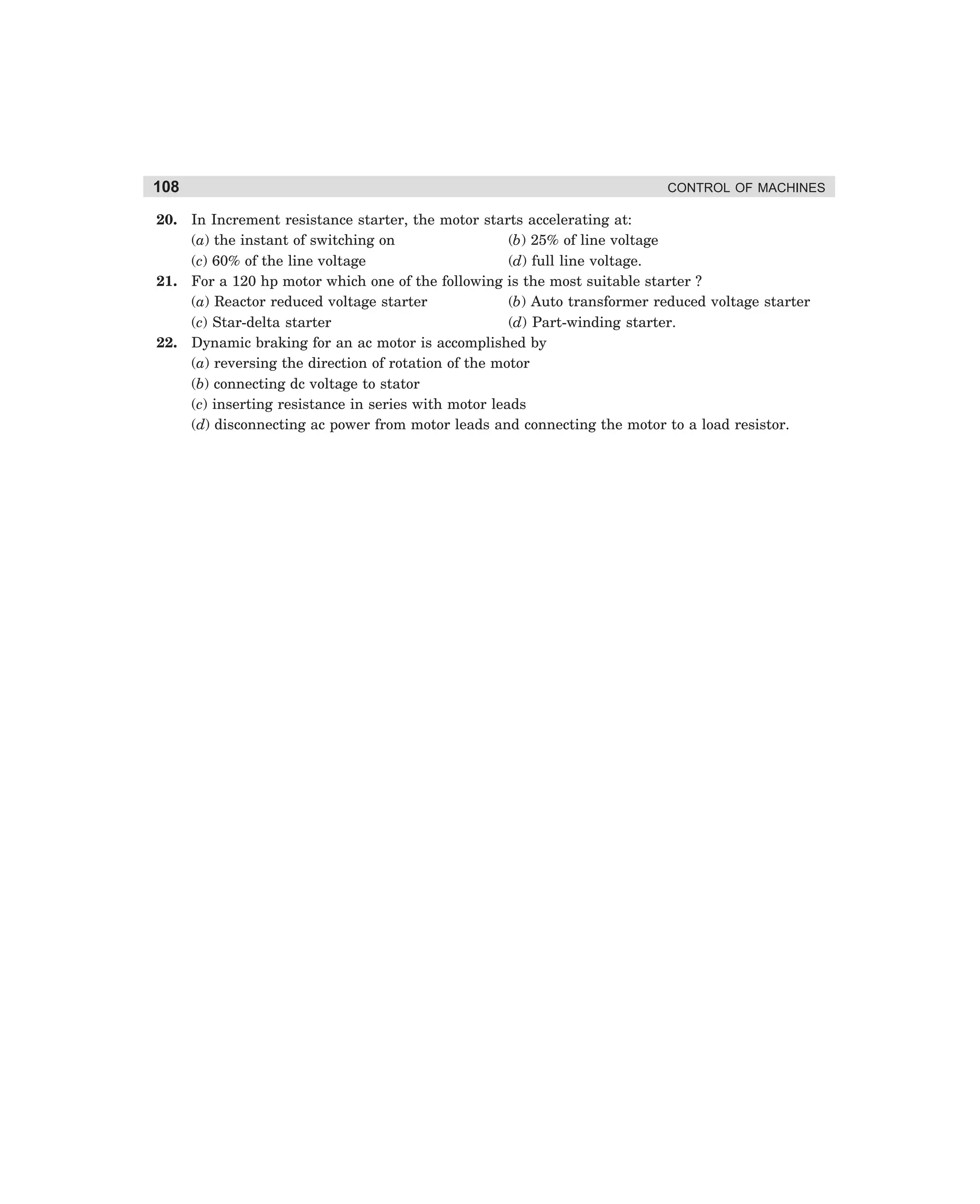 108

CONTROL OF MACHINES

20. In Increment resistance starter, the motor starts accelerating at:
(a) the instant of switching on
(b) 25% of line voltage
(c) 60% of the line voltage
(d) full line voltage.
21. For a 120 hp motor which one of the following is the most suitable starter ?
(a) Reactor reduced voltage starter
(b) Auto transformer reduced voltage starter
(c) Star-delta starter
(d) Part-winding starter.
22. Dynamic braking for an ac motor is accomplished by
(a) reversing the direction of rotation of the motor
(b) connecting dc voltage to stator
(c) inserting resistance in series with motor leads
(d) disconnecting ac power from motor leads and connecting the motor to a load resistor.

dharm
d:N-MachMac3-2.pm5

108

 
