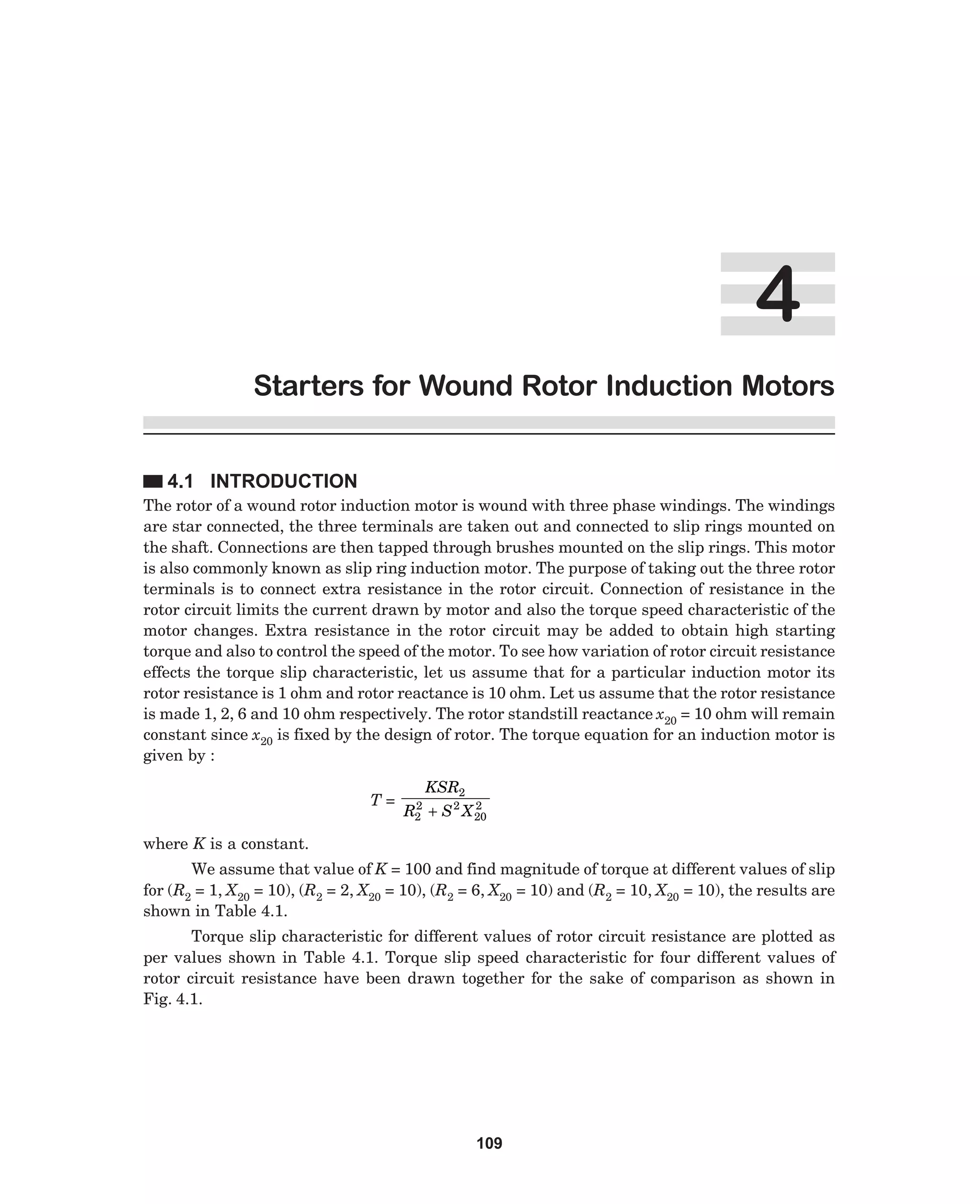 Starters for Wound Rotor Induction Motors
4.1 INTRODUCTION
The rotor of a wound rotor induction motor is wound with three phase windings. The windings
are star connected, the three terminals are taken out and connected to slip rings mounted on
the shaft. Connections are then tapped through brushes mounted on the slip rings. This motor
is also commonly known as slip ring induction motor. The purpose of taking out the three rotor
terminals is to connect extra resistance in the rotor circuit. Connection of resistance in the
rotor circuit limits the current drawn by motor and also the torque speed characteristic of the
motor changes. Extra resistance in the rotor circuit may be added to obtain high starting
torque and also to control the speed of the motor. To see how variation of rotor circuit resistance
effects the torque slip characteristic, let us assume that for a particular induction motor its
rotor resistance is 1 ohm and rotor reactance is 10 ohm. Let us assume that the rotor resistance
is made 1, 2, 6 and 10 ohm respectively. The rotor standstill reactance x20 = 10 ohm will remain
constant since x20 is fixed by the design of rotor. The torque equation for an induction motor is
given by :
T=

2
R2

KSR2

2
+ S 2 X 20

where K is a constant.
We assume that value of K = 100 and find magnitude of torque at different values of slip
for (R2 = 1, X20 = 10), (R2 = 2, X20 = 10), (R2 = 6, X20 = 10) and (R2 = 10, X20 = 10), the results are
shown in Table 4.1.
Torque slip characteristic for different values of rotor circuit resistance are plotted as
per values shown in Table 4.1. Torque slip speed characteristic for four different values of
rotor circuit resistance have been drawn together for the sake of comparison as shown in
Fig. 4.1.

109

 