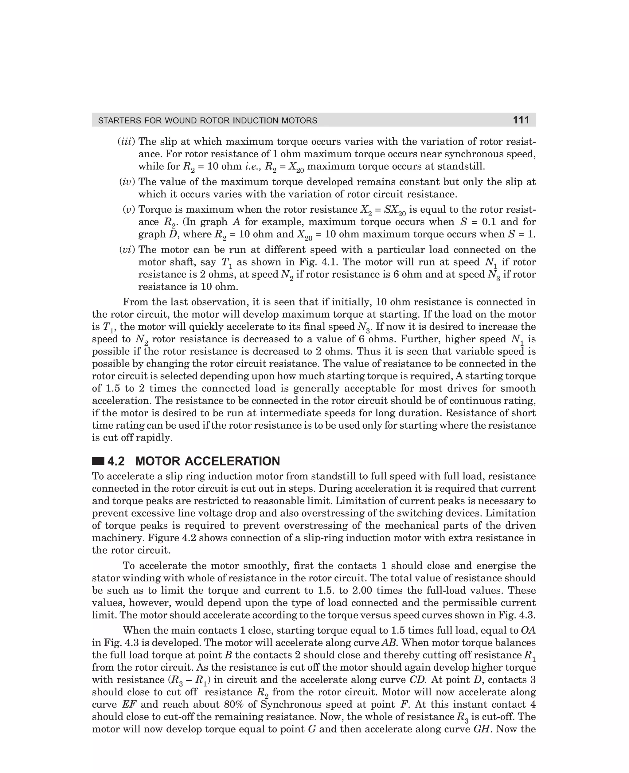 STARTERS FOR WOUND ROTOR INDUCTION MOTORS

111

(iii) The slip at which maximum torque occurs varies with the variation of rotor resistance. For rotor resistance of 1 ohm maximum torque occurs near synchronous speed,
while for R2 = 10 ohm i.e., R2 = X20 maximum torque occurs at standstill.
(iv) The value of the maximum torque developed remains constant but only the slip at
which it occurs varies with the variation of rotor circuit resistance.
(v) Torque is maximum when the rotor resistance X2 = SX20 is equal to the rotor resistance R2. (In graph A for example, maximum torque occurs when S = 0.1 and for
graph D, where R2 = 10 ohm and X20 = 10 ohm maximum torque occurs when S = 1.
(vi) The motor can be run at different speed with a particular load connected on the
motor shaft, say T1 as shown in Fig. 4.1. The motor will run at speed N1 if rotor
resistance is 2 ohms, at speed N2 if rotor resistance is 6 ohm and at speed N3 if rotor
resistance is 10 ohm.
From the last observation, it is seen that if initially, 10 ohm resistance is connected in
the rotor circuit, the motor will develop maximum torque at starting. If the load on the motor
is T1, the motor will quickly accelerate to its final speed N3. If now it is desired to increase the
speed to N2 rotor resistance is decreased to a value of 6 ohms. Further, higher speed N1 is
possible if the rotor resistance is decreased to 2 ohms. Thus it is seen that variable speed is
possible by changing the rotor circuit resistance. The value of resistance to be connected in the
rotor circuit is selected depending upon how much starting torque is required, A starting torque
of 1.5 to 2 times the connected load is generally acceptable for most drives for smooth
acceleration. The resistance to be connected in the rotor circuit should be of continuous rating,
if the motor is desired to be run at intermediate speeds for long duration. Resistance of short
time rating can be used if the rotor resistance is to be used only for starting where the resistance
is cut off rapidly.

4.2 MOTOR ACCELERATION
To accelerate a slip ring induction motor from standstill to full speed with full load, resistance
connected in the rotor circuit is cut out in steps. During acceleration it is required that current
and torque peaks are restricted to reasonable limit. Limitation of current peaks is necessary to
prevent excessive line voltage drop and also overstressing of the switching devices. Limitation
of torque peaks is required to prevent overstressing of the mechanical parts of the driven
machinery. Figure 4.2 shows connection of a slip-ring induction motor with extra resistance in
the rotor circuit.
To accelerate the motor smoothly, first the contacts 1 should close and energise the
stator winding with whole of resistance in the rotor circuit. The total value of resistance should
be such as to limit the torque and current to 1.5. to 2.00 times the full-load values. These
values, however, would depend upon the type of load connected and the permissible current
limit. The motor should accelerate according to the torque versus speed curves shown in Fig. 4.3.
When the main contacts 1 close, starting torque equal to 1.5 times full load, equal to OA
in Fig. 4.3 is developed. The motor will accelerate along curve AB. When motor torque balances
the full load torque at point B the contacts 2 should close and thereby cutting off resistance R1
from the rotor circuit. As the resistance is cut off the motor should again develop higher torque
with resistance (R3 – R1) in circuit and the accelerate along curve CD. At point D, contacts 3
should close to cut off resistance R2 from the rotor circuit. Motor will now accelerate along
curve EF and reach about 80% of Synchronous speed at point F. At this instant contact 4
should close to cut-off the remaining resistance. Now, the whole of resistance R3 is cut-off. The
motor will now develop torque equal to point G and then accelerate along curve GH. Now the

dharm
d:N-MachMac4-1.pm5

111

 