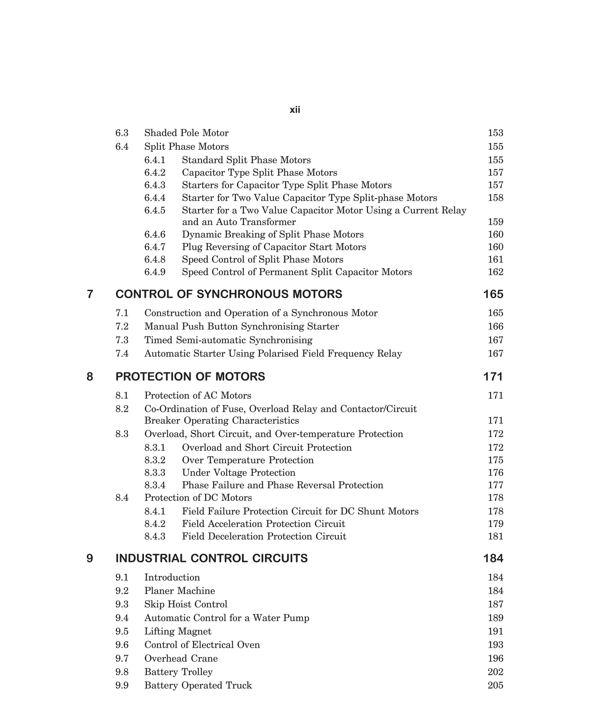 xii
6.3
6.4

7

CONTROL OF SYNCHRONOUS MOTORS
7.1
7.2
7.3
7.4

8

Construction and Operation of a Synchronous Motor
Manual Push Button Synchronising Starter
Timed Semi-automatic Synchronising
Automatic Starter Using Polarised Field Frequency Relay

PROTECTION OF MOTORS
8.1
8.2
8.3

8.4

9

Shaded Pole Motor
Split Phase Motors
6.4.1
Standard Split Phase Motors
6.4.2
Capacitor Type Split Phase Motors
6.4.3
Starters for Capacitor Type Split Phase Motors
6.4.4
Starter for Two Value Capacitor Type Split-phase Motors
6.4.5
Starter for a Two Value Capacitor Motor Using a Current Relay
and an Auto Transformer
6.4.6
Dynamic Breaking of Split Phase Motors
6.4.7
Plug Reversing of Capacitor Start Motors
6.4.8
Speed Control of Split Phase Motors
6.4.9
Speed Control of Permanent Split Capacitor Motors

Protection of AC Motors
Co-Ordination of Fuse, Overload Relay and Contactor/Circuit
Breaker Operating Characteristics
Overload, Short Circuit, and Over-temperature Protection
8.3.1
Overload and Short Circuit Protection
8.3.2
Over Temperature Protection
8.3.3
Under Voltage Protection
8.3.4
Phase Failure and Phase Reversal Protection
Protection of DC Motors
8.4.1
Field Failure Protection Circuit for DC Shunt Motors
8.4.2
Field Acceleration Protection Circuit
8.4.3
Field Deceleration Protection Circuit

INDUSTRIAL CONTROL CIRCUITS
9.1
9.2
9.3
9.4
9.5
9.6
9.7
9.8
9.9

Introduction
Planer Machine
Skip Hoist Control
Automatic Control for a Water Pump
Lifting Magnet
Control of Electrical Oven
Overhead Crane
Battery Trolley
Battery Operated Truck

dharm
d:N-MachTITLE.pm5

ix

153
155
155
157
157
158
159
160
160
161
162

165
165
166
167
167

171
171
171
172
172
175
176
177
178
178
179
181

184
184
184
187
189
191
193
196
202
205

 