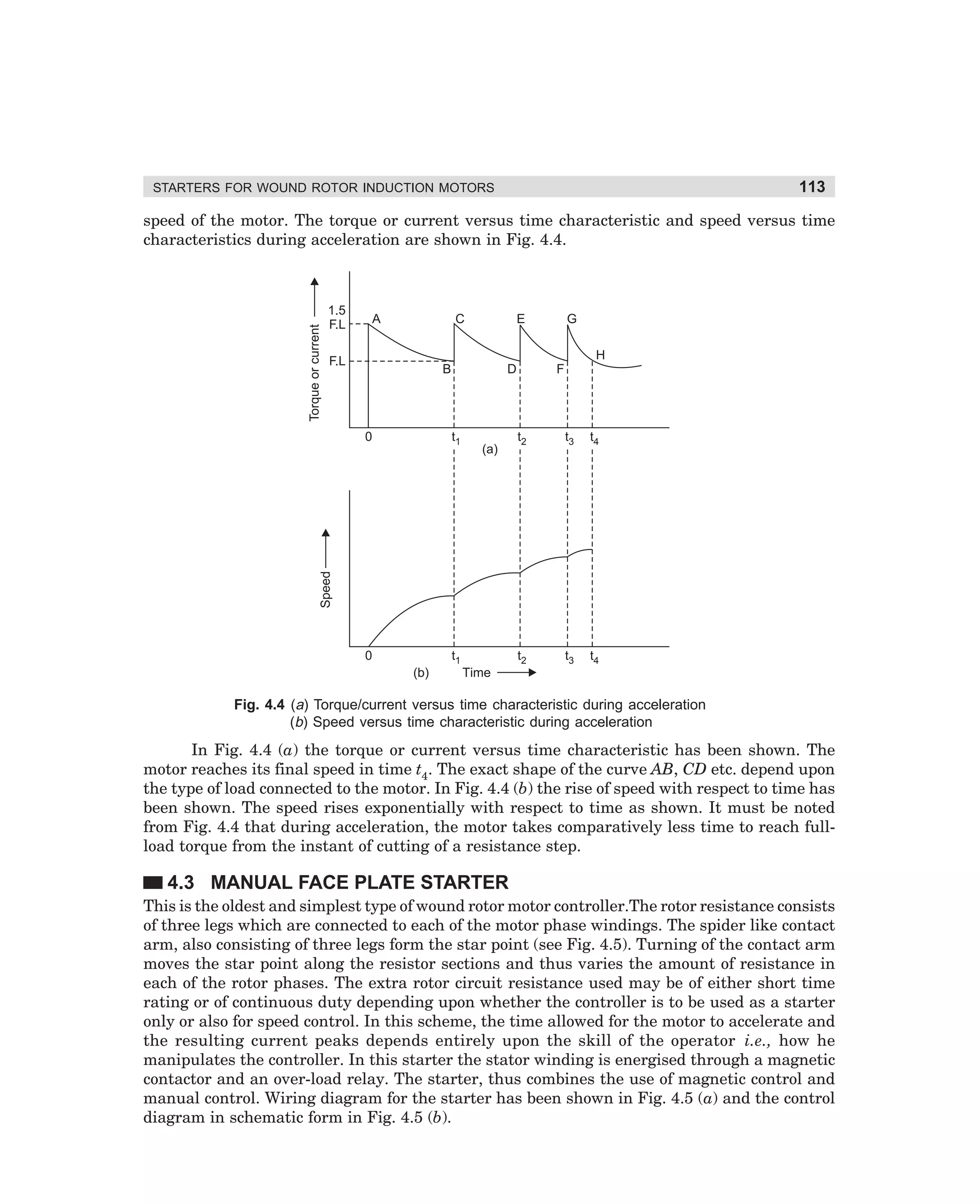 113

STARTERS FOR WOUND ROTOR INDUCTION MOTORS

Torque or current

speed of the motor. The torque or current versus time characteristic and speed versus time
characteristics during acceleration are shown in Fig. 4.4.

1.5
F.L

A

C

E

G
H

F.L

B

t1

F

t2

t3

t4

t2

(a)

t3

t4

Speed

0

D

0

t1
(b)

Time

Fig. 4.4 (a) Torque/current versus time characteristic during acceleration
(b) Speed versus time characteristic during acceleration

In Fig. 4.4 (a) the torque or current versus time characteristic has been shown. The
motor reaches its final speed in time t4. The exact shape of the curve AB, CD etc. depend upon
the type of load connected to the motor. In Fig. 4.4 (b) the rise of speed with respect to time has
been shown. The speed rises exponentially with respect to time as shown. It must be noted
from Fig. 4.4 that during acceleration, the motor takes comparatively less time to reach fullload torque from the instant of cutting of a resistance step.

4.3 MANUAL FACE PLATE STARTER
This is the oldest and simplest type of wound rotor motor controller.The rotor resistance consists
of three legs which are connected to each of the motor phase windings. The spider like contact
arm, also consisting of three legs form the star point (see Fig. 4.5). Turning of the contact arm
moves the star point along the resistor sections and thus varies the amount of resistance in
each of the rotor phases. The extra rotor circuit resistance used may be of either short time
rating or of continuous duty depending upon whether the controller is to be used as a starter
only or also for speed control. In this scheme, the time allowed for the motor to accelerate and
the resulting current peaks depends entirely upon the skill of the operator i.e., how he
manipulates the controller. In this starter the stator winding is energised through a magnetic
contactor and an over-load relay. The starter, thus combines the use of magnetic control and
manual control. Wiring diagram for the starter has been shown in Fig. 4.5 (a) and the control
diagram in schematic form in Fig. 4.5 (b).

dharm
d:N-MachMac4-1.pm5

113

 