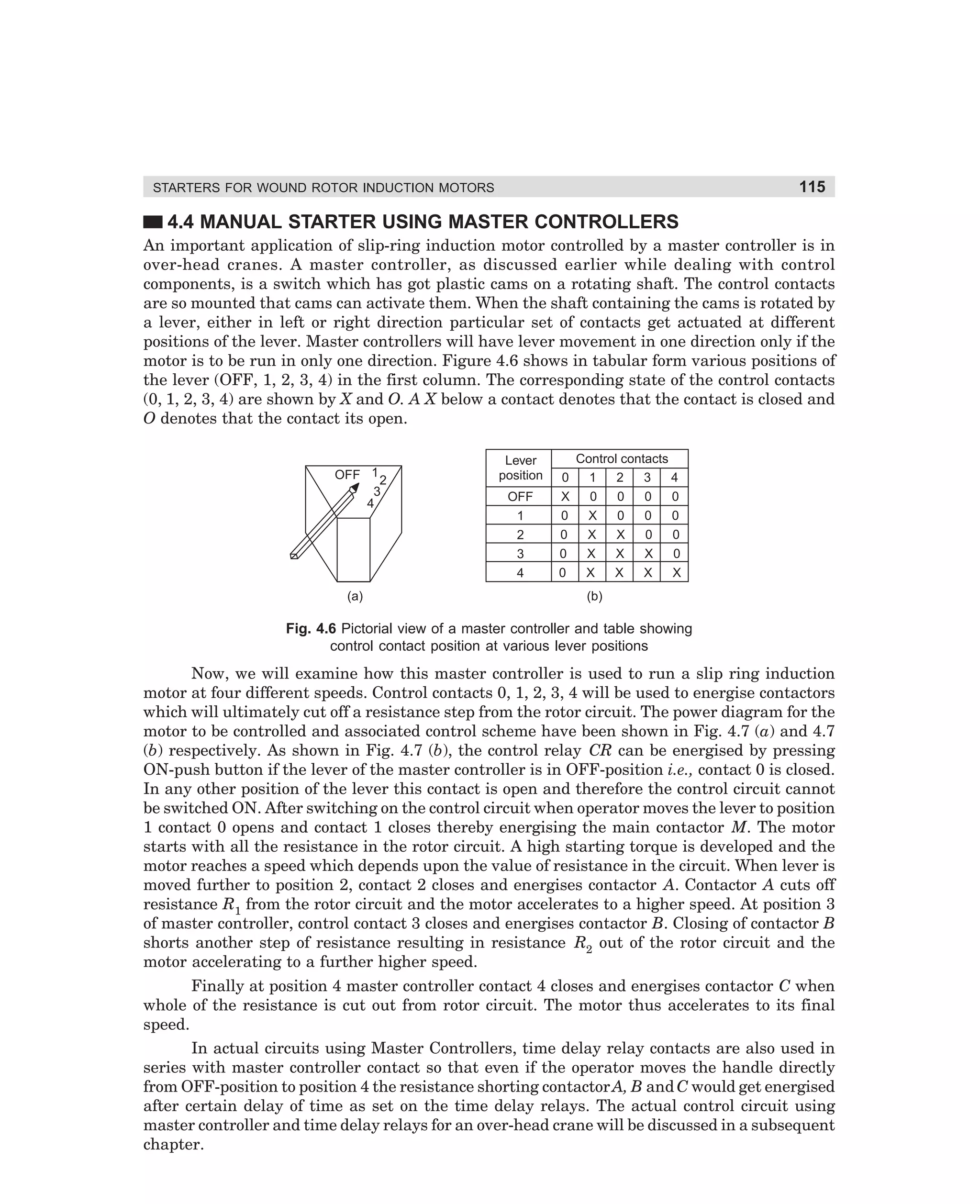 115

STARTERS FOR WOUND ROTOR INDUCTION MOTORS

4.4 MANUAL STARTER USING MASTER CONTROLLERS
An important application of slip-ring induction motor controlled by a master controller is in
over-head cranes. A master controller, as discussed earlier while dealing with control
components, is a switch which has got plastic cams on a rotating shaft. The control contacts
are so mounted that cams can activate them. When the shaft containing the cams is rotated by
a lever, either in left or right direction particular set of contacts get actuated at different
positions of the lever. Master controllers will have lever movement in one direction only if the
motor is to be run in only one direction. Figure 4.6 shows in tabular form various positions of
the lever (OFF, 1, 2, 3, 4) in the first column. The corresponding state of the control contacts
(0, 1, 2, 3, 4) are shown by X and O. A X below a contact denotes that the contact is closed and
O denotes that the contact its open.

OFF 1 2
3
4

(a)

Lever
position
OFF
1
2
3
4

0
X
0
0
0
0

Control contacts
1
2
3
4
0
0
0
0
X
0
0
0
X
X
0
0
X
X
X
0
X
X
X
X
(b)

Fig. 4.6 Pictorial view of a master controller and table showing
control contact position at various lever positions

Now, we will examine how this master controller is used to run a slip ring induction
motor at four different speeds. Control contacts 0, 1, 2, 3, 4 will be used to energise contactors
which will ultimately cut off a resistance step from the rotor circuit. The power diagram for the
motor to be controlled and associated control scheme have been shown in Fig. 4.7 (a) and 4.7
(b) respectively. As shown in Fig. 4.7 (b), the control relay CR can be energised by pressing
ON-push button if the lever of the master controller is in OFF-position i.e., contact 0 is closed.
In any other position of the lever this contact is open and therefore the control circuit cannot
be switched ON. After switching on the control circuit when operator moves the lever to position
1 contact 0 opens and contact 1 closes thereby energising the main contactor M. The motor
starts with all the resistance in the rotor circuit. A high starting torque is developed and the
motor reaches a speed which depends upon the value of resistance in the circuit. When lever is
moved further to position 2, contact 2 closes and energises contactor A. Contactor A cuts off
resistance R1 from the rotor circuit and the motor accelerates to a higher speed. At position 3
of master controller, control contact 3 closes and energises contactor B. Closing of contactor B
shorts another step of resistance resulting in resistance R2 out of the rotor circuit and the
motor accelerating to a further higher speed.
Finally at position 4 master controller contact 4 closes and energises contactor C when
whole of the resistance is cut out from rotor circuit. The motor thus accelerates to its final
speed.
In actual circuits using Master Controllers, time delay relay contacts are also used in
series with master controller contact so that even if the operator moves the handle directly
from OFF-position to position 4 the resistance shorting contactor A, B and C would get energised
after certain delay of time as set on the time delay relays. The actual control circuit using
master controller and time delay relays for an over-head crane will be discussed in a subsequent
chapter.

dharm
d:N-MachMac4-1.pm5

115

 
