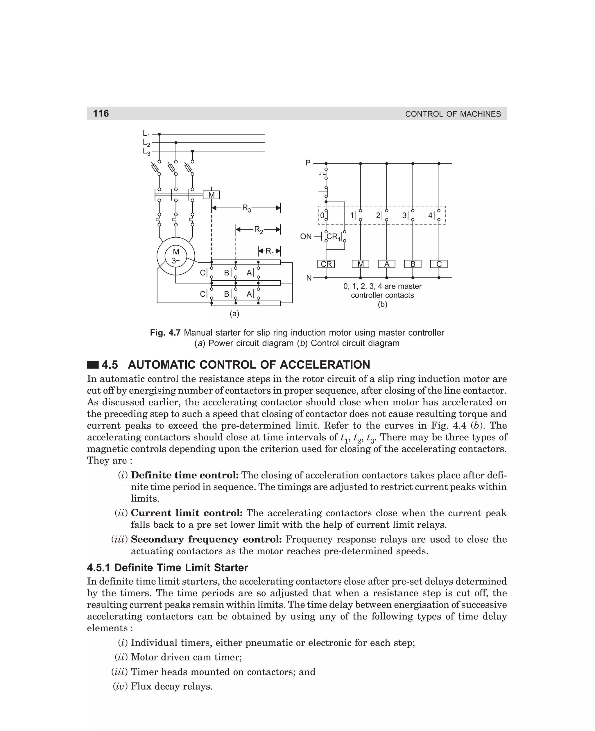 116

CONTROL OF MACHINES
L1
L2
L3
P

M
R3

0
R2

ON

1

2

3

4

CR1

R1

M
3~

CR
C

B

A

C

B

A

M

A

B

C

N
0, 1, 2, 3, 4 are master
controller contacts
(b)

(a)

Fig. 4.7 Manual starter for slip ring induction motor using master controller
(a) Power circuit diagram (b) Control circuit diagram

4.5 AUTOMATIC CONTROL OF ACCELERATION
In automatic control the resistance steps in the rotor circuit of a slip ring induction motor are
cut off by energising number of contactors in proper sequence, after closing of the line contactor.
As discussed earlier, the accelerating contactor should close when motor has accelerated on
the preceding step to such a speed that closing of contactor does not cause resulting torque and
current peaks to exceed the pre-determined limit. Refer to the curves in Fig. 4.4 (b). The
accelerating contactors should close at time intervals of t1, t2, t3. There may be three types of
magnetic controls depending upon the criterion used for closing of the accelerating contactors.
They are :
(i) Definite time control: The closing of acceleration contactors takes place after definite time period in sequence. The timings are adjusted to restrict current peaks within
limits.
(ii) Current limit control: The accelerating contactors close when the current peak
falls back to a pre set lower limit with the help of current limit relays.
(iii) Secondary frequency control: Frequency response relays are used to close the
actuating contactors as the motor reaches pre-determined speeds.

4.5.1 Definite Time Limit Starter
In definite time limit starters, the accelerating contactors close after pre-set delays determined
by the timers. The time periods are so adjusted that when a resistance step is cut off, the
resulting current peaks remain within limits. The time delay between energisation of successive
accelerating contactors can be obtained by using any of the following types of time delay
elements :
(i) Individual timers, either pneumatic or electronic for each step;
(ii) Motor driven cam timer;
(iii) Timer heads mounted on contactors; and
(iv) Flux decay relays.

dharm
d:N-MachMac4-1.pm5

116

 