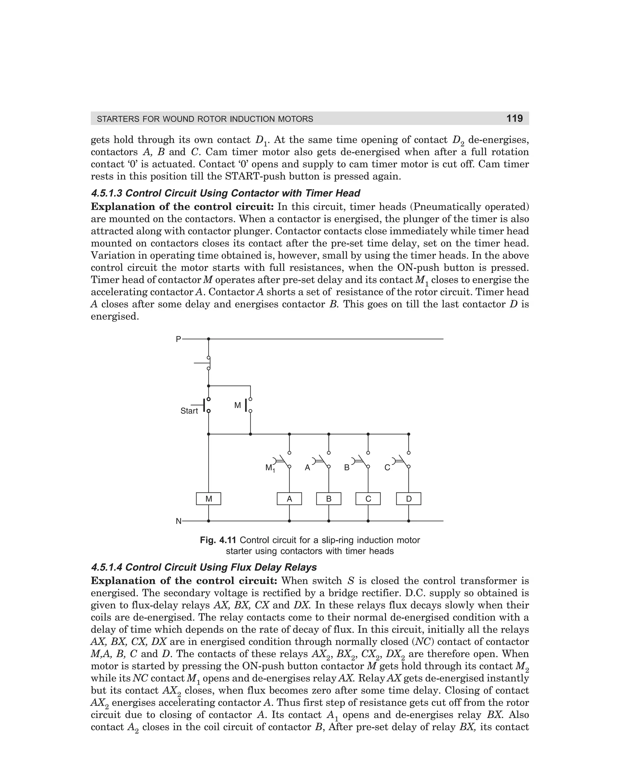 STARTERS FOR WOUND ROTOR INDUCTION MOTORS

119

gets hold through its own contact D1. At the same time opening of contact D2 de-energises,
contactors A, B and C. Cam timer motor also gets de-energised when after a full rotation
contact ‘0’ is actuated. Contact ‘0’ opens and supply to cam timer motor is cut off. Cam timer
rests in this position till the START-push button is pressed again.

4.5.1.3 Control Circuit Using Contactor with Timer Head
Explanation of the control circuit: In this circuit, timer heads (Pneumatically operated)
are mounted on the contactors. When a contactor is energised, the plunger of the timer is also
attracted along with contactor plunger. Contactor contacts close immediately while timer head
mounted on contactors closes its contact after the pre-set time delay, set on the timer head.
Variation in operating time obtained is, however, small by using the timer heads. In the above
control circuit the motor starts with full resistances, when the ON-push button is pressed.
Timer head of contactor M operates after pre-set delay and its contact M1 closes to energise the
accelerating contactor A. Contactor A shorts a set of resistance of the rotor circuit. Timer head
A closes after some delay and energises contactor B. This goes on till the last contactor D is
energised.

Fig. 4.11 Control circuit for a slip-ring induction motor
starter using contactors with timer heads

4.5.1.4 Control Circuit Using Flux Delay Relays
Explanation of the control circuit: When switch S is closed the control transformer is
energised. The secondary voltage is rectified by a bridge rectifier. D.C. supply so obtained is
given to flux-delay relays AX, BX, CX and DX. In these relays flux decays slowly when their
coils are de-energised. The relay contacts come to their normal de-energised condition with a
delay of time which depends on the rate of decay of flux. In this circuit, initially all the relays
AX, BX, CX, DX are in energised condition through normally closed (NC) contact of contactor
M,A, B, C and D. The contacts of these relays AX2, BX2, CX2, DX2 are therefore open. When
motor is started by pressing the ON-push button contactor M gets hold through its contact M2
while its NC contact M1 opens and de-energises relay AX. Relay AX gets de-energised instantly
but its contact AX2 closes, when flux becomes zero after some time delay. Closing of contact
AX2 energises accelerating contactor A. Thus first step of resistance gets cut off from the rotor
circuit due to closing of contactor A. Its contact A1 opens and de-energises relay BX. Also
contact A2 closes in the coil circuit of contactor B, After pre-set delay of relay BX, its contact

dharm
d:N-MachMac4-1.pm5

119

 