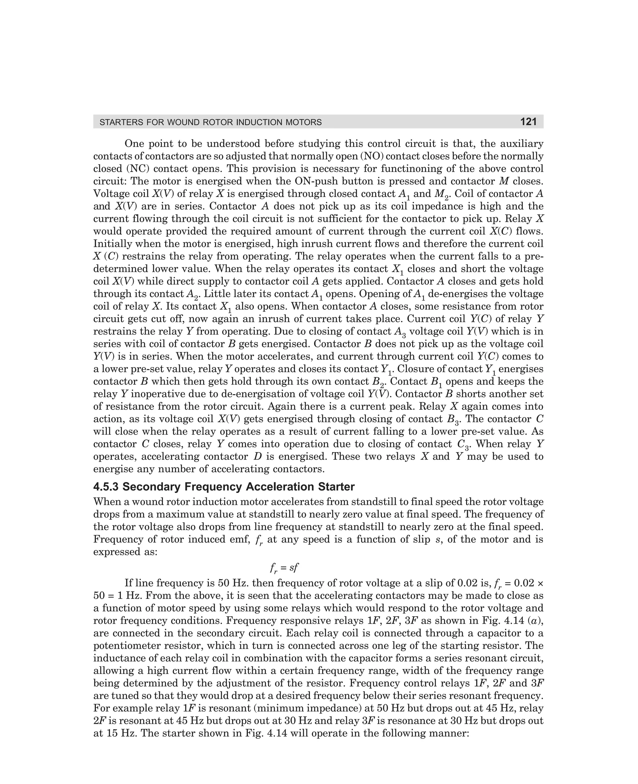 STARTERS FOR WOUND ROTOR INDUCTION MOTORS

121

One point to be understood before studying this control circuit is that, the auxiliary
contacts of contactors are so adjusted that normally open (NO) contact closes before the normally
closed (NC) contact opens. This provision is necessary for functinoning of the above control
circuit: The motor is energised when the ON-push button is pressed and contactor M closes.
Voltage coil X(V) of relay X is energised through closed contact A1 and M2. Coil of contactor A
and X(V) are in series. Contactor A does not pick up as its coil impedance is high and the
current flowing through the coil circuit is not sufficient for the contactor to pick up. Relay X
would operate provided the required amount of current through the current coil X(C) flows.
Initially when the motor is energised, high inrush current flows and therefore the current coil
X (C) restrains the relay from operating. The relay operates when the current falls to a predetermined lower value. When the relay operates its contact X1 closes and short the voltage
coil X(V) while direct supply to contactor coil A gets applied. Contactor A closes and gets hold
through its contact A2. Little later its contact A1 opens. Opening of A1 de-energises the voltage
coil of relay X. Its contact X1 also opens. When contactor A closes, some resistance from rotor
circuit gets cut off, now again an inrush of current takes place. Current coil Y(C) of relay Y
restrains the relay Y from operating. Due to closing of contact A3 voltage coil Y(V) which is in
series with coil of contactor B gets energised. Contactor B does not pick up as the voltage coil
Y(V) is in series. When the motor accelerates, and current through current coil Y(C) comes to
a lower pre-set value, relay Y operates and closes its contact Y1. Closure of contact Y1 energises
contactor B which then gets hold through its own contact B2. Contact B1 opens and keeps the
relay Y inoperative due to de-energisation of voltage coil Y(V). Contactor B shorts another set
of resistance from the rotor circuit. Again there is a current peak. Relay X again comes into
action, as its voltage coil X(V) gets energised through closing of contact B3. The contactor C
will close when the relay operates as a result of current falling to a lower pre-set value. As
contactor C closes, relay Y comes into operation due to closing of contact C3. When relay Y
operates, accelerating contactor D is energised. These two relays X and Y may be used to
energise any number of accelerating contactors.

4.5.3 Secondary Frequency Acceleration Starter
When a wound rotor induction motor accelerates from standstill to final speed the rotor voltage
drops from a maximum value at standstill to nearly zero value at final speed. The frequency of
the rotor voltage also drops from line frequency at standstill to nearly zero at the final speed.
Frequency of rotor induced emf, fr at any speed is a function of slip s, of the motor and is
expressed as:
fr = sf
If line frequency is 50 Hz. then frequency of rotor voltage at a slip of 0.02 is, fr = 0.02 ×
50 = 1 Hz. From the above, it is seen that the accelerating contactors may be made to close as
a function of motor speed by using some relays which would respond to the rotor voltage and
rotor frequency conditions. Frequency responsive relays 1F, 2F, 3F as shown in Fig. 4.14 (a),
are connected in the secondary circuit. Each relay coil is connected through a capacitor to a
potentiometer resistor, which in turn is connected across one leg of the starting resistor. The
inductance of each relay coil in combination with the capacitor forms a series resonant circuit,
allowing a high current flow within a certain frequency range, width of the frequency range
being determined by the adjustment of the resistor. Frequency control relays 1F, 2F and 3F
are tuned so that they would drop at a desired frequency below their series resonant frequency.
For example relay 1F is resonant (minimum impedance) at 50 Hz but drops out at 45 Hz, relay
2F is resonant at 45 Hz but drops out at 30 Hz and relay 3F is resonance at 30 Hz but drops out
at 15 Hz. The starter shown in Fig. 4.14 will operate in the following manner:

dharm
d:N-MachMac4-1.pm5

121

 