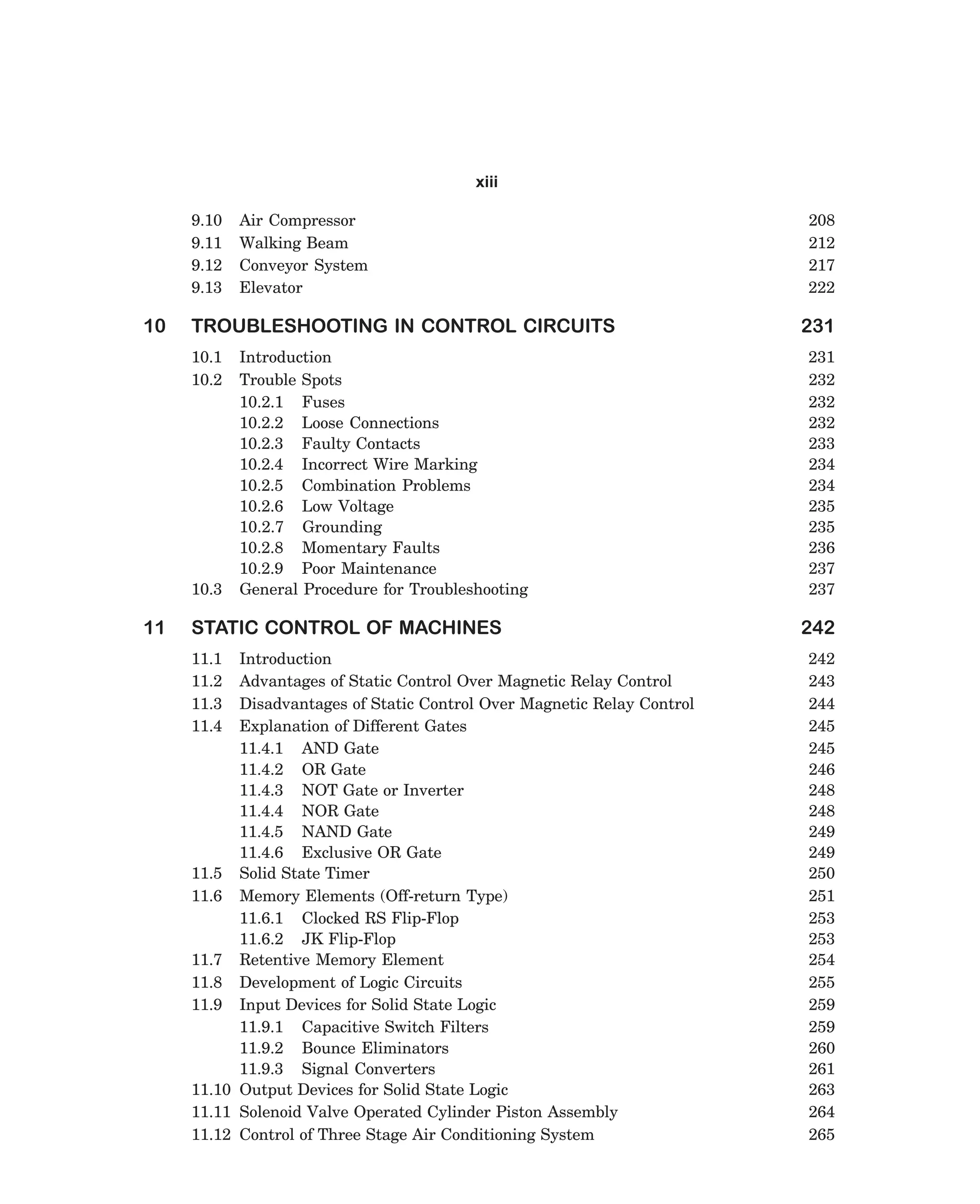 xiii
9.10
9.11
9.12
9.13

10

TROUBLESHOOTING IN CONTROL CIRCUITS
10.1
10.2

10.3

11

Air Compressor
Walking Beam
Conveyor System
Elevator

Introduction
Trouble Spots
10.2.1 Fuses
10.2.2 Loose Connections
10.2.3 Faulty Contacts
10.2.4 Incorrect Wire Marking
10.2.5 Combination Problems
10.2.6 Low Voltage
10.2.7 Grounding
10.2.8 Momentary Faults
10.2.9 Poor Maintenance
General Procedure for Troubleshooting

STATIC CONTROL OF MACHINES
11.1
11.2
11.3
11.4

Introduction
Advantages of Static Control Over Magnetic Relay Control
Disadvantages of Static Control Over Magnetic Relay Control
Explanation of Different Gates
11.4.1 AND Gate
11.4.2 OR Gate
11.4.3 NOT Gate or Inverter
11.4.4 NOR Gate
11.4.5 NAND Gate
11.4.6 Exclusive OR Gate
11.5 Solid State Timer
11.6 Memory Elements (Off-return Type)
11.6.1 Clocked RS Flip-Flop
11.6.2 JK Flip-Flop
11.7 Retentive Memory Element
11.8 Development of Logic Circuits
11.9 Input Devices for Solid State Logic
11.9.1 Capacitive Switch Filters
11.9.2 Bounce Eliminators
11.9.3 Signal Converters
11.10 Output Devices for Solid State Logic
11.11 Solenoid Valve Operated Cylinder Piston Assembly
11.12 Control of Three Stage Air Conditioning System

dharm
d:N-MachTITLE.pm5

x

208
212
217
222

231
231
232
232
232
233
234
234
235
235
236
237
237

242
242
243
244
245
245
246
248
248
249
249
250
251
253
253
254
255
259
259
260
261
263
264
265

 