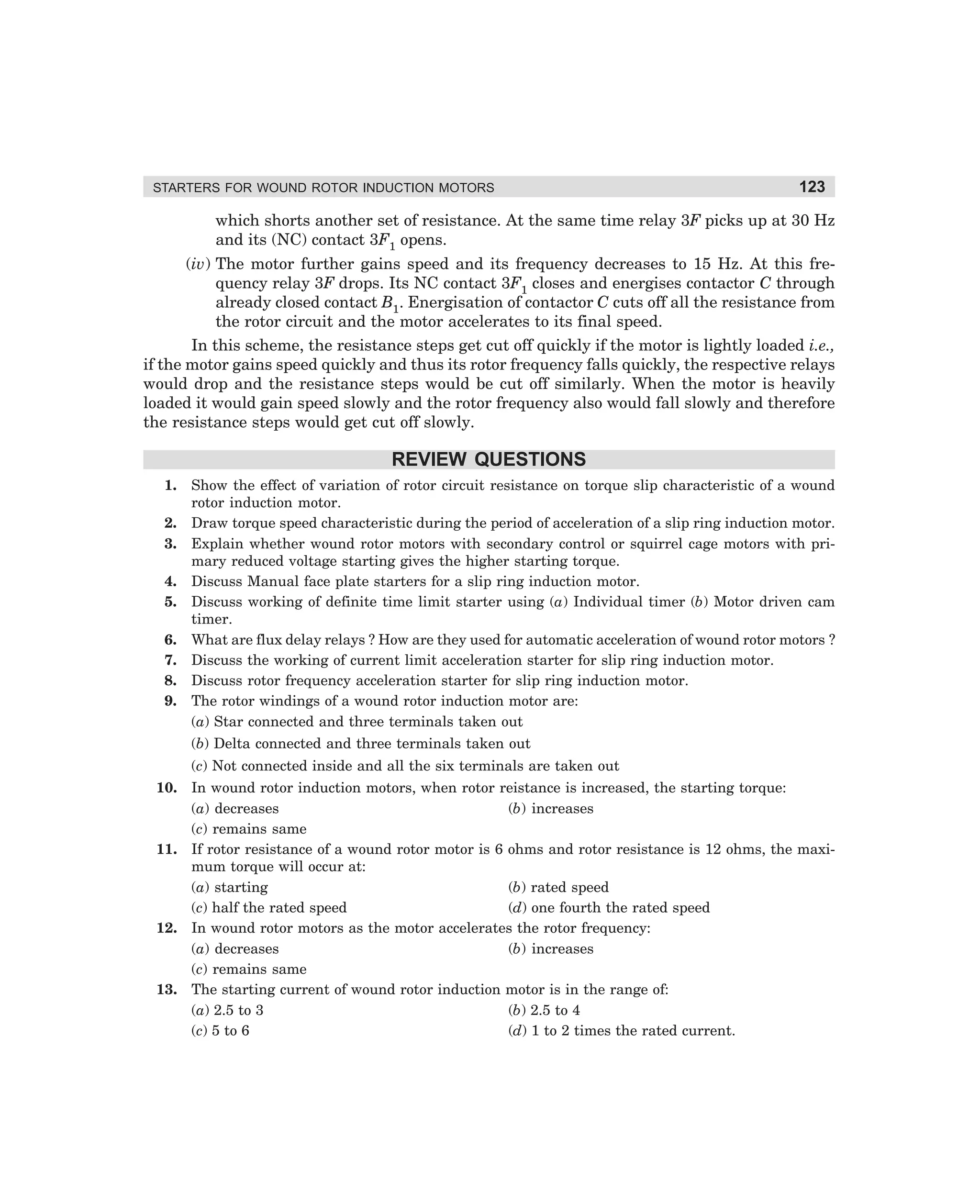 STARTERS FOR WOUND ROTOR INDUCTION MOTORS

123

which shorts another set of resistance. At the same time relay 3F picks up at 30 Hz
and its (NC) contact 3F1 opens.
(iv) The motor further gains speed and its frequency decreases to 15 Hz. At this frequency relay 3F drops. Its NC contact 3F1 closes and energises contactor C through
already closed contact B1. Energisation of contactor C cuts off all the resistance from
the rotor circuit and the motor accelerates to its final speed.
In this scheme, the resistance steps get cut off quickly if the motor is lightly loaded i.e.,
if the motor gains speed quickly and thus its rotor frequency falls quickly, the respective relays
would drop and the resistance steps would be cut off similarly. When the motor is heavily
loaded it would gain speed slowly and the rotor frequency also would fall slowly and therefore
the resistance steps would get cut off slowly.

REVIEW QUESTIONS
1.
2.
3.
4.
5.
6.
7.
8.
9.

Show the effect of variation of rotor circuit resistance on torque slip characteristic of a wound
rotor induction motor.
Draw torque speed characteristic during the period of acceleration of a slip ring induction motor.
Explain whether wound rotor motors with secondary control or squirrel cage motors with primary reduced voltage starting gives the higher starting torque.
Discuss Manual face plate starters for a slip ring induction motor.
Discuss working of definite time limit starter using (a) Individual timer (b) Motor driven cam
timer.
What are flux delay relays ? How are they used for automatic acceleration of wound rotor motors ?
Discuss the working of current limit acceleration starter for slip ring induction motor.
Discuss rotor frequency acceleration starter for slip ring induction motor.
The rotor windings of a wound rotor induction motor are:
(a) Star connected and three terminals taken out
(b) Delta connected and three terminals taken out
(c) Not connected inside and all the six terminals are taken out

10. In wound rotor induction motors, when rotor reistance is increased, the starting torque:
(a) decreases
(b) increases
(c) remains same
11. If rotor resistance of a wound rotor motor is 6 ohms and rotor resistance is 12 ohms, the maximum torque will occur at:
(a) starting
(b) rated speed
(c) half the rated speed
(d) one fourth the rated speed
12. In wound rotor motors as the motor accelerates the rotor frequency:
(a) decreases
(b) increases
(c) remains same
13. The starting current of wound rotor induction motor is in the range of:
(a) 2.5 to 3
(b) 2.5 to 4
(c) 5 to 6
(d) 1 to 2 times the rated current.

dharm
d:N-MachMac4-1.pm5

123

 