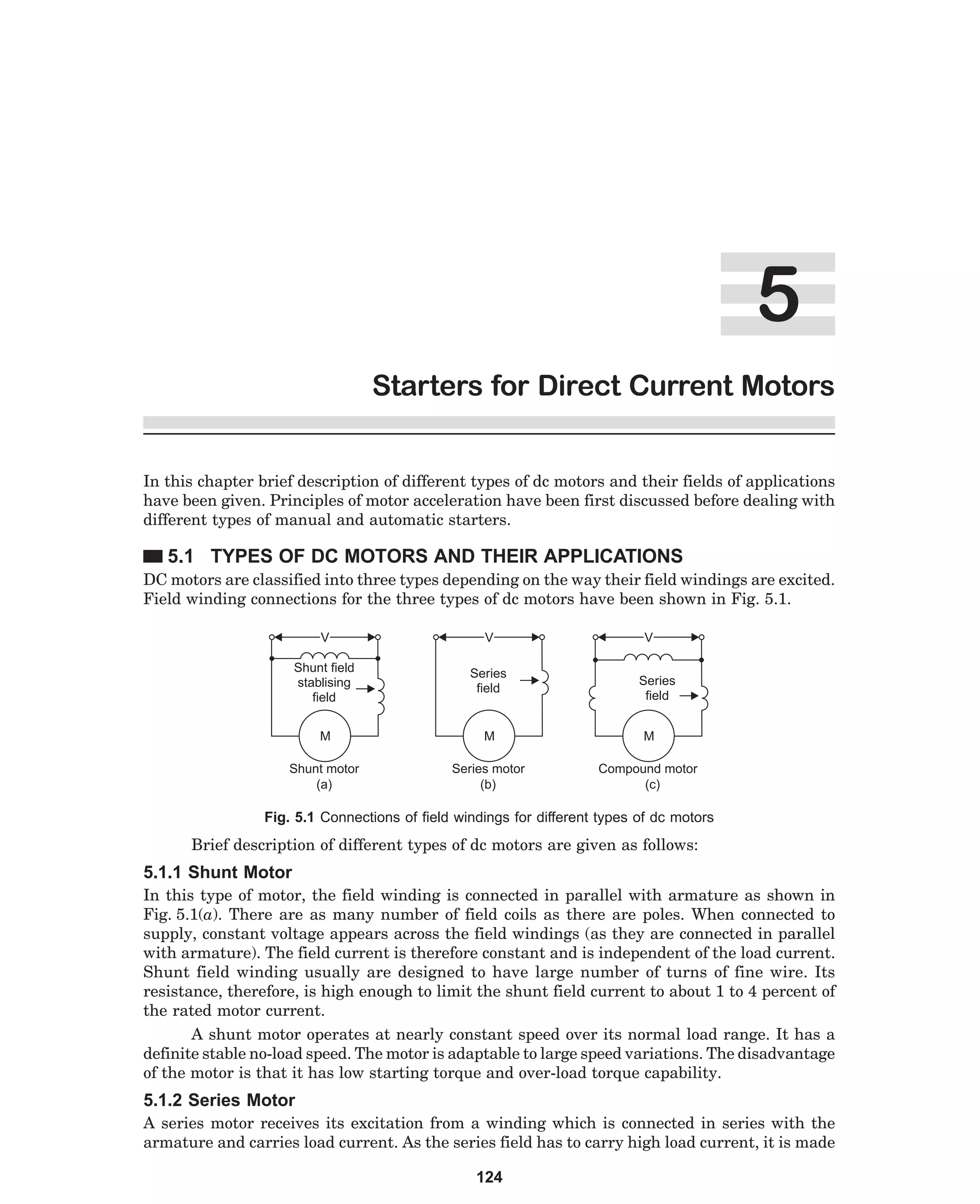 5
Starters for Direct Current Motors
In this chapter brief description of different types of dc motors and their fields of applications
have been given. Principles of motor acceleration have been first discussed before dealing with
different types of manual and automatic starters.

5.1 TYPES OF DC MOTORS AND THEIR APPLICATIONS
DC motors are classified into three types depending on the way their field windings are excited.
Field winding connections for the three types of dc motors have been shown in Fig. 5.1.
V

V

V

Shunt field
stablising
field

Series
field

M

M

M

Shunt motor
(a)

Series motor
(b)

Compound motor
(c)

Series
field

Fig. 5.1 Connections of field windings for different types of dc motors

Brief description of different types of dc motors are given as follows:

5.1.1 Shunt Motor
In this type of motor, the field winding is connected in parallel with armature as shown in
Fig. 5.1(a). There are as many number of field coils as there are poles. When connected to
supply, constant voltage appears across the field windings (as they are connected in parallel
with armature). The field current is therefore constant and is independent of the load current.
Shunt field winding usually are designed to have large number of turns of fine wire. Its
resistance, therefore, is high enough to limit the shunt field current to about 1 to 4 percent of
the rated motor current.
A shunt motor operates at nearly constant speed over its normal load range. It has a
definite stable no-load speed. The motor is adaptable to large speed variations. The disadvantage
of the motor is that it has low starting torque and over-load torque capability.

5.1.2 Series Motor
A series motor receives its excitation from a winding which is connected in series with the
armature and carries load current. As the series field has to carry high load current, it is made
124

 