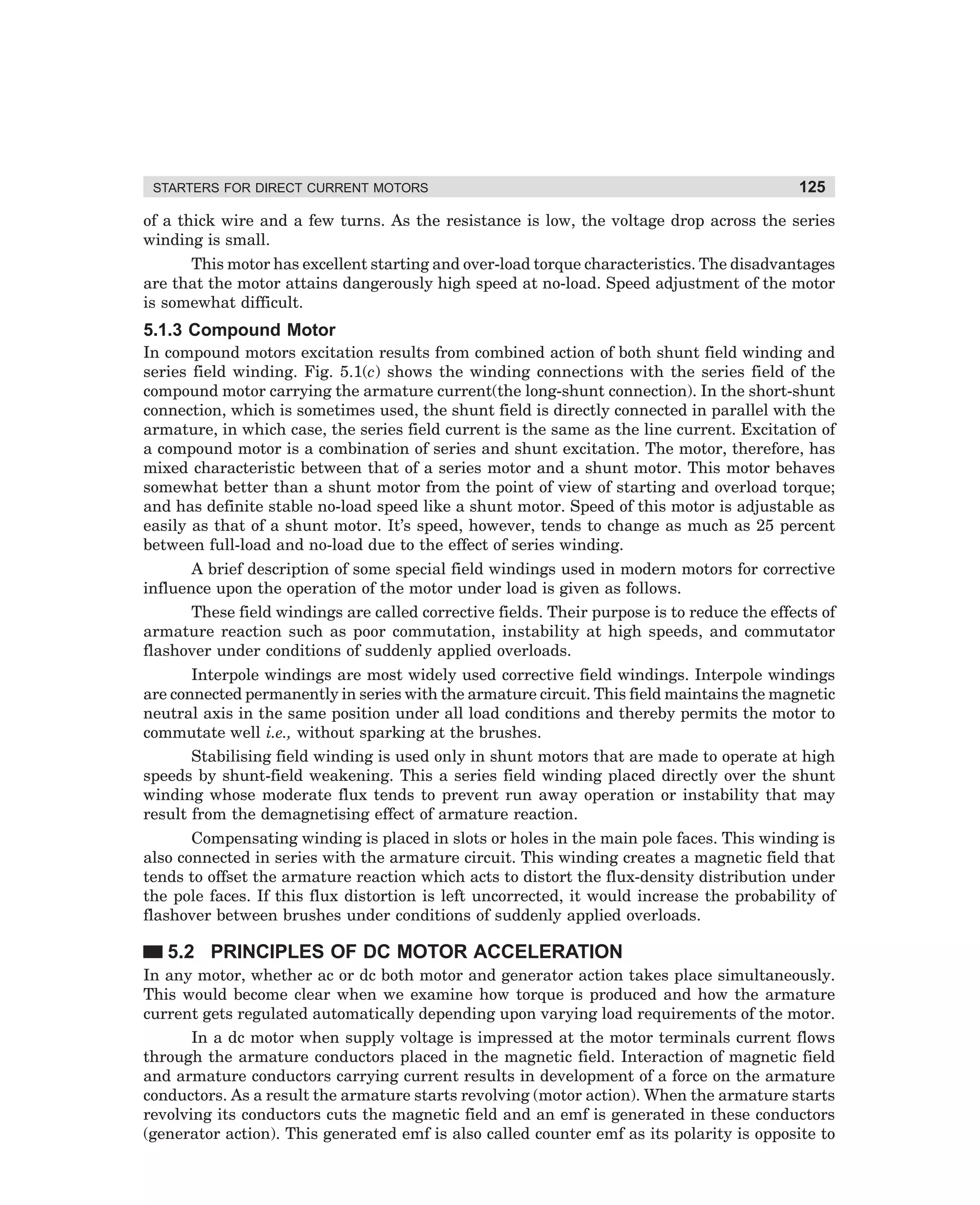 STARTERS FOR DIRECT CURRENT MOTORS

125

of a thick wire and a few turns. As the resistance is low, the voltage drop across the series
winding is small.
This motor has excellent starting and over-load torque characteristics. The disadvantages
are that the motor attains dangerously high speed at no-load. Speed adjustment of the motor
is somewhat difficult.

5.1.3 Compound Motor
In compound motors excitation results from combined action of both shunt field winding and
series field winding. Fig. 5.1(c) shows the winding connections with the series field of the
compound motor carrying the armature current(the long-shunt connection). In the short-shunt
connection, which is sometimes used, the shunt field is directly connected in parallel with the
armature, in which case, the series field current is the same as the line current. Excitation of
a compound motor is a combination of series and shunt excitation. The motor, therefore, has
mixed characteristic between that of a series motor and a shunt motor. This motor behaves
somewhat better than a shunt motor from the point of view of starting and overload torque;
and has definite stable no-load speed like a shunt motor. Speed of this motor is adjustable as
easily as that of a shunt motor. It’s speed, however, tends to change as much as 25 percent
between full-load and no-load due to the effect of series winding.
A brief description of some special field windings used in modern motors for corrective
influence upon the operation of the motor under load is given as follows.
These field windings are called corrective fields. Their purpose is to reduce the effects of
armature reaction such as poor commutation, instability at high speeds, and commutator
flashover under conditions of suddenly applied overloads.
Interpole windings are most widely used corrective field windings. Interpole windings
are connected permanently in series with the armature circuit. This field maintains the magnetic
neutral axis in the same position under all load conditions and thereby permits the motor to
commutate well i.e., without sparking at the brushes.
Stabilising field winding is used only in shunt motors that are made to operate at high
speeds by shunt-field weakening. This a series field winding placed directly over the shunt
winding whose moderate flux tends to prevent run away operation or instability that may
result from the demagnetising effect of armature reaction.
Compensating winding is placed in slots or holes in the main pole faces. This winding is
also connected in series with the armature circuit. This winding creates a magnetic field that
tends to offset the armature reaction which acts to distort the flux-density distribution under
the pole faces. If this flux distortion is left uncorrected, it would increase the probability of
flashover between brushes under conditions of suddenly applied overloads.

5.2 PRINCIPLES OF DC MOTOR ACCELERATION
In any motor, whether ac or dc both motor and generator action takes place simultaneously.
This would become clear when we examine how torque is produced and how the armature
current gets regulated automatically depending upon varying load requirements of the motor.
In a dc motor when supply voltage is impressed at the motor terminals current flows
through the armature conductors placed in the magnetic field. Interaction of magnetic field
and armature conductors carrying current results in development of a force on the armature
conductors. As a result the armature starts revolving (motor action). When the armature starts
revolving its conductors cuts the magnetic field and an emf is generated in these conductors
(generator action). This generated emf is also called counter emf as its polarity is opposite to

dharm
d:N-MachMac5-1.pm5

125

 