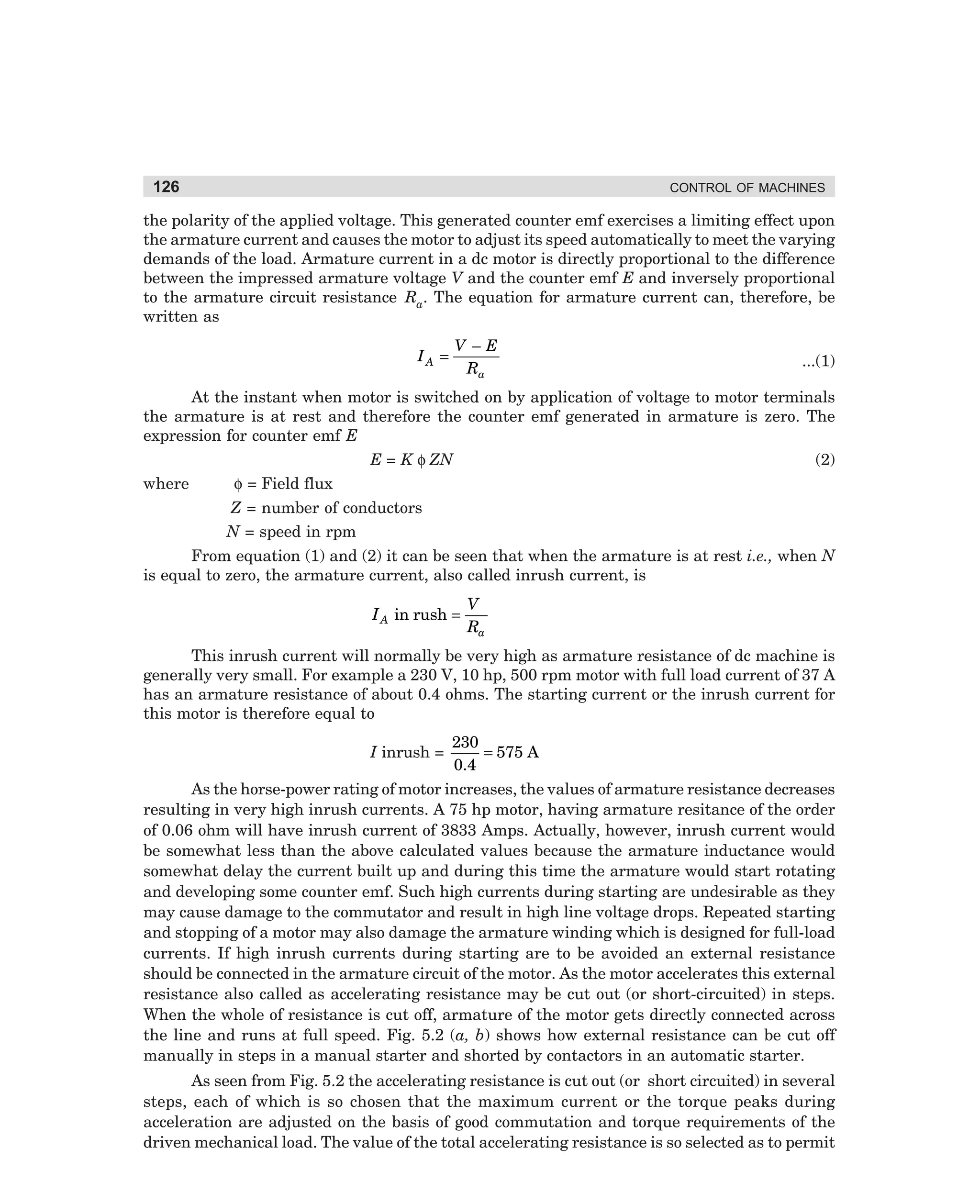 126

CONTROL OF MACHINES

the polarity of the applied voltage. This generated counter emf exercises a limiting effect upon
the armature current and causes the motor to adjust its speed automatically to meet the varying
demands of the load. Armature current in a dc motor is directly proportional to the difference
between the impressed armature voltage V and the counter emf E and inversely proportional
to the armature circuit resistance Ra. The equation for armature current can, therefore, be
written as
IA =

V–E
Ra

...(1)

At the instant when motor is switched on by application of voltage to motor terminals
the armature is at rest and therefore the counter emf generated in armature is zero. The
expression for counter emf E
E = K φ ZN
where

(2)

φ = Field flux
Z = number of conductors
N = speed in rpm

From equation (1) and (2) it can be seen that when the armature is at rest i.e., when N
is equal to zero, the armature current, also called inrush current, is

I A in rush =

V
Ra

This inrush current will normally be very high as armature resistance of dc machine is
generally very small. For example a 230 V, 10 hp, 500 rpm motor with full load current of 37 A
has an armature resistance of about 0.4 ohms. The starting current or the inrush current for
this motor is therefore equal to

230
= 575 A
0.4
As the horse-power rating of motor increases, the values of armature resistance decreases
resulting in very high inrush currents. A 75 hp motor, having armature resitance of the order
of 0.06 ohm will have inrush current of 3833 Amps. Actually, however, inrush current would
be somewhat less than the above calculated values because the armature inductance would
somewhat delay the current built up and during this time the armature would start rotating
and developing some counter emf. Such high currents during starting are undesirable as they
may cause damage to the commutator and result in high line voltage drops. Repeated starting
and stopping of a motor may also damage the armature winding which is designed for full-load
currents. If high inrush currents during starting are to be avoided an external resistance
should be connected in the armature circuit of the motor. As the motor accelerates this external
resistance also called as accelerating resistance may be cut out (or short-circuited) in steps.
When the whole of resistance is cut off, armature of the motor gets directly connected across
the line and runs at full speed. Fig. 5.2 (a, b) shows how external resistance can be cut off
manually in steps in a manual starter and shorted by contactors in an automatic starter.
I inrush =

As seen from Fig. 5.2 the accelerating resistance is cut out (or short circuited) in several
steps, each of which is so chosen that the maximum current or the torque peaks during
acceleration are adjusted on the basis of good commutation and torque requirements of the
driven mechanical load. The value of the total accelerating resistance is so selected as to permit

dharm
d:N-MachMac5-1.pm5

126

 