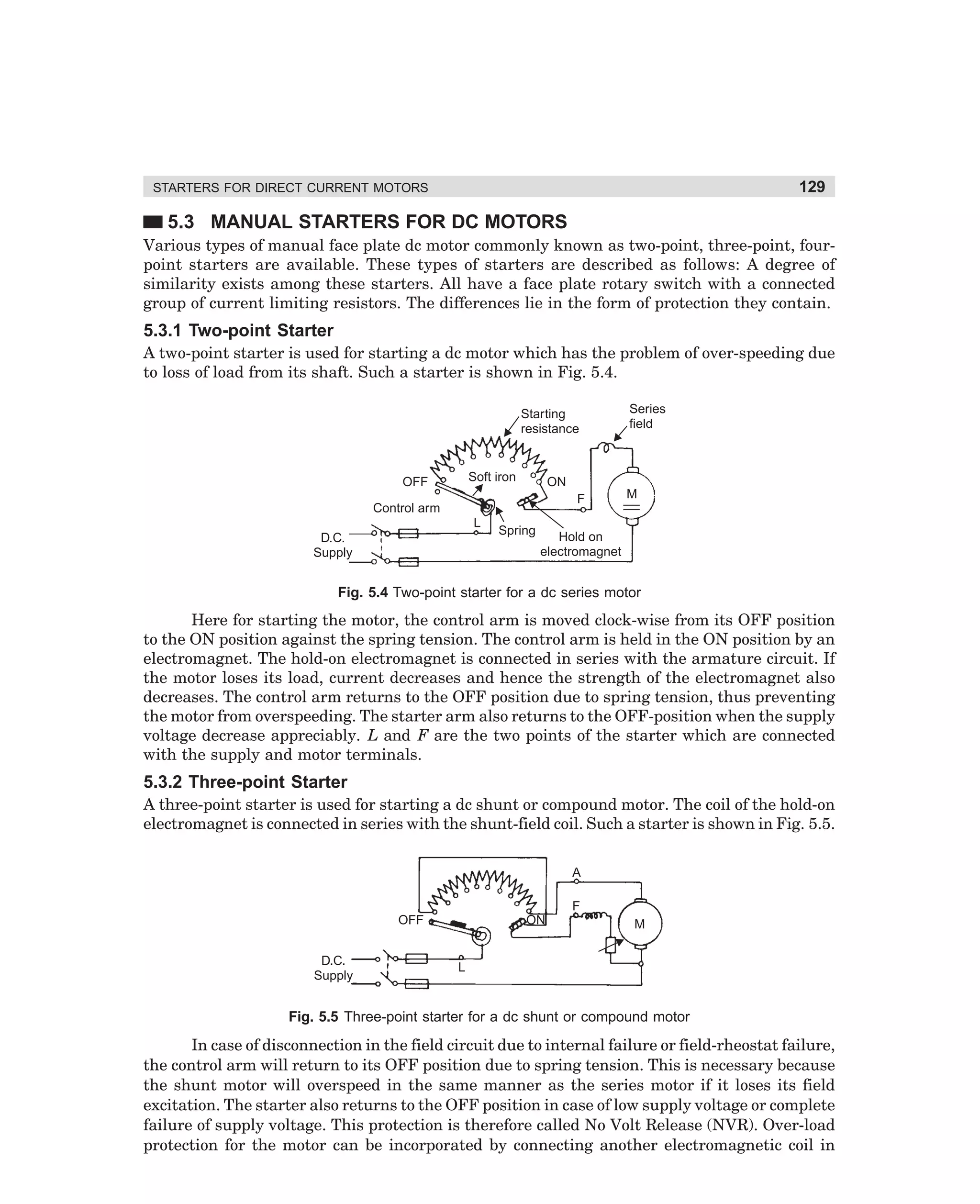 129

STARTERS FOR DIRECT CURRENT MOTORS

5.3 MANUAL STARTERS FOR DC MOTORS
Various types of manual face plate dc motor commonly known as two-point, three-point, fourpoint starters are available. These types of starters are described as follows: A degree of
similarity exists among these starters. All have a face plate rotary switch with a connected
group of current limiting resistors. The differences lie in the form of protection they contain.

5.3.1 Two-point Starter
A two-point starter is used for starting a dc motor which has the problem of over-speeding due
to loss of load from its shaft. Such a starter is shown in Fig. 5.4.
Starting
resistance

Soft iron

OFF

ON
F

Control arm
L
D.C.
Supply

Series
field

Spring

M

Hold on
electromagnet

Fig. 5.4 Two-point starter for a dc series motor

Here for starting the motor, the control arm is moved clock-wise from its OFF position
to the ON position against the spring tension. The control arm is held in the ON position by an
electromagnet. The hold-on electromagnet is connected in series with the armature circuit. If
the motor loses its load, current decreases and hence the strength of the electromagnet also
decreases. The control arm returns to the OFF position due to spring tension, thus preventing
the motor from overspeeding. The starter arm also returns to the OFF-position when the supply
voltage decrease appreciably. L and F are the two points of the starter which are connected
with the supply and motor terminals.

5.3.2 Three-point Starter
A three-point starter is used for starting a dc shunt or compound motor. The coil of the hold-on
electromagnet is connected in series with the shunt-field coil. Such a starter is shown in Fig. 5.5.
A
F
OFF
D.C.
Supply

ON

M

L

Fig. 5.5 Three-point starter for a dc shunt or compound motor

In case of disconnection in the field circuit due to internal failure or field-rheostat failure,
the control arm will return to its OFF position due to spring tension. This is necessary because
the shunt motor will overspeed in the same manner as the series motor if it loses its field
excitation. The starter also returns to the OFF position in case of low supply voltage or complete
failure of supply voltage. This protection is therefore called No Volt Release (NVR). Over-load
protection for the motor can be incorporated by connecting another electromagnetic coil in

dharm
d:N-MachMac5-1.pm5

129

 