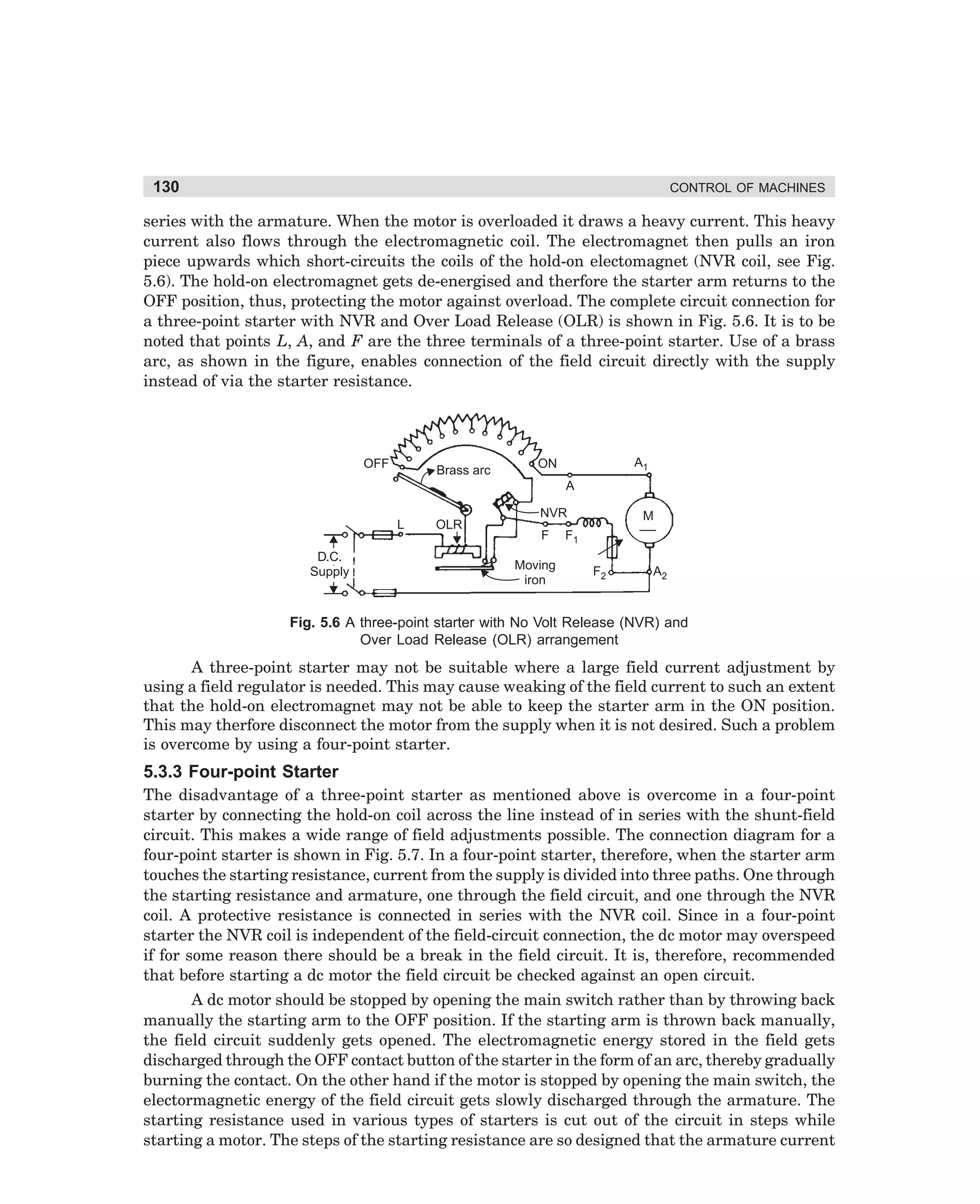 130

CONTROL OF MACHINES

series with the armature. When the motor is overloaded it draws a heavy current. This heavy
current also flows through the electromagnetic coil. The electromagnet then pulls an iron
piece upwards which short-circuits the coils of the hold-on electomagnet (NVR coil, see Fig.
5.6). The hold-on electromagnet gets de-energised and therfore the starter arm returns to the
OFF position, thus, protecting the motor against overload. The complete circuit connection for
a three-point starter with NVR and Over Load Release (OLR) is shown in Fig. 5.6. It is to be
noted that points L, A, and F are the three terminals of a three-point starter. Use of a brass
arc, as shown in the figure, enables connection of the field circuit directly with the supply
instead of via the starter resistance.

OFF

Brass arc

A1

ON
A

L
D.C.
Supply

OLR

NVR
F
Moving
iron

M

F1
F2

A2

Fig. 5.6 A three-point starter with No Volt Release (NVR) and
Over Load Release (OLR) arrangement

A three-point starter may not be suitable where a large field current adjustment by
using a field regulator is needed. This may cause weaking of the field current to such an extent
that the hold-on electromagnet may not be able to keep the starter arm in the ON position.
This may therfore disconnect the motor from the supply when it is not desired. Such a problem
is overcome by using a four-point starter.

5.3.3 Four-point Starter
The disadvantage of a three-point starter as mentioned above is overcome in a four-point
starter by connecting the hold-on coil across the line instead of in series with the shunt-field
circuit. This makes a wide range of field adjustments possible. The connection diagram for a
four-point starter is shown in Fig. 5.7. In a four-point starter, therefore, when the starter arm
touches the starting resistance, current from the supply is divided into three paths. One through
the starting resistance and armature, one through the field circuit, and one through the NVR
coil. A protective resistance is connected in series with the NVR coil. Since in a four-point
starter the NVR coil is independent of the field-circuit connection, the dc motor may overspeed
if for some reason there should be a break in the field circuit. It is, therefore, recommended
that before starting a dc motor the field circuit be checked against an open circuit.
A dc motor should be stopped by opening the main switch rather than by throwing back
manually the starting arm to the OFF position. If the starting arm is thrown back manually,
the field circuit suddenly gets opened. The electromagnetic energy stored in the field gets
discharged through the OFF contact button of the starter in the form of an arc, thereby gradually
burning the contact. On the other hand if the motor is stopped by opening the main switch, the
electormagnetic energy of the field circuit gets slowly discharged through the armature. The
starting resistance used in various types of starters is cut out of the circuit in steps while
starting a motor. The steps of the starting resistance are so designed that the armature current

dharm
d:N-MachMac5-1.pm5

130

 