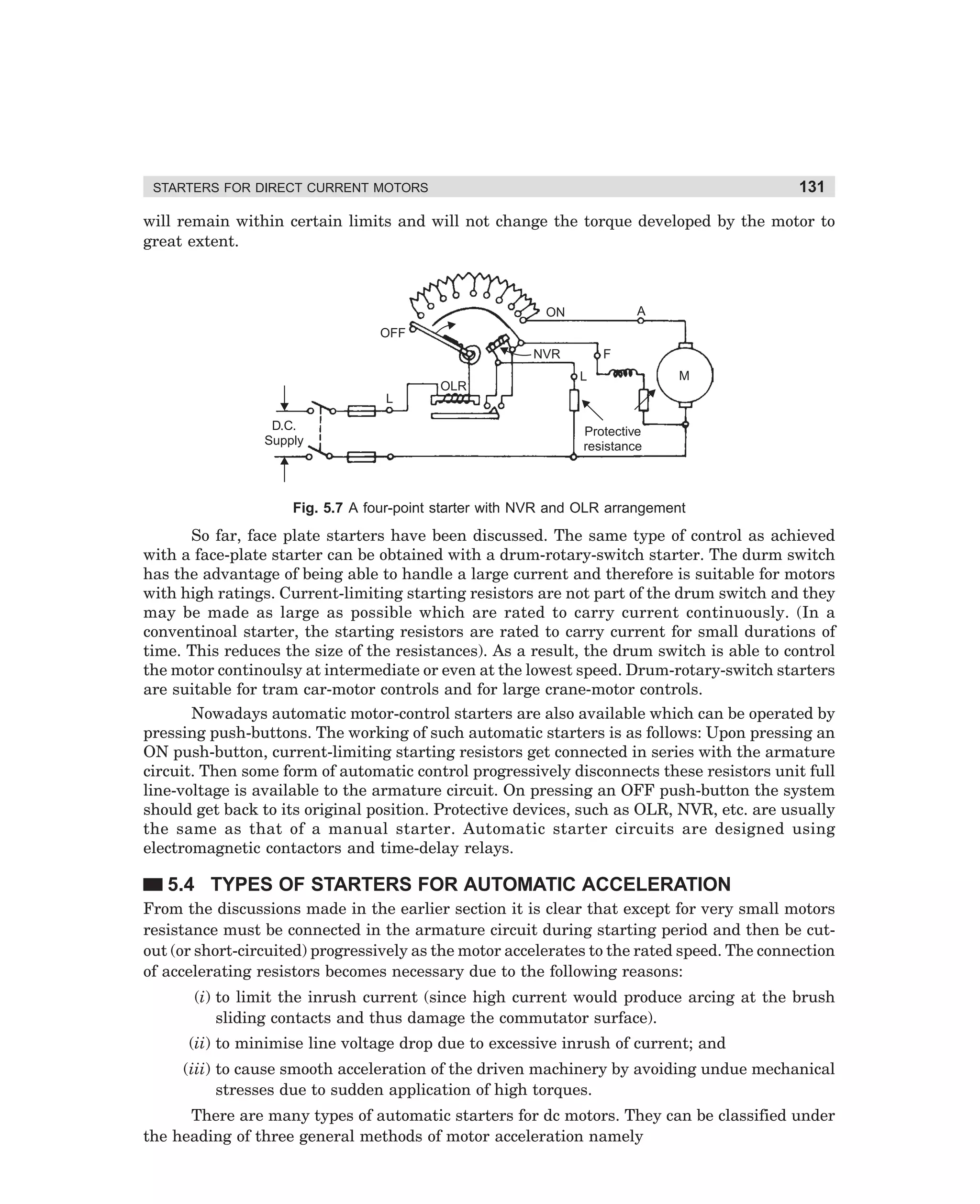 131

STARTERS FOR DIRECT CURRENT MOTORS

will remain within certain limits and will not change the torque developed by the motor to
great extent.

A

ON
OFF
F

NVR
OLR

L

M

L
D.C.
Supply

Protective
resistance

Fig. 5.7 A four-point starter with NVR and OLR arrangement

So far, face plate starters have been discussed. The same type of control as achieved
with a face-plate starter can be obtained with a drum-rotary-switch starter. The durm switch
has the advantage of being able to handle a large current and therefore is suitable for motors
with high ratings. Current-limiting starting resistors are not part of the drum switch and they
may be made as large as possible which are rated to carry current continuously. (In a
conventinoal starter, the starting resistors are rated to carry current for small durations of
time. This reduces the size of the resistances). As a result, the drum switch is able to control
the motor continoulsy at intermediate or even at the lowest speed. Drum-rotary-switch starters
are suitable for tram car-motor controls and for large crane-motor controls.
Nowadays automatic motor-control starters are also available which can be operated by
pressing push-buttons. The working of such automatic starters is as follows: Upon pressing an
ON push-button, current-limiting starting resistors get connected in series with the armature
circuit. Then some form of automatic control progressively disconnects these resistors unit full
line-voltage is available to the armature circuit. On pressing an OFF push-button the system
should get back to its original position. Protective devices, such as OLR, NVR, etc. are usually
the same as that of a manual starter. Automatic starter circuits are designed using
electromagnetic contactors and time-delay relays.

5.4 TYPES OF STARTERS FOR AUTOMATIC ACCELERATION
From the discussions made in the earlier section it is clear that except for very small motors
resistance must be connected in the armature circuit during starting period and then be cutout (or short-circuited) progressively as the motor accelerates to the rated speed. The connection
of accelerating resistors becomes necessary due to the following reasons:
(i) to limit the inrush current (since high current would produce arcing at the brush
sliding contacts and thus damage the commutator surface).
(ii) to minimise line voltage drop due to excessive inrush of current; and
(iii) to cause smooth acceleration of the driven machinery by avoiding undue mechanical
stresses due to sudden application of high torques.
There are many types of automatic starters for dc motors. They can be classified under
the heading of three general methods of motor acceleration namely

dharm
d:N-MachMac5-1.pm5

131

 