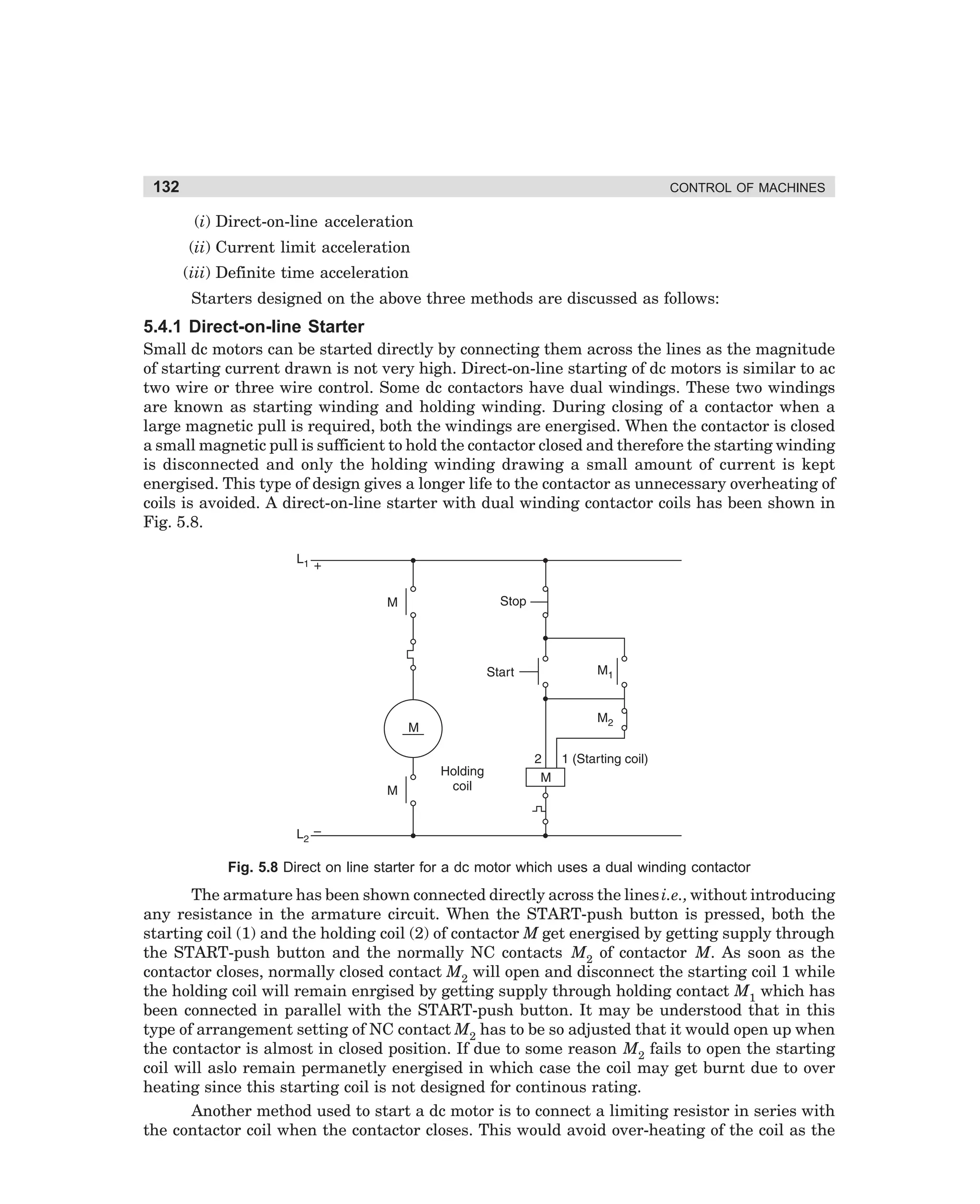 132

CONTROL OF MACHINES

(i) Direct-on-line acceleration
(ii) Current limit acceleration
(iii) Definite time acceleration
Starters designed on the above three methods are discussed as follows:

5.4.1 Direct-on-line Starter
Small dc motors can be started directly by connecting them across the lines as the magnitude
of starting current drawn is not very high. Direct-on-line starting of dc motors is similar to ac
two wire or three wire control. Some dc contactors have dual windings. These two windings
are known as starting winding and holding winding. During closing of a contactor when a
large magnetic pull is required, both the windings are energised. When the contactor is closed
a small magnetic pull is sufficient to hold the contactor closed and therefore the starting winding
is disconnected and only the holding winding drawing a small amount of current is kept
energised. This type of design gives a longer life to the contactor as unnecessary overheating of
coils is avoided. A direct-on-line starter with dual winding contactor coils has been shown in
Fig. 5.8.

Fig. 5.8 Direct on line starter for a dc motor which uses a dual winding contactor

The armature has been shown connected directly across the lines i.e., without introducing
any resistance in the armature circuit. When the START-push button is pressed, both the
starting coil (1) and the holding coil (2) of contactor M get energised by getting supply through
the START-push button and the normally NC contacts M2 of contactor M. As soon as the
contactor closes, normally closed contact M2 will open and disconnect the starting coil 1 while
the holding coil will remain enrgised by getting supply through holding contact M1 which has
been connected in parallel with the START-push button. It may be understood that in this
type of arrangement setting of NC contact M2 has to be so adjusted that it would open up when
the contactor is almost in closed position. If due to some reason M2 fails to open the starting
coil will aslo remain permanetly energised in which case the coil may get burnt due to over
heating since this starting coil is not designed for continous rating.
Another method used to start a dc motor is to connect a limiting resistor in series with
the contactor coil when the contactor closes. This would avoid over-heating of the coil as the

dharm
d:N-MachMac5-1.pm5

132

 