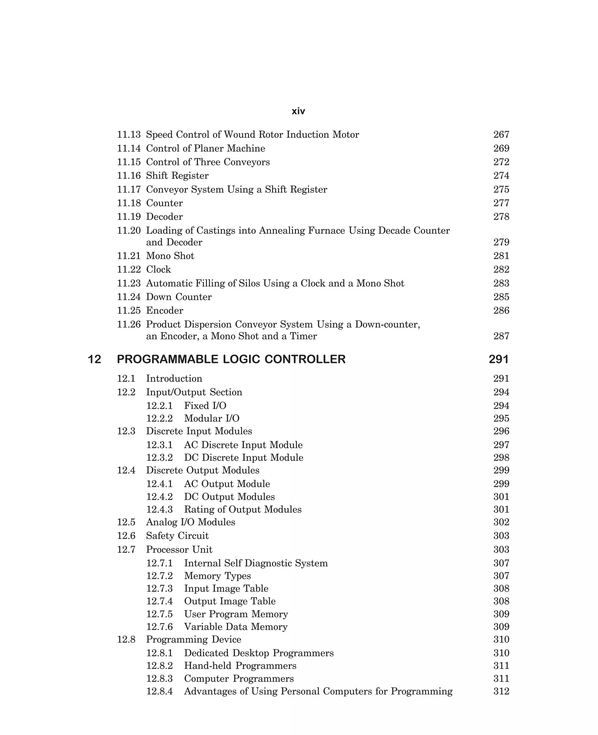 xiv
11.13
11.14
11.15
11.16
11.17
11.18
11.19
11.20
11.21
11.22
11.23
11.24
11.25
11.26

12

Speed Control of Wound Rotor Induction Motor
Control of Planer Machine
Control of Three Conveyors
Shift Register
Conveyor System Using a Shift Register
Counter
Decoder
Loading of Castings into Annealing Furnace Using Decade Counter
and Decoder
Mono Shot
Clock
Automatic Filling of Silos Using a Clock and a Mono Shot
Down Counter
Encoder
Product Dispersion Conveyor System Using a Down-counter,
an Encoder, a Mono Shot and a Timer

PROGRAMMABLE LOGIC CONTROLLER
12.1
12.2

12.3

12.4

12.5
12.6
12.7

12.8

Introduction
Input/Output Section
12.2.1 Fixed I/O
12.2.2 Modular I/O
Discrete Input Modules
12.3.1 AC Discrete Input Module
12.3.2 DC Discrete Input Module
Discrete Output Modules
12.4.1 AC Output Module
12.4.2 DC Output Modules
12.4.3 Rating of Output Modules
Analog I/O Modules
Safety Circuit
Processor Unit
12.7.1 Internal Self Diagnostic System
12.7.2 Memory Types
12.7.3 Input Image Table
12.7.4 Output Image Table
12.7.5 User Program Memory
12.7.6 Variable Data Memory
Programming Device
12.8.1 Dedicated Desktop Programmers
12.8.2 Hand-held Programmers
12.8.3 Computer Programmers
12.8.4 Advantages of Using Personal Computers for Programming

dharm
d:N-MachTITLE.pm5

xi

267
269
272
274
275
277
278
279
281
282
283
285
286
287

291
291
294
294
295
296
297
298
299
299
301
301
302
303
303
307
307
308
308
309
309
310
310
311
311
312

 