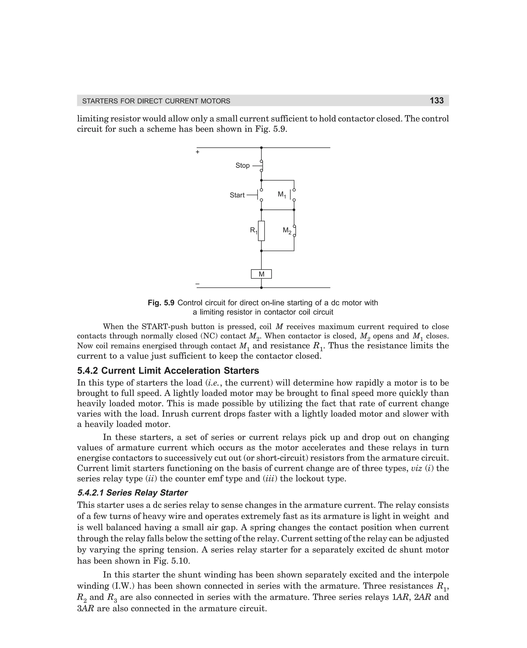 133

STARTERS FOR DIRECT CURRENT MOTORS

limiting resistor would allow only a small current sufficient to hold contactor closed. The control
circuit for such a scheme has been shown in Fig. 5.9.
+
Stop

M1

Start

R1

M2

M
–

Fig. 5.9 Control circuit for direct on-line starting of a dc motor with
a limiting resistor in contactor coil circuit
When the START-push button is pressed, coil M receives maximum current required to close
contacts through normally closed (NC) contact M2. When contactor is closed, M2 opens and M1 closes.
Now coil remains energised through contact M1 and resistance R1. Thus the resistance limits the

current to a value just sufficient to keep the contactor closed.

5.4.2 Current Limit Acceleration Starters
In this type of starters the load (i.e., the current) will determine how rapidly a motor is to be
brought to full speed. A lightly loaded motor may be brought to final speed more quickly than
heavily loaded motor. This is made possible by utilizing the fact that rate of current change
varies with the load. Inrush current drops faster with a lightly loaded motor and slower with
a heavily loaded motor.
In these starters, a set of series or current relays pick up and drop out on changing
values of armature current which occurs as the motor accelerates and these relays in turn
energise contactors to successively cut out (or short-circuit) resistors from the armature circuit.
Current limit starters functioning on the basis of current change are of three types, viz (i) the
series relay type (ii) the counter emf type and (iii) the lockout type.

5.4.2.1 Series Relay Starter
This starter uses a dc series relay to sense changes in the armature current. The relay consists
of a few turns of heavy wire and operates extremely fast as its armature is light in weight and
is well balanced having a small air gap. A spring changes the contact position when current
through the relay falls below the setting of the relay. Current setting of the relay can be adjusted
by varying the spring tension. A series relay starter for a separately excited dc shunt motor
has been shown in Fig. 5.10.
In this starter the shunt winding has been shown separately excited and the interpole
winding (I.W.) has been shown connected in series with the armature. Three resistances R1,
R2 and R3 are also connected in series with the armature. Three series relays 1AR, 2AR and
3AR are also connected in the armature circuit.

dharm
d:N-MachMac5-1.pm5

133

 