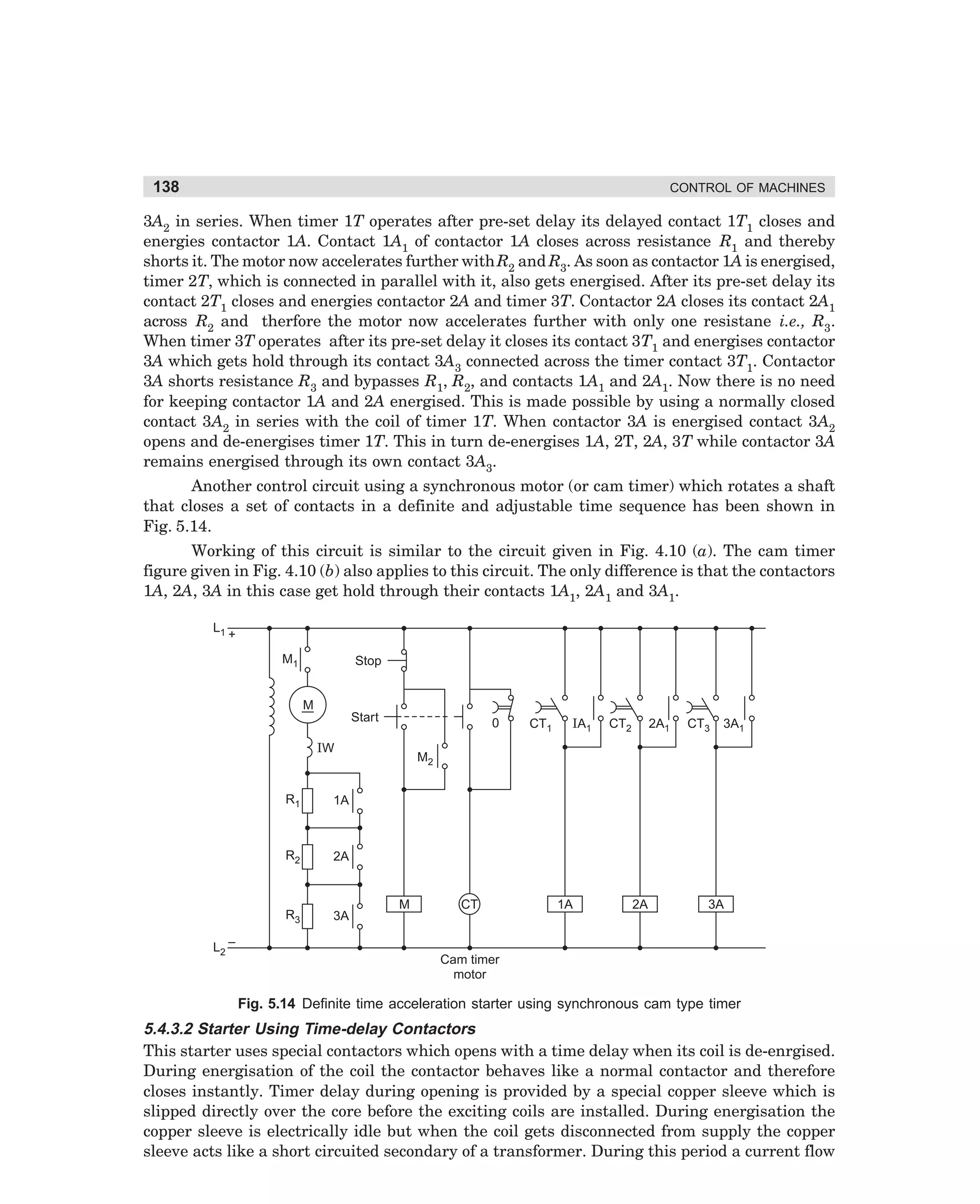 138

CONTROL OF MACHINES

3A2 in series. When timer 1T operates after pre-set delay its delayed contact 1T1 closes and
energies contactor 1A. Contact 1A1 of contactor 1A closes across resistance R1 and thereby
shorts it. The motor now accelerates further with R2 and R3. As soon as contactor 1A is energised,
timer 2T, which is connected in parallel with it, also gets energised. After its pre-set delay its
contact 2T1 closes and energies contactor 2A and timer 3T. Contactor 2A closes its contact 2A1
across R2 and therfore the motor now accelerates further with only one resistane i.e., R3.
When timer 3T operates after its pre-set delay it closes its contact 3T1 and energises contactor
3A which gets hold through its contact 3A3 connected across the timer contact 3T1. Contactor
3A shorts resistance R3 and bypasses R1, R2, and contacts 1A1 and 2A1. Now there is no need
for keeping contactor 1A and 2A energised. This is made possible by using a normally closed
contact 3A2 in series with the coil of timer 1T. When contactor 3A is energised contact 3A2
opens and de-energises timer 1T. This in turn de-energises 1A, 2T, 2A, 3T while contactor 3A
remains energised through its own contact 3A3.
Another control circuit using a synchronous motor (or cam timer) which rotates a shaft
that closes a set of contacts in a definite and adjustable time sequence has been shown in
Fig. 5.14.
Working of this circuit is similar to the circuit given in Fig. 4.10 (a). The cam timer
figure given in Fig. 4.10 (b) also applies to this circuit. The only difference is that the contactors
1A, 2A, 3A in this case get hold through their contacts 1A1, 2A1 and 3A1.
L1

+
M1

Stop

M
Start

0

IW

R1

3A

CT2

2A1

CT3

3A1

M2

2A

R3

IA1

1A

R2

CT1

L2 –

M

CT

1A

2A

3A

Cam timer
motor

Fig. 5.14 Definite time acceleration starter using synchronous cam type timer

5.4.3.2 Starter Using Time-delay Contactors
This starter uses special contactors which opens with a time delay when its coil is de-enrgised.
During energisation of the coil the contactor behaves like a normal contactor and therefore
closes instantly. Timer delay during opening is provided by a special copper sleeve which is
slipped directly over the core before the exciting coils are installed. During energisation the
copper sleeve is electrically idle but when the coil gets disconnected from supply the copper
sleeve acts like a short circuited secondary of a transformer. During this period a current flow

dharm
d:N-MachMac5-1.pm5

138

 