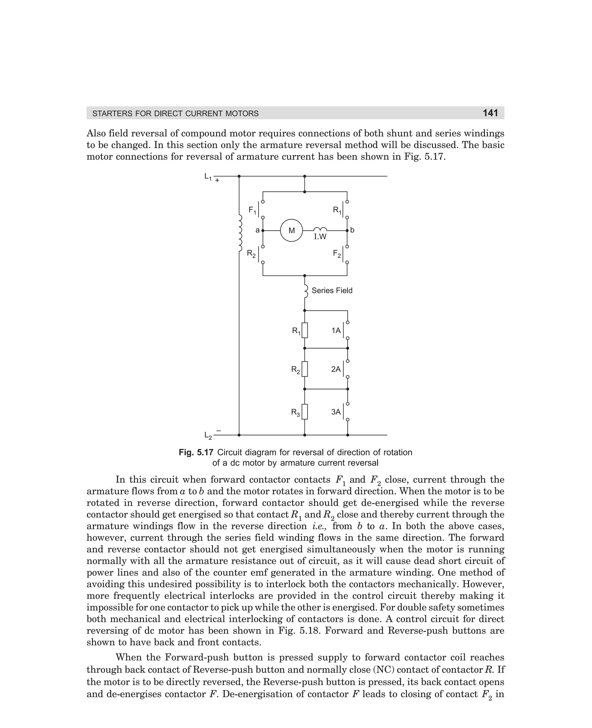 141

STARTERS FOR DIRECT CURRENT MOTORS

Also field reversal of compound motor requires connections of both shunt and series windings
to be changed. In this section only the armature reversal method will be discussed. The basic
motor connections for reversal of armature current has been shown in Fig. 5.17.
L1

+

F1
a

R1
M

R2

b

I.W
F2

Series Field

R1

R2

2A

R3
L2

1A

3A

–

Fig. 5.17 Circuit diagram for reversal of direction of rotation
of a dc motor by armature current reversal

In this circuit when forward contactor contacts F1 and F2 close, current through the
armature flows from a to b and the motor rotates in forward direction. When the motor is to be
rotated in reverse direction, forward contactor should get de-energised while the reverse
contactor should get energised so that contact R1 and R2 close and thereby current through the
armature windings flow in the reverse direction i.e., from b to a. In both the above cases,
however, current through the series field winding flows in the same direction. The forward
and reverse contactor should not get energised simultaneously when the motor is running
normally with all the armature resistance out of circuit, as it will cause dead short circuit of
power lines and also of the counter emf generated in the armature winding. One method of
avoiding this undesired possibility is to interlock both the contactors mechanically. However,
more frequently electrical interlocks are provided in the control circuit thereby making it
impossible for one contactor to pick up while the other is energised. For double safety sometimes
both mechanical and electrical interlocking of contactors is done. A control circuit for direct
reversing of dc motor has been shown in Fig. 5.18. Forward and Reverse-push buttons are
shown to have back and front contacts.
When the Forward-push button is pressed supply to forward contactor coil reaches
through back contact of Reverse-push button and normally close (NC) contact of contactor R. If
the motor is to be directly reversed, the Reverse-push button is pressed, its back contact opens
and de-energises contactor F. De-energisation of contactor F leads to closing of contact F2 in

dharm
d:N-MachMac5-1.pm5

141

 