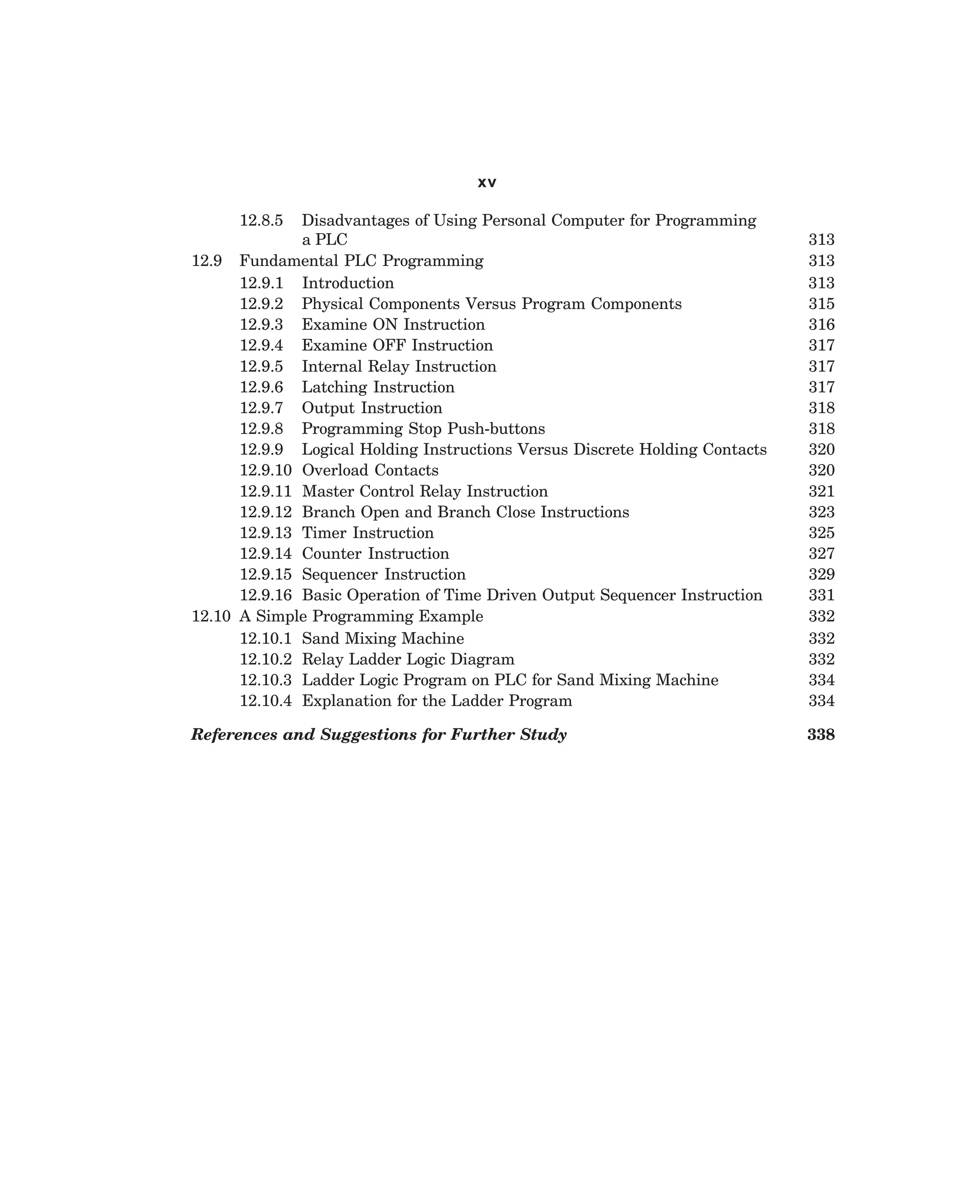 xv
12.8.5

Disadvantages of Using Personal Computer for Programming
a PLC
12.9 Fundamental PLC Programming
12.9.1 Introduction
12.9.2 Physical Components Versus Program Components
12.9.3 Examine ON Instruction
12.9.4 Examine OFF Instruction
12.9.5 Internal Relay Instruction
12.9.6 Latching Instruction
12.9.7 Output Instruction
12.9.8 Programming Stop Push-buttons
12.9.9 Logical Holding Instructions Versus Discrete Holding Contacts
12.9.10 Overload Contacts
12.9.11 Master Control Relay Instruction
12.9.12 Branch Open and Branch Close Instructions
12.9.13 Timer Instruction
12.9.14 Counter Instruction
12.9.15 Sequencer Instruction
12.9.16 Basic Operation of Time Driven Output Sequencer Instruction
12.10 A Simple Programming Example
12.10.1 Sand Mixing Machine
12.10.2 Relay Ladder Logic Diagram
12.10.3 Ladder Logic Program on PLC for Sand Mixing Machine
12.10.4 Explanation for the Ladder Program

313
313
313
315
316
317
317
317
318
318
320
320
321
323
325
327
329
331
332
332
332
334
334

References and Suggestions for Further Study

338

dharm
d:N-MachTITLE.pm5

xii

 